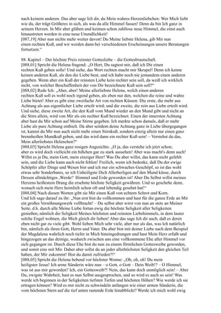 nach keinem anderen. Das aber sage Ich dir, du Mein wahres Herzenliebchen: Wer Mich liebt
wie du, der trägt Größeres in sich, als was da alle Himmel fassen! Denn da bin Ich ganz in
seinem Herzen. In Mir aber glühen und keimen schon zahllose neue Himmel, die einst auch
hinaustreten werden in eine neue Unendlichkeit!
[087,19] Aber nun nichts mehr weiter davon! Du Meine liebste Helena, gib Mir nun
einen rechten Kuß, und wir werden dann bei verschiedenen Erscheinungen unsere Beratungen
fortsetzen.“

88. Kapitel – Der höchste Preis reinster Gottesliebe – die Gottesbrautschaft.
[088,01] Spricht die Helena fragend: „O Herr, Du sagtest mir, daß ich Dir einen
rechten Kuß geben solle! Und siehe, das Wort rechten macht mir Skrupel! Denn ich kenne
keinen anderen Kuß, als den die Liebe beut, und ich habe noch nie jemandem einen anderen
gegeben. Wenn aber ein Kuß der reinsten Liebe kein rechter sein soll, da weiß ich wirklich
nicht, von welcher Beschaffenheit der von Dir bezeichnete Kuß sein soll?“
[088,02] Rede Ich: „Aber, aber! Meine allerliebste Helena, welch einen anderen
rechten Kuß soll es wohl noch irgend geben, als eben nur den, welchen die reine und wahre
Liebe bietet! Aber es gibt eine zweifache Art von rechten Küssen: Die erste, die mehr aus
Achtung als aus eigentlicher Liebe erteilt wird; und die zweite, die rein aus Liebe erteilt wird.
Und siehe, diese zweite Art, die den Kuß vom Mund wieder an den Mund gibt und nicht an
die Stirn allein, wird von Mir als ein rechter Kuß bezeichnet. Einen der innersten Achtung
aber hast du Mir schon auf Meine Stirne gegeben. Ich merkte schon damals, daß er mehr
Liebe als pure Achtung enthielt. Da aber seitdem deine Achtung ganz in Liebe übergegangen
ist, kannst du Mir nun auch nicht mehr einen Stirnkuß, sondern einzig allein nur einen ganz
brennheißen Mundkuß geben, und das wird dann ein rechter Kuß sein! – Verstehst du das,
Mein allerliebstes Helenchen?“
[088,03] Spricht Helena ganz rosigen Angesichts: „O ja, das verstehe ich jetzt schon;
aber es wird doch vielleicht ein bißchen gar zu stark aussehen! Aber was macht's denn auch!
Willst es ja Du, mein Gott, mein einziger Herr! Was Du aber willst, das kann nicht gefehlt
sein, und die Liebe kann auch nicht fehlen! Freilich, wenn ich bedenke, daß Du der ewige
Schöpfer aller Dinge und Wesen bist und ich nur ein schwaches Geschöpf, so ist das wohl
etwas sehr Sonderbares, so ich Unheiligste Dich Allerheiligen auf den Mund küsse, durch
Dessen allmächtiges ,Werde!‘ Himmel und Erde geworden ist! Aber Du Selbst willst meines
Herzens heißestem Drang die ersehnte höchste Seligkeit gewähren. Und so geschehe denn,
wonach sich mein Herz heimlich schon oft und lebendig gesehnt hat!“
[088,04] Nach diesen Worten gibt sie Mir einen Kuß von echtem Schrot und Korn.
Und Ich sage darauf zu ihr: „Nun erst bist du vollkommen und hast für die ganze Erde an Mir
ein großes Versöhnungswerk vollbracht! – Du selbst aber wirst von nun an stets an Meiner
Seite, d.h. durch alle Meine Liebe fortan ewig die höchste Seligkeit aller Seligkeiten
genießen; nämlich die Seligkeit Meines höchsten und reinsten Liebehimmels, in dem lauter
solche Engel wohnen, die Mich gleich dir lieben! Aber das sage Ich dir auch, daß es deren
eben nicht gar zu viele gibt. Wohl lieben Mich sehr viele, aber nur als das, was Ich natürlich
bin, nämlich als ihren Gott, Herrn und Vater. Du aber bist mit deiner Liebe nach dem Beispiel
der Magdalena wahrlich noch tiefer in Mich hineingedrungen und hast Mein Herz erfaßt und
hingezogen an das deinige, wodurch zwischen uns eine vollkommene Ehe aller Himmel vor
sich gegangen ist. Durch diese Ehe bist du nun zu einem förmlichen Gottesweibe geworden,
und somit eins mit Mir. Daher aber sollst du an jeder allerhöchsten Seligkeit den gleichen Teil
haben, der Mir zukommt! Bist du damit zufrieden?!“
[088,05] Spricht die Helena bebend vor höchster Wonne: „Oh, oh, oh! Du mein
heiligster Jesus! Ich arme Sünderin wäre nun – o Gott, o Gott – Dein Weib!? – O Himmel,
was ist aus mir geworden? Ich, ein Gottesweib?! Nein, das kann doch unmöglich sein! – Aber
Du, ewigste Wahrheit, hast es nun Selbst ausgesprochen, und so wird es auch so sein! Was
werde ich beginnen in der Seligkeiten tiefsten Tiefen und höchsten Höhen? Wie werde ich sie
ertragen können? Wird es mir nicht zu schwindeln anfangen wie einer armen Sünderin, die
vom höchsten Stern auf die tief unten rastende Erde hinabblickt? Werde ich mich wohl ewig
 