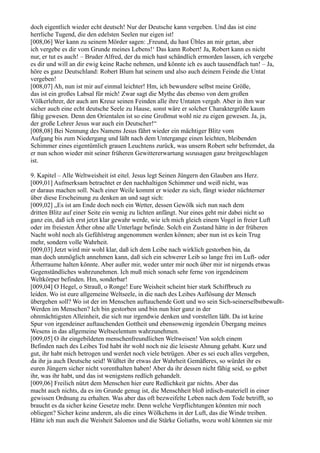 doch eigentlich wieder echt deutsch! Nur der Deutsche kann vergeben. Und das ist eine
herrliche Tugend, die den edelsten Seelen nur eigen ist!
[008,06] Wer kann zu seinem Mörder sagen: ,Freund, du hast Übles an mir getan, aber
ich vergebe es dir vom Grunde meines Lebens!‘ Das kann Robert! Ja, Robert kann es nicht
nur, er tut es auch! – Bruder Alfred, der du mich hast schändlich ermorden lassen, ich vergebe
es dir und will an dir ewig keine Rache nehmen, und könnte ich es auch tausendfach tun! – Ja,
höre es ganz Deutschland: Robert Blum hat seinem und also auch deinem Feinde die Untat
vergeben!
[008,07] Ah, nun ist mir auf einmal leichter! Hm, ich bewundere selbst meine Größe,
das ist ein großes Labsal für mich! Zwar sagt die Mythe das ebenso von dem großen
Völkerlehrer, der auch am Kreuz seinen Feinden alle ihre Untaten vergab. Aber in ihm war
sicher auch eine echt deutsche Seele zu Hause, sonst wäre er solcher Charaktergröße kaum
fähig gewesen. Denn den Orientalen ist so eine Großmut wohl nie zu eigen gewesen. Ja, ja,
der große Lehrer Jesus war auch ein Deutscher!“
[008,08] Bei Nennung des Namens Jesus fährt wieder ein mächtiger Blitz vom
Aufgang bis zum Niedergang und läßt nach dem Untergange einen leichten, bleibenden
Schimmer eines eigentümlich grauen Leuchtens zurück, was unsern Robert sehr befremdet, da
er nun schon wieder mit seiner früheren Gewittererwartung sozusagen ganz breitgeschlagen
ist.

9. Kapitel – Alle Weltweisheit ist eitel. Jesus legt Seinen Jüngern den Glauben ans Herz.
[009,01] Aufmerksam betrachtet er den nachhaltigen Schimmer und weiß nicht, was
er daraus machen soll. Nach einer Weile kommt er wieder zu sich, fängt wieder nüchterner
über diese Erscheinung zu denken an und sagt sich:
[009,02] „Es ist am Ende doch noch ein Wetter, dessen Gewölk sich nun nach dem
dritten Blitz auf einer Seite ein wenig zu lichten anfängt. Nur eines geht mir dabei nicht so
ganz ein, daß ich erst jetzt klar gewahr werde, wie ich mich gleich einem Vogel in freier Luft
oder im freiesten Äther ohne alle Unterlage befinde. Solch ein Zustand hätte in der früheren
Nacht wohl noch als Gefühlstrug angenommen werden können; aber nun ist es kein Trug
mehr, sondern volle Wahrheit.
[009,03] Jetzt wird mir wohl klar, daß ich dem Leibe nach wirklich gestorben bin, da
man doch unmöglich annehmen kann, daß sich ein schwerer Leib so lange frei im Luft- oder
Ätherraume halten könnte. Aber außer mir, weder unter mir noch über mir ist nirgends etwas
Gegenständliches wahrzunehmen. Ich muß mich sonach sehr ferne von irgendeinem
Weltkörper befinden. Hm, sonderbar!
[009,04] O Hegel, o Strauß, o Ronge! Eure Weisheit scheint hier stark Schiffbruch zu
leiden. Wo ist eure allgemeine Weltseele, in die nach des Leibes Auflösung der Mensch
übergehen soll? Wo ist der im Menschen auftauchende Gott und wo sein Sich-seinerselbstbewußt-
Werden im Menschen? Ich bin gestorben und bin nun hier ganz in der
ohnmächtigsten Alleinheit, die sich nur irgendwie denken und vorstellen läßt. Da ist keine
Spur von irgendeiner auftauchenden Gottheit und ebensowenig irgendein Übergang meines
Wesens in das allgemeine Weltseelentum wahrzunehmen.
[009,05] O ihr eingebildeten menschenfreundlichen Weltweisen! Von solch einem
Befinden nach des Leibes Tod habt ihr wohl noch nie die leiseste Ahnung gehabt. Kurz und
gut, ihr habt mich betrogen und werdet noch viele betrügen. Aber es sei euch alles vergeben,
da ihr ja auch Deutsche seid! Wüßtet ihr etwas der Wahrheit Gemäßeres, so würdet ihr es
euren Jüngern sicher nicht vorenthalten haben! Aber da ihr dessen nicht fähig seid, so gebet
ihr, was ihr habt, und das ist wenigstens redlich gehandelt.
[009,06] Freilich nützt dem Menschen hier eure Redlichkeit gar nichts. Aber das
macht auch nichts, da es im Grunde genug ist, die Menschheit bloß irdisch-materiell in einer
gewissen Ordnung zu erhalten. Was aber das oft bezweifelte Leben nach dem Tode betrifft, so
braucht es da sicher keine Gesetze mehr. Denn welche Verpflichtungen könnten mir noch
obliegen? Sicher keine anderen, als die eines Wölkchens in der Luft, das die Winde treiben.
Hätte ich nun auch die Weisheit Salomos und die Stärke Goliaths, wozu wohl könnten sie mir
 