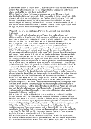 je zurechtfinden können in solcher Höhe? O Du mein süßester Jesus, was hast Du nun aus mir
gemacht! Ach, ich komme mir nun vor wie eine glücklichste Unglückliche und wie eine
seligste Unselige! Ja, wie eine, die ist und nicht ist!“
[088,06] Sage Ich: „Meine Geliebteste, sei nur ruhig und heiter! Ich sage es dir, du
wirst dich bald und überaus leicht in alles finden; denn siehe, in Meiner allerhöchsten Höhe
geht es am allereinfachsten und niedrigsten zu! Da gibt's keine übertriebene Pracht und
durchaus keinen Luxus, sondern die schönste und reinste Bescheidenheit und einen
fortwährend gleichen und ungetrübten Frohsinn! Und siehe, das sind eben deine Sachen. So
wirst du dich damit schon zurechtfinden. – Nun aber sieh zum Fenster gegen Morgen hinaus
und sage Mir, was du durch dieses alles gesehen und entdeckt hast!“

89. Kapitel – Die Erde und ihre Greuel. Der Geist des Antichrist. Eine sinnbildliche
Erscheinung.
[089,01] Helena eilt sogleich ans bezeichnete Fenster, sieht ins Freie hinaus und
schlägt nach einigem Betrachten die Hände zusammen. Nicht lange hält sie es aus, weil der
Anblick sie zu sehr ergreift. Sie begibt sich eiligst zu Mir hin und spricht: „Aber, aber, Du
mein Herr, Du mein Gott, Du mein Jesus! Ah, das ist aber doch entsetzlich!“
[089,02] Sage Ich: „Nun, Meine überaus liebe Helena, was hast du denn gesehen, das
da gar so entsetzlich ist? Hast du vielleicht gar einen Teufel gesehen oder noch
Schrecklicheres? Fasse dich und erzähle uns, was du denn alles gesehen hast!“
[089,03] Die Helena sammelt sich und spricht dann: „O Du mein süßester Herr Jesus!
Ich glaube, gegen diese Entsetzlichkeit ist der ganze Teufel ein reiner Lump. Zum erstenmal
nach meinem Austritt von der Erde habe ich nun die abscheuliche und übergreuliche Erde
wiedergesehen, aber so, wie etwa von einer über sie hinschwebenden Wolke herab. Und
merkwürdig, ganz Österreich und Ungarn samt seinen Nebenländern lag unter mir wie eine
riesenhaft große Landkarte ausgebreitet, auf der vom größten bis zum kleinsten Gegenstand
alles zu ersehen war. Aber, o Jammer, welch ein Anblick des Entsetzens! – Die Städte sind
voll Feuers und voll Unflats und gräßlich aussehenden Gewürmes. Flüsse und Seen und das
Meer sind voll Blut! Fürchterliche Heere stehen einander gegenüber, und man ersieht da
nichts als Mord, Verrat und wieder Mord! Die Menschen zerfleischen sich ärger als die
reißendsten Bestien! An der Kaiserlichen Seite sah ich auch Russen in starker Anzahl. Aber
selbst zwischen den Kaiserlichen und Russen sah ich Verrat und Mord hier und da. Und unter
dem ungarischen Heer, das furchtbar stark ist, sah ich auch Russen und Polen in größter
Anzahl, dazu auch Menschen aus ganz Europa. Alle aber schreien: ,Tod und Verderben allen
Despoten! Keine Gnade und Schonung mehr! Verflucht sei, wer da dächte an einen
friedlichen Ausgleich!‘ – Die armen Kaiserlichen können trotz großer Anstrengungen nichts
ausrichten. Denn sie haben immer zehn gegen hundert zu kämpfen und können daher zu
keinem Vorteil kommen. – O Herr, mache doch diesem entsetzlichen Würgen ein Ende und
lasse nicht die Schwachen zugrunde gehen! Hauche in die Herzen der Ungarn einen
versöhnenden Geist, und den Österreichern, wo es nottut, nicht minder; denn wahrlich, mich
dauern meine bedrängten Landsleute!“
[089,04] Rede Ich: „Meine geliebte Helena, was du gesehen, ist richtig und wahr! Ein
gar arger Geist hat Besitz von den Herzen der Menschen genommen: Es ist der Geist des
Antichrist! Und dieser ist es, der die Menschen so entzweit, daß sie gegeneinander toben und
wüten, als wären sie alle zu Tigern, Hyänen und Drachen geworden. Aber es soll ihrem
Treiben ein baldiges Ende gemacht werden, ein Ende, wie die Erde noch keines gerochen hat!
[089,05] Hier auf dem Tische vor uns wirst du sogleich ein Gefäß ersehen, das wie
eine Pflanze aus dem Tische hervorwachsen wird. In diesem Gefäß wirst du das Maß
menschlicher Greuel auf der Erde erschauen und daraus entnehmen können, um welche Zeit
es nun ist auf der Welt. Sieh nun, hier kommt es schon zum Vorschein. Betrachte es und
beschreibe Mir, wie es aussieht und was du in ihm erschauest!“
[089,06] Helena betrachtet erstaunt das wunderbar auf dem Tisch vor ihr auftauchende
und sich stets mehr entfaltende fabelhaft gestaltete Gefäß. – Als nach einigen Augenblicken
das Gefäß vollkommen entfaltet dasteht, ruft Helena: „Aber Herr, ich bitte Dich um Deines
 