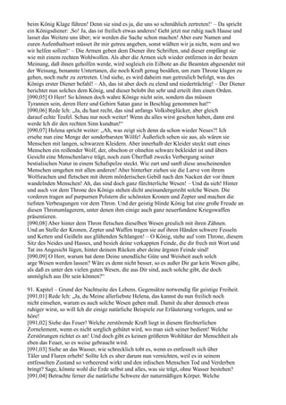 beim König Klage führen! Denn sie sind es ja, die uns so schmählich zertreten!‘ – Da spricht
ein Königsdiener: ,So! Ja, das ist freilich etwas anderes! Geht jetzt nur ruhig nach Hause und
lasset das Weitere uns über; wir werden die Sache schon machen! Aber eure Namen und
euren Aufenthaltsort müsset ihr mir getreu angeben, sonst wüßten wir ja nicht, wem und wo
wir helfen sollen!‘ – Die Armen geben dem Diener ihre Schriften, und dieser empfängt sie
wie mit einem rechten Wohlwollen. Als aber die Armen sich wieder entfernen in der besten
Meinung, daß ihnen geholfen werde, wird sogleich ein Eilbote an die Beamten abgesendet mit
der Weisung, benannte Untertanen, die noch Kraft genug besäßen, um zum Throne klagen zu
gehen, noch mehr zu zertreten. Und siehe, es wird daheim nun getreulich befolgt, was des
Königs erster Diener befahl! – Ah, das ist aber doch zu elend und niederträchtig! – Der Diener
berichtet nun solches dem König, und dieser belobt ihn sehr und erteilt ihm einen Orden.
[090,05] O Herr! So können doch wahre Könige nicht sein, sondern das müssen
Tyrannen sein, deren Herz und Gehirn Satan ganz in Beschlag genommen hat!“
[090,06] Rede Ich: „Ja, du hast recht, das sind anfangs Volksbeglücker, aber gleich
darauf echte Teufel. Schau nur noch weiter! Wenn du alles wirst gesehen haben, dann erst
werde Ich dir den rechten Sinn kundtun!“
[090,07] Helena spricht weiter: „Ah, was zeigt sich denn da schon wieder Neues?! Ich
ersehe nun eine Menge der sonderbarsten Wölfe! Äußerlich sehen sie aus, als wären sie
Menschen mit langen, schwarzen Kleidern. Aber innerhalb der Kleider steckt statt eines
Menschen ein reißender Wolf, der, obschon er ohnehin schwarz bekleidet ist und übers
Gesicht eine Menschenlarve trägt, noch zum Überfluß zwecks Verbergung seiner
bestialischen Natur in einem Schafspelze steckt. Wie zart und sanft diese anscheinenden
Menschen umgehen mit allen anderen! Aber hinterher ziehen sie die Larve von ihrem
Wolfsrachen und fletschen mit ihrem mörderischen Gebiß nach den Nacken der vor ihnen
wandelnden Menschen! Ah, das sind doch ganz fürchterliche Wesen! – Und da sieh! Hinter
und auch vor dem Throne des Königs stehen dicht aneinandergereiht solche Wesen. Die
vorderen tragen auf purpurnen Polstern die schönsten Kronen und Zepter und machen die
tiefsten Verbeugungen vor dem Thron. Und der geistig blinde König hat eine große Freude an
diesen Thronumlagerern, unter denen ihm einige auch ganz neuerfundene Kriegswaffen
präsentieren.
[090,08] Aber hinter dem Thron fletschen dieselben Wesen greulich mit ihren Zähnen.
Und an Stelle der Kronen, Zepter und Waffen tragen sie auf ihren Händen schwere Fesseln
und Ketten und Geißeln aus glühenden Schlangen! – O König, stehe auf vom Throne, diesem
Sitz des Neides und Hasses, und besieh deine verkappten Feinde, die dir frech mit Wort und
Tat ins Angesicht lügen, hinter deinem Rücken aber deine ärgsten Feinde sind!
[090,09] O Herr, warum hat denn Deine unendliche Güte und Weisheit auch solch
arge Wesen werden lassen? Wäre es denn nicht besser, so es außer Dir gar kein Wesen gäbe,
als daß es unter den vielen guten Wesen, die aus Dir sind, auch solche gibt, die doch
unmöglich aus Dir sein können?“

91. Kapitel – Grund der Nachtseite des Lebens. Gegensätze notwendig für geistige Freiheit.
[091,01] Rede Ich: „Ja, du Meine allerliebste Helena, das kannst du nun freilich noch
nicht einsehen, warum es auch solche Wesen geben muß. Damit du aber dennoch etwas
ruhiger wirst, so will Ich dir einige natürliche Beispiele zur Erläuterung vorlegen, und so
höre!
[091,02] Siehe das Feuer! Welche zerstörende Kraft liegt in diesem fürchterlichen
Zornelement, wenn es nicht sorglich gehütet wird, wo man sich seiner bedient! Welche
Zerstörungen richtet es an! Und doch gibt es keinen größeren Wohltäter der Menschheit als
eben das Feuer, so es weise gebraucht wird.
[091,03] Siehe an das Wasser, wie schrecklich tobt es, wenn es entfesselt sich über
Täler und Fluren erhebt! Sollte Ich es aber darum nun vernichten, weil es in seinem
entfesselten Zustand so verheerend wirkt und den irdischen Menschen Tod und Verderben
bringt? Sage, könnte wohl die Erde selbst und alles, was sie trägt, ohne Wasser bestehen?
[091,04] Betrachte ferner die natürliche Schwere der naturmäßigen Körper. Welche
 