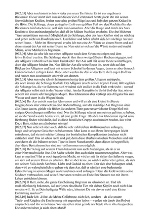 [092,03] Aber nun kommt schon wieder ein neues Tier hinzu. Es ist ein ungeheurer
Riesenaar. Dieser stürzt sich nun auf diesen Vier-Tiereknäuel herab, packt ihn mit seinen
übermächtigen Krallen, breitet nun seine großen Flügel aus und hebt den ganzen Knäuel in
die Höhe. Die Schlange, deren geringelter Leib zum größten Teil von den Machtkrallen des
Riesenaars durchstochen ist, will sich nun losmachen. Aber die Ringe sind durch des Aars
Krallen so fest aneinandergeheftet, daß all ihr Mühen fruchtlos erscheint. Die drei früheren
Tiere unterstützen nun nach Möglichkeit die Schlange, aber des Aars Krallen sind zu mächtig
und geben nicht um Haarbreite nach. Und höher und höher erhebt sich der mächtige Aar mit
seiner Beute. – Mehr im Hintergrund ersehe ich nun eine Art Wüste an einem Strom und auf
diese steuert der Aar mit seiner Beute zu. Nun setzt er sich auf die Wüste nieder und macht
Miene, seine Mahlzeit zu beginnen.
[092,04] Aber da sehe ich nun einen Alligator rasch dem Strom entsteigen und dem
fetten Knäuel zueilen. Die Schlange streckt ihm ihren weitgeöffneten Rachen entgegen, und
der Alligator verbeißt sich in ihren Unterkiefer. Der Aar will mit seiner Beute weiterfliegen,
doch der Alligator hindert ihn. Nun läßt der Aar alle seine Beute los, setzt sich auf den
Rücken des Alligators und haut mit seinem Schnabel in dessen Augen, denen er aber dennoch
keinen Schaden zufügen kann. Dabei aber werden die drei ersten Tiere ihrer engen Haft los
und rennen nun auseinander und weit von dannen.
[092,05] Aber nun sehe ich ein Ichneumon hastig dem großen Alligator zutrippeln,
der noch immer die Schlange festhält. Der Alligator ersieht seinen ärgsten Feind, läßt sogleich
die Schlange los, die vor Schmerz sich windend sich endlich in die Erde verkriecht – worauf
der Alligator selbst sich in das Wasser stürzt. An der Kampfstelle bleibt bloß der Aar, wie es
scheint mit einem sehr hungrigen Magen. Das Ichneumon aber verfolgt den Alligator bis zum
Wasser und starrt in die Wogen hinein.
[092,06] Der Aar ersieht nun das Ichneumon und will es als eine kleine Freßbeute
fangen; dieses aber entwischt in eine Bodenöffnung, und der mächtige Aar fliegt nun ohne
alle Beute davon, gleich wie früher die anderen Tiere ganz unverrichteter Dinge bloß mit
einigen Quetschungen entflohen sind. Nur die Schlange scheint am meisten gelitten zu haben,
ob sie der Sand wieder heilen wird, ist eine große Frage. Ob aber das Ichneumon irgend seine
Rechnung finden wird dafür, daß es diese feindliche Gruppe auseinander brachte, das wirst
Du, o Herr, sicher am allerbesten wissen!
[092,07] Nun sehe ich aber auch, daß die sehr zahlreichen Wolfsmenschen anfangen,
lange und verlegene Gesichter zu bekommen. Man kann es aus ihren Bewegungen leicht
entnehmen, daß sie mit solcher Lösung des bestialischen Kampfknotens durchaus nicht
zufrieden sind! Das ist schon recht und gut; denn diese überbestialischen Menschen sind mir
zuwiderer als die früheren reinen Tiere in ihrem Naturkampfe, denn dieser ist begreiflich;
aber diese Bestialmenschen sind mir vollkommen unerträglich.
[092,08] Der König auf seinem Thron bekommt nun auch Zuckungen, als ob er an
einer Nervenschwäche litte. Die Sache scheint ihm auch nicht zusammenzugehen. Aber was
kann er machen? Hat er noch irgendeine Macht, so wird er mit ihr sicher das äußerste wagen,
um sich auf seinem Thron zu erhalten. Hat er aber keine, so wird er sicher eher gehen, als sich
mit seinem Volk durch Sanftmut, Liebe und Geduld zu einen! Der sich aber behaupten wird,
dem wird es wahrscheinlich so gehen wie dem Aar, daß er nämlich eine bedeutende
Erleichterung in seinem Magen wahrzunehmen wird anfangen! Denn das Geld werden seine
Soldaten verbrauchen, und seine Untertanen werden am Ende ihre Steuern nur mit ihrem
Leben entrichten können.
[092,09] O Herr, siehe, die ganze Erscheinung fängt nun zu schwinden an. Und ich
muß offenherzig bekennen, daß mir jenes rätselhafte Tier mit sieben Köpfen noch nicht klar
werden will. So es Dein heiligster Wille wäre, könntest Du mir davon wohl eine kleine
Enthüllung machen!“
[092,10] Rede Ich: „Höre, du Meine Geliebteste, nicht Ich, sondern – da alle unsere
Tisch- und Ratgäste die Erscheinung mit angesehen haben – werden wir darob den Robert
ansprechen und ihn vernehmen. Warum sollen denn gerade wir beide allein alles besprechen.
Die anderen haben ja auch einen Mund!
 