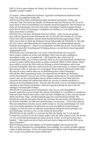 [092,11] Und so denn erläutere du, Robert, der lieben Helena das, was sie noch nicht
begriffen zu haben vorgibt!“

93. Kapitel – Robert erklärt das Geschaute. Eigenliebe und Hochmut Grundwurzel alles
Übels. Der unwandelbare Gotteswille.
[093,01] Auf diese Meine Aufforderung erhebt sich Robert und spricht: „O Herr, Du
Liebe der Liebe, Du Freund der Elenden, Du Weisester unter den Weisen aus Dir! Es ist die
ganze Sache in ihrer Erscheinlichkeit zwar ohnehin schon klar dargestellt. Aber da Helena im
Fache der Entsprechungen sich noch nicht jenen notwendigen Grad hat aneignen können,
durch den ihr solche Erscheinungen verständlich sein möchten, so ist es freilich nötig, ihr die
Sache etwas klarer zu machen.
[093,02] Und so sieh denn, allerliebste Schwester Helena – alles, was du nun gesehen
hast, stellt im allgemeinen den Hochmut dar, der ein Geist der Verworfenheit ist. Vor dem
Fenster dort sahst du kämpfen, und den harten Kampf durchwehte gegenseitiger Verrat!
Siehe, das ist alles ein Werk des Hochmuts, dessen Geburtsstätte die Selbstliebe ist. Wie aber
die reine Gottes- und Nächstenliebe der Grund alles Heils, aller Glückseligkeit und aller
Eintracht und Einigkeit ist – ebenso ist die Eigenliebe ein Haß alles dessen, was ihr naht, und
somit der Grund aller Verachtung und Verfolgung dessen, was sich dieser bösen Eigenschaft
entgegenstellen will.
[093,03] Die reine Liebe gibt alles, was sie hat. Und dennoch kann sie ewig nicht
ärmer werden, sondern nur reicher und mächtiger. Denn wenn sie gibt, empfängt sie
tausendfach wieder, was sie gegeben hat. – Die Eigenliebe aber verliert stets im
tausendfachen Maße, was sie nimmt und raubt. Denn da sie in sich keine Kraft und Macht hat,
so muß sie andere Kräfte durch allerlei sie selbst verarmende Mittel zu Hilfe nehmen. Durch
diese erhält sie sich auf der Welt wohl eine Zeitlang in einem Scheinglanze und in einer
gewissen Scheingröße. Weil aber solches mit der Zeit stets mehr kostet, so verarmt sie endlich
ganz und gar, wobei sie sich dann wie ein hungriger Wurm krümmt, bäumt und windet. Aber
das nützt ihr wenig, sondern dient nur zur Beförderung ihres vollen Unterganges.
[093,04] Wer führt sonach Krieg? Siehe, die Eigenliebe als die Mutter des Hochmuts
und der Herrschsucht! Und wer setzt sich ihr entgegen und besiegt sie? Es ist die Macht der
reinen Liebe, die da ist Gerechtigkeit und ein rechtes Gericht aus Gott! Wohl bietet die
Eigenliebe des Feindes alle erdenklichen Mittel auf, um sich zu erhalten und Rache zu
nehmen an der Gerechtigkeit Gottes. Aber das nützt ihr nichts, weil sie sich dadurch gewaltig
schwächt an allen Enden und Punkten, während in gleichem Kampf die reine Liebe nur
mächtiger wird nach jedem Schlage.
[093,05] Die Erscheinung mit der umgestürzten Tiara, die aus einer Sumpfpflanze
entsteht, zeigte klar, wessen Grundes alle irdische Herrlichkeit ist. Und daß du sie verkehrt am
Ende auf einem Dreifuß ruhen sahest, stellte das klare Verhältnis dar, in dem sich alle irdische
Macht und Pracht, Glanz- und Herrschgröße gegen das rein Himmlische befindet. Der
Dreifuß aber stellt die schwachen Stützen dar, auf denen alles das beruht. Die Eigenliebe ist
der Reif des Dreifußes, die Füße aber sind Falschheit, List und Trug. – In der Tiara sahest du
Blut und schändliches Gewürm; das dir erklärt worden ist. Nur das siebenköpfige Tier ist dir
noch etwas dunkel geblieben. Du darfst aber nur nach dem Maße der Entsprechungen
vorgehen, so wirst du leicht zur wahrsten, beschaulichen Erkenntnis dessen gelangen, was
dies Bild besagt. Versuche es nur, wir alle werden dir darin helfen!
[093,06] Hast du das entziffert, so wird auch der Herr das Seinige tun! Ja, ich sage dir:
Es hängt nun von dem ab, wie du in deiner großen Liebe die Sache erfassen wirst. Wie du und
wie wir, mit dir übereinstimmend, die Sache erkennen werden, so will und wird der Herr
handeln! – Daher mache nun deine Sache recht gut; denn es hängt das Heil der Welt nun an
deiner Erkenntnis!“
[093,07] Helena erstaunt sehr darüber, als ihr Robert kundgibt, daß nun das Heil der
Welt von ihrer Erkenntnis des siebenköpfigen Tieres abhänge. Sie wendet sich daher sogleich
wieder an Mich und fragt: „O Herr, Du meine himmlisch süßeste Liebe! Sollte das wohl wahr
sein, was der weise Robert mir soeben eröffnet hat?“
 