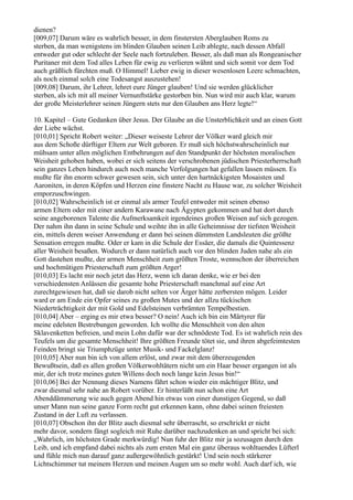 dienen?
[009,07] Darum wäre es wahrlich besser, in dem finstersten Aberglauben Roms zu
sterben, da man wenigstens im blinden Glauben seinen Leib ablegte, nach dessen Abfall
entweder gut oder schlecht der Seele nach fortzuleben. Besser, als daß man als Rongeanischer
Puritaner mit dem Tod alles Leben für ewig zu verlieren wähnt und sich somit vor dem Tod
auch gräßlich fürchten muß. O Himmel! Lieber ewig in dieser wesenlosen Leere schmachten,
als noch einmal solch eine Todesangst auszustehen!
[009,08] Darum, ihr Lehrer, lehret eure Jünger glauben! Und sie werden glücklicher
sterben, als ich mit all meiner Vernunftstärke gestorben bin. Nun wird mir auch klar, warum
der große Meisterlehrer seinen Jüngern stets nur den Glauben ans Herz legte!“

10. Kapitel – Gute Gedanken über Jesus. Der Glaube an die Unsterblichkeit und an einen Gott
der Liebe wächst.
[010,01] Spricht Robert weiter: „Dieser weiseste Lehrer der Völker ward gleich mir
aus dem Schoße dürftiger Eltern zur Welt geboren. Er muß sich höchstwahrscheinlich nur
mühsam unter allen möglichen Entbehrungen auf den Standpunkt der höchsten moralischen
Weisheit gehoben haben, wobei er sich seitens der verschrobenen jüdischen Priesterherrschaft
sein ganzes Leben hindurch auch noch manche Verfolgungen hat gefallen lassen müssen. Es
mußte für ihn enorm schwer gewesen sein, sich unter den hartnäckigsten Mosaisten und
Aaroniten, in deren Köpfen und Herzen eine finstere Nacht zu Hause war, zu solcher Weisheit
emporzuschwingen.
[010,02] Wahrscheinlich ist er einmal als armer Teufel entweder mit seinen ebenso
armen Eltern oder mit einer andern Karawane nach Ägypten gekommen und hat dort durch
seine angeborenen Talente die Aufmerksamkeit irgendeines großen Weisen auf sich gezogen.
Der nahm ihn dann in seine Schule und weihte ihn in alle Geheimnisse der tiefsten Weisheit
ein, mittels deren weiser Anwendung er dann bei seinen dümmsten Landsleuten die größte
Sensation erregen mußte. Oder er kam in die Schule der Essäer, die damals die Quintessenz
aller Weisheit besaßen. Wodurch er dann natürlich auch vor den blinden Juden nahe als ein
Gott dastehen mußte, der armen Menschheit zum größten Troste, wennschon der überreichen
und hochmütigen Priesterschaft zum größten Arger!
[010,03] Es lacht mir noch jetzt das Herz, wenn ich daran denke, wie er bei den
verschiedensten Anlässen die gesamte hohe Priesterschaft manchmal auf eine Art
zurechtgewiesen hat, daß sie darob nicht selten vor Ärger hätte zerbersten mögen. Leider
ward er am Ende ein Opfer seines zu großen Mutes und der allzu tückischen
Niederträchtigkeit der mit Gold und Edelsteinen verbrämten Tempelbestien.
[010,04] Aber – erging es mir etwa besser? O nein! Auch ich bin ein Märtyrer für
meine edelsten Bestrebungen geworden. Ich wollte die Menschheit von den alten
Sklavenketten befreien, und mein Lohn dafür war der schnödeste Tod. Es ist wahrlich rein des
Teufels um die gesamte Menschheit! Ihre größten Freunde tötet sie, und ihren abgefeimtesten
Feinden bringt sie Triumphzüge unter Musik- und Fackelglanz!
[010,05] Aber nun bin ich von allem erlöst, und zwar mit dem überzeugenden
Bewußtsein, daß es allen großen Völkerwohltätern nicht um ein Haar besser ergangen ist als
mir, der ich trotz meines guten Willens doch noch lange kein Jesus bin!“
[010,06] Bei der Nennung dieses Namens fährt schon wieder ein mächtiger Blitz, und
zwar diesmal sehr nahe an Robert vorüber. Er hinterläßt nun schon eine Art
Abenddämmerung wie auch gegen Abend hin etwas von einer dunstigen Gegend, so daß
unser Mann nun seine ganze Form recht gut erkennen kann, ohne dabei seinen freiesten
Zustand in der Luft zu verlassen.
[010,07] Obschon ihn der Blitz auch diesmal sehr überrascht, so erschrickt er nicht
mehr davor, sondern fängt sogleich mit Ruhe darüber nachzudenken an und spricht bei sich:
„Wahrlich, im höchsten Grade merkwürdig! Nun fuhr der Blitz mir ja sozusagen durch den
Leib, und ich empfand dabei nichts als zum ersten Mal ein ganz überaus wohltuendes Lüfterl
und fühle mich nun darauf ganz außergewöhnlich gestärkt! Und sein noch stärkerer
Lichtschimmer tut meinem Herzen und meinen Augen um so mehr wohl. Auch darf ich, wie
 