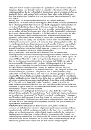 schönsten Seraphim aussehen. Sie würden dich sogar mit aller Liebe umfassen und dir nach
Herzenslust dienen – und dennoch wären sie in sich selbst vollkommen tot. Denn alles, was
sie täten und redeten, das täte bloß Ich Selbst. Denn in ihnen wäre da kein anderes Leben, als
welches Ich für ihre nach Meinem Wollen gerichtete Dauer haben wollte. Wollte Ich aber
dann diese scheinlebigen Menschen nicht mehr, so würden sie aber auch in einem Nu nicht
mehr da sein!
[095,04] Wollte Ich aber solche Menschen erhalten und sie in ein wirkliches,
freitätiges und von Meiner Allmacht unabhängiges Leben versetzen, da müßte Ich Meinen in
diesen scheinlebigen Menschen wirkenden Geist durch ein geeignetes Trennungsmittel von
Mir ablösen. Und müßte ihn dann in diesen Menschen binden und durch eine äußere,
materielle Umfassung gefangennehmen, ihn so Mir gegenüber zu einem förmlichen Objekte
machen und als solchem Verhaltungsgesetze geben. Ich müßte ihm dann Gelegenheiten und
Anreizungen zukommen lassen, durch die er in die Notwendigkeit gesetzt würde, aus seiner
freien, von Mir gänzlich abgelösten Erkenntnis- und Willenskraft entweder nach dem
gegebenen Gesetz oder auch wider dasselbe zu handeln. Das Gesetz müßte natürlich
zweckmäßig, weise und allgütig sein. Zufolge der Sanktion müßte ein solcher Mensch dann,
im Falle er das Gesetz nicht beachtet, noch härter und länger gefangengehalten werden – bis
er notgedrungen das Gesetz tätig annähme und darnach handelte. Erst dann wäre es rätlich,
solch einem Menschen die äußeren Bande wieder abzunehmen und ihn, gleich dir, als ein
wohlgebildetes Wesen in die vollste Freiheit übergehen zu lassen, wo er dann aus sich selbst
heraus ein vollkommenes, nicht mehr gerichtetes Leben hätte.
[095,05] Daraus aber kannst du schon leicht entnehmen, daß Ich Selbst die freie
Handlungsweise der in materieller Freiheitsgewinnungsprobe auf Erden stehenden Menschen
voll beachten muß – ob sie gesetzlich gut oder auch ungesetzlich böse ist. Denn ergreife Ich
sie da mit Meiner Allmacht, so sind sie im Augenblick des Ergreifens schon tot, indem sie
dann aus sich heraus durchaus nichts mehr zu tun imstande sind. Will Ich sie wieder frei
machen, so muß Ich Mich dann wieder von ihnen völlig trennen und sie in der Materie
gefangen setzen, wo sie dann eine neue Freiheitsprobe durchmachen müssen.
[095,06] Fällt diese nach der gestellten Ordnung aus, so können sie dann, dir gleich,
hierher in diese Welt der Geister in ein vollkommen freiestes Leben übergehen. Fällt sie aber
wider die Ordnung aus, so muß die Gefangenschaft auch in der Geisterwelt so lange
fortbestehen, bis solche Menschen zu jener praktischen Erkenntnis gelangen, durch die sie
sich dann Mir, ihrem Schöpfer, unbeschadet nahen können. Können sie Mich einmal lieben
als Herrn und Bruder, so sind sie durch solche Liebe dann erst wahrhaft frei gleich Mir, indem
Ich in ihnen als ein vollkommenes zweites Ich lebendig denke, fühle, urteile und handle!
[095,07] In solch einem für ewig bleibenden Zustand aber können sie von Mir aus,
unbeschadet ihrer individuellen Freiheit, stets mehr und mehr freie Erkenntnisse und Kräfte
aufnehmen, ja sogar in allem wie Ich Selbst vollkommen werden, welcher Zustand dann erst
die vollendetste Seligkeit bei ihnen ausmacht.
[095,08] Siehe, es ist leicht gesagt: ,Herr, tue dies und jenes! Richte die bösen Völker,
richte die Könige und richte den herrschsüchtigen Papst! Vertilge alle, die eines hochmütigen
und herrschgierigen Herzens sind! Tue Wunder! Lasse durch eine allgemeine Pest das ganze
arge Menschengesindel zugrunde richten, denn sie sind alle zusammen böse!‘ – Aber da muß
man doch mit größerer Einsicht bedenken, daß Ich rein umsonst gearbeitet haben würde, so
Ich wegen der nicht gesetzmäßigen Handlungsweise die auf die Erde gesetzten Menschen
sogleich richten und töten wollte.
[095,09] Obschon wir hauptsächlich darauf zu sehen haben, daß die werdenden
Menschen auf der Erde so viel nur immer möglich nach den Gesetzen der ewigen Ordnung
handeln, durch die natürlich am ehesten und leichtesten das freie Leben zu erreichen ist – so
müssen wir uns aber doch auch der größten Geduld hingeben und selbst die verkehrtesten
Handlungen mit derselben Ruhe betrachten, als wären sie gut und gerecht. Denn die erste
Hauptbedingung zur Gestaltung freier Menschen ist, daß sie in der vollen Trennung von Mir
einmal ihrer selbst bewußt werden und aus sich selbst heraus zu handeln anfangen! Ob gut
oder schlecht, gesetzlich oder ungesetzlich, das muß für den Anfang eines jeden
 