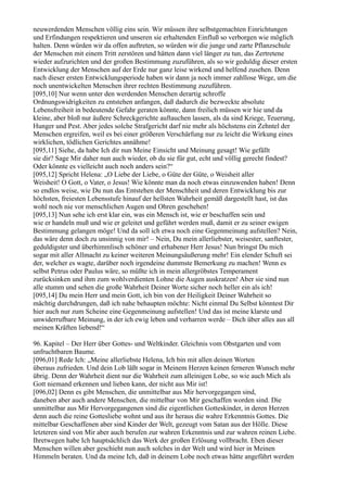 neuwerdenden Menschen völlig eins sein. Wir müssen ihre selbstgemachten Einrichtungen
und Erfindungen respektieren und unseren sie erhaltenden Einfluß so verborgen wie möglich
halten. Denn würden wir da offen auftreten, so würden wir die junge und zarte Pflanzschule
der Menschen mit einem Tritt zerstören und hätten dann viel länger zu tun, das Zertretene
wieder aufzurichten und der großen Bestimmung zuzuführen, als so wir geduldig dieser ersten
Entwicklung der Menschen auf der Erde nur ganz leise wirkend und helfend zusehen. Denn
nach dieser ersten Entwicklungsperiode haben wir dann ja noch immer zahllose Wege, um die
noch unentwickelten Menschen ihrer rechten Bestimmung zuzuführen.
[095,10] Nur wenn unter den werdenden Menschen derartig schroffe
Ordnungswidrigkeiten zu entstehen anfangen, daß dadurch die bezweckte absolute
Lebensfreiheit in bedeutende Gefahr geraten könnte, dann freilich müssen wir hie und da
kleine, aber bloß nur äußere Schreckgerichte auftauchen lassen, als da sind Kriege, Teuerung,
Hunger und Pest. Aber jedes solche Strafgericht darf nie mehr als höchstens ein Zehntel der
Menschen ergreifen, weil es bei einer größeren Verschärfung nur zu leicht die Wirkung eines
wirklichen, tödlichen Gerichtes annähme!
[095,11] Siehe, da habe Ich dir nun Meine Einsicht und Meinung gesagt! Wie gefällt
sie dir? Sage Mir daher nun auch wieder, ob du sie für gut, echt und völlig gerecht findest?
Oder könnte es vielleicht auch noch anders sein?“
[095,12] Spricht Helena: „O Liebe der Liebe, o Güte der Güte, o Weisheit aller
Weisheit! O Gott, o Vater, o Jesus! Wie könnte man da noch etwas einzuwenden haben! Denn
so endlos weise, wie Du nun das Entstehen der Menschheit und deren Entwicklung bis zur
höchsten, freiesten Lebensstufe hinauf der hellsten Wahrheit gemäß dargestellt hast, ist das
wohl noch nie vor menschlichen Augen und Ohren geschehen!
[095,13] Nun sehe ich erst klar ein, was ein Mensch ist, wie er beschaffen sein und
wie er handeln muß und wie er geleitet und geführt werden muß, damit er zu seiner ewigen
Bestimmung gelangen möge! Und da soll ich etwa noch eine Gegenmeinung aufstellen? Nein,
das wäre denn doch zu unsinnig von mir! – Nein, Du mein allerliebster, weisester, sanftester,
geduldigster und überhimmlisch schöner und erhabener Herr Jesus! Nun bringst Du mich
sogar mit aller Allmacht zu keiner weiteren Meinungsäußerung mehr! Ein elender Schuft sei
der, welcher es wagte, darüber noch irgendeine dummste Bemerkung zu machen! Wenn es
selbst Petrus oder Paulus wäre, so müßte ich in mein allergröbstes Temperament
zurücksinken und ihm zum wohlverdienten Lohne die Augen auskratzen! Aber sie sind nun
alle stumm und sehen die große Wahrheit Deiner Worte sicher noch heller ein als ich!
[095,14] Du mein Herr und mein Gott, ich bin von der Heiligkeit Deiner Wahrheit so
mächtig durchdrungen, daß ich nahe behaupten möchte: Nicht einmal Du Selbst könntest Dir
hier auch nur zum Scheine eine Gegenmeinung aufstellen! Und das ist meine klarste und
unwiderrufbare Meinung, in der ich ewig leben und verharren werde – Dich über alles aus all
meinen Kräften liebend!“

96. Kapitel – Der Herr über Gottes- und Weltkinder. Gleichnis vom Obstgarten und vom
unfruchtbaren Baume.
[096,01] Rede Ich: „Meine allerliebste Helena, Ich bin mit allen deinen Worten
überaus zufrieden. Und dein Lob läßt sogar in Meinem Herzen keinen ferneren Wunsch mehr
übrig. Denn der Wahrheit dient nur die Wahrheit zum alleinigen Lobe, so wie auch Mich als
Gott niemand erkennen und lieben kann, der nicht aus Mir ist!
[096,02] Denn es gibt Menschen, die unmittelbar aus Mir hervorgegangen sind,
daneben aber auch andere Menschen, die mittelbar von Mir geschaffen worden sind. Die
unmittelbar aus Mir Hervorgegangenen sind die eigentlichen Gotteskinder, in deren Herzen
denn auch die reine Gottesliebe wohnt und aus ihr heraus die wahre Erkenntnis Gottes. Die
mittelbar Geschaffenen aber sind Kinder der Welt, gezeugt vom Satan aus der Hölle. Diese
letzteren sind von Mir aber auch berufen zur wahren Erkenntnis und zur wahren reinen Liebe.
Ihretwegen habe Ich hauptsächlich das Werk der großen Erlösung vollbracht. Eben dieser
Menschen willen aber geschieht nun auch solches in der Welt und wird hier in Meinen
Himmeln beraten. Und da meine Ich, daß in deinem Lobe noch etwas hätte angeführt werden
 