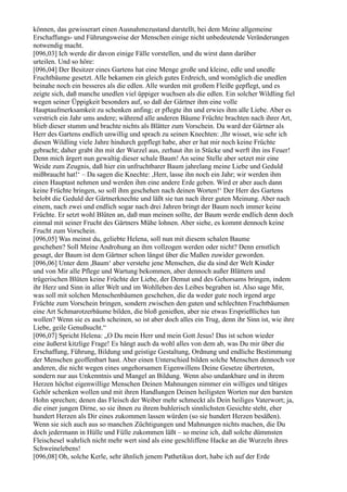 können, das gewisserart einen Ausnahmezustand darstellt, bei dem Meine allgemeine
Erschaffungs- und Führungsweise der Menschen einige nicht unbedeutende Veränderungen
notwendig macht.
[096,03] Ich werde dir davon einige Fälle vorstellen, und du wirst dann darüber
urteilen. Und so höre:
[096,04] Der Besitzer eines Gartens hat eine Menge große und kleine, edle und unedle
Fruchtbäume gesetzt. Alle bekamen ein gleich gutes Erdreich, und womöglich die unedlen
beinahe noch ein besseres als die edlen. Alle wurden mit großem Fleiße gepflegt, und es
zeigte sich, daß manche unedlen viel üppiger wuchsen als die edlen. Ein solcher Wildling fiel
wegen seiner Üppigkeit besonders auf, so daß der Gärtner ihm eine volle
Hauptaufmerksamkeit zu schenken anfing; er pflegte ihn und erwies ihm alle Liebe. Aber es
verstrich ein Jahr ums andere; während alle anderen Bäume Früchte brachten nach ihrer Art,
blieb dieser stumm und brachte nichts als Blätter zum Vorschein. Da ward der Gärtner als
Herr des Gartens endlich unwillig und sprach zu seinen Knechten: ,Ihr wisset, wie sehr ich
diesen Wildling viele Jahre hindurch gepflegt habe, aber er hat mir noch keine Früchte
gebracht; daher grabt ihn mit der Wurzel aus, zerhaut ihn in Stücke und werft ihn ins Feuer!
Denn mich ärgert nun gewaltig dieser schale Baum! An seine Stelle aber setzet mir eine
Weide zum Zeugnis, daß hier ein unfruchtbarer Baum jahrelang meine Liebe und Geduld
mißbraucht hat!‘ – Da sagen die Knechte: ,Herr, lasse ihn noch ein Jahr; wir werden ihm
einen Hauptast nehmen und werden ihm eine andere Erde geben. Wird er aber auch dann
keine Früchte bringen, so soll ihm geschehen nach deinen Worten!‘ Der Herr des Gartens
belobt die Geduld der Gärtnerknechte und läßt sie tun nach ihrer guten Meinung. Aber nach
einem, nach zwei und endlich sogar nach drei Jahren bringt der Baum noch immer keine
Früchte. Er setzt wohl Blüten an, daß man meinen sollte, der Baum werde endlich denn doch
einmal mit seiner Frucht des Gärtners Mühe lohnen. Aber siehe, es kommt dennoch keine
Frucht zum Vorschein.
[096,05] Was meinst du, geliebte Helena, soll nun mit diesem schalen Baume
geschehen? Soll Meine Androhung an ihm vollzogen werden oder nicht? Denn ernstlich
gesagt, der Baum ist dem Gärtner schon längst über die Maßen zuwider geworden.
[096,06] Unter dem ,Baum‘ aber verstehe jene Menschen, die da sind der Welt Kinder
und von Mir alle Pflege und Wartung bekommen, aber dennoch außer Blättern und
trügerischen Blüten keine Früchte der Liebe, der Demut und des Gehorsams bringen, indem
ihr Herz und Sinn in aller Welt und im Wohlleben des Leibes begraben ist. Also sage Mir,
was soll mit solchen Menschenbäumen geschehen, die da weder gute noch irgend arge
Früchte zum Vorschein bringen, sondern zwischen den guten und schlechten Fruchtbäumen
eine Art Schmarotzerbäume bilden, die bloß genießen, aber nie etwas Ersprießliches tun
wollen? Wenn sie es auch scheinen, so ist aber doch alles ein Trug, denn ihr Sinn ist, wie ihre
Liebe, geile Genußsucht.“
[096,07] Spricht Helena: „O Du mein Herr und mein Gott Jesus! Das ist schon wieder
eine äußerst kitzlige Frage! Es hängt auch da wohl alles von dem ab, was Du mir über die
Erschaffung, Führung, Bildung und geistige Gestaltung, Ordnung und endliche Bestimmung
der Menschen geoffenbart hast. Aber einen Unterschied bilden solche Menschen dennoch vor
anderen, die nicht wegen eines ungehorsamen Eigenwillens Deine Gesetze übertreten,
sondern nur aus Unkenntnis und Mangel an Bildung. Wenn also undankbare und in ihrem
Herzen höchst eigenwillige Menschen Deinen Mahnungen nimmer ein williges und tätiges
Gehör schenken wollen und mit ihren Handlungen Deinen heiligsten Worten nur den barsten
Hohn sprechen; denen das Fleisch der Weiber mehr schmeckt als Dein heiliges Vaterwort; ja,
die einer jungen Dirne, so sie ihnen zu ihrem buhlerisch sinnlichsten Gesichte steht, eher
hundert Herzen als Dir eines zukommen lassen würden (so sie hundert Herzen besäßen).
Wenn sie sich auch aus so manchen Züchtigungen und Mahnungen nichts machen, die Du
doch jedermann in Hülle und Fülle zukommen läßt – so meine ich, daß solche dümmsten
Fleischesel wahrlich nicht mehr wert sind als eine geschliffene Hacke an die Wurzeln ihres
Schweinelebens!
[096,08] Oh, solche Kerle, sehr ähnlich jenem Pathetikus dort, habe ich auf der Erde
 