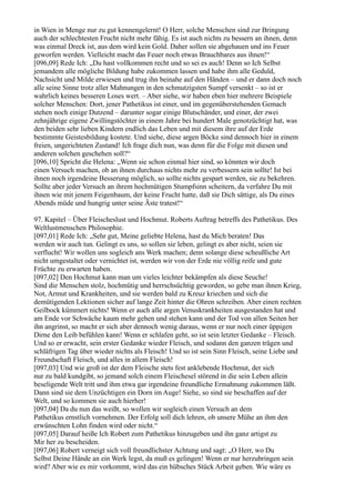in Wien in Menge nur zu gut kennengelernt! O Herr, solche Menschen sind zur Bringung
auch der schlechtesten Frucht nicht mehr fähig. Es ist auch nichts zu bessern an ihnen, denn
was einmal Dreck ist, aus dem wird kein Gold. Daher sollen sie abgehauen und ins Feuer
geworfen werden. Vielleicht macht das Feuer noch etwas Brauchbares aus ihnen!“
[096,09] Rede Ich: „Du hast vollkommen recht und so sei es auch! Denn so Ich Selbst
jemandem alle mögliche Bildung habe zukommen lassen und habe ihm alle Geduld,
Nachsicht und Milde erwiesen und trug ihn beinahe auf den Händen – und er dann doch noch
alle seine Sinne trotz aller Mahnungen in den schmutzigsten Sumpf versenkt – so ist er
wahrlich keines besseren Loses wert. – Aber siehe, wir haben eben hier mehrere Beispiele
solcher Menschen: Dort, jener Pathetikus ist einer, und im gegenüberstehenden Gemach
stehen noch einige Dutzend – darunter sogar einige Blutschänder, und einer, der zwei
zehnjährige eigene Zwillingstöchter in einem Jahre bei hundert Male genotzüchtigt hat, was
den beiden sehr lieben Kindern endlich das Leben und mit diesem ihre auf der Erde
bestimmte Geistesbildung kostete. Und siehe, diese argen Böcke sind dennoch hier in einem
freien, ungerichteten Zustand! Ich frage dich nun, was denn für die Folge mit diesen und
anderen solchen geschehen soll?“
[096,10] Spricht die Helena: „Wenn sie schon einmal hier sind, so könnten wir doch
einen Versuch machen, ob an ihnen durchaus nichts mehr zu verbessern sein sollte! Ist bei
ihnen noch irgendeine Besserung möglich, so sollte nichts gespart werden, sie zu bekehren.
Sollte aber jeder Versuch an ihrem hochmütigen Stumpfsinn scheitern, da verfahre Du mit
ihnen wie mit jenem Feigenbaum, der keine Frucht hatte, daß sie Dich sättige, als Du eines
Abends müde und hungrig unter seine Äste tratest!“

97. Kapitel – Über Fleischeslust und Hochmut. Roberts Auftrag betreffs des Pathetikus. Des
Weltlustmenschen Philosophie.
[097,01] Rede Ich: „Sehr gut, Meine geliebte Helena, hast du Mich beraten! Das
werden wir auch tun. Gelingt es uns, so sollen sie leben, gelingt es aber nicht, seien sie
verflucht! Wir wollen uns sogleich ans Werk machen; denn solange diese scheußliche Art
nicht umgestaltet oder vernichtet ist, werden wir von der Erde nie völlig reife und gute
Früchte zu erwarten haben.
[097,02] Den Hochmut kann man um vieles leichter bekämpfen als diese Seuche!
Sind die Menschen stolz, hochmütig und herrschsüchtig geworden, so gebe man ihnen Krieg,
Not, Armut und Krankheiten, und sie werden bald zu Kreuz kriechen und sich die
demütigenden Lektionen sicher auf lange Zeit hinter die Ohren schreiben. Aber einen rechten
Geilbock kümmert nichts! Wenn er auch alle argen Venuskrankheiten ausgestanden hat und
am Ende vor Schwäche kaum mehr gehen und stehen kann und der Tod von allen Seiten her
ihn angrinst, so macht er sich aber dennoch wenig daraus, wenn er nur noch einer üppigen
Dirne den Leib befühlen kann! Wenn er schlafen geht, so ist sein letzter Gedanke – Fleisch.
Und so er erwacht, sein erster Gedanke wieder Fleisch, und sodann den ganzen trägen und
schläfrigen Tag über wieder nichts als Fleisch! Und so ist sein Sinn Fleisch, seine Liebe und
Freundschaft Fleisch, und alles in allem Fleisch!
[097,03] Und wie groß ist der dem Fleische stets fest anklebende Hochmut, der sich
nur zu bald kundgibt, so jemand solch einem Fleischesel störend in die sein Leben allein
beseligende Welt tritt und ihm etwa gar irgendeine freundliche Ermahnung zukommen läßt.
Dann sind sie dem Unzüchtigen ein Dorn im Auge! Siehe, so sind sie beschaffen auf der
Welt, und so kommen sie auch hierher!
[097,04] Da du nun das weißt, so wollen wir sogleich einen Versuch an dem
Pathetikus ernstlich vornehmen. Der Erfolg soll dich lehren, ob unsere Mühe an ihm den
erwünschten Lohn finden wird oder nicht.“
[097,05] Darauf heiße Ich Robert zum Pathetikus hinzugeben und ihn ganz artigst zu
Mir her zu bescheiden.
[097,06] Robert verneigt sich voll freundlichster Achtung und sagt: „O Herr, wo Du
Selbst Deine Hände an ein Werk legst, da muß es gelingen! Wenn er nur herzubringen sein
wird? Aber wie es mir vorkommt, wird das ein hübsches Stück Arbeit geben. Wie wäre es
 