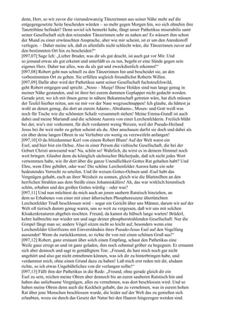 denn, Herr, so wir zuvor die vierundzwanzig Tänzerinnen aus seiner Nähe mehr auf die
entgegengesetzte Seite bescheiden würden – so mehr gegen Morgen hin, wo sich ohnehin ihre
Tanztribüne befindet? Denn soviel ich bemerkt habe, fängt unser Pathetikus miserabilis samt
seiner Gesellschaft sich den reizenden Tänzerinnen sehr zu nahen an! Es wässert ihm schon
der Mund zu einer erwünschten Ansprache, aber wie mir scheint, ist er um den Anredestoff
verlegen. – Daher meine ich, daß es allenfalls nicht schlecht wäre, die Tänzerinnen zuvor auf
den bestimmten Ort hin zu bescheiden?“
[097,07] Sage Ich: „Lieber Bruder, was dir als gut deucht, ist auch gut vor Mir. Und
so jemand etwas als gut erkennt und unterläßt es zu tun, begeht er eine Sünde gegen sein
eigenes Herz. Daher tue alles, was du als gut und zweckdienlich erkennst!“
[097,08] Robert geht nun schnell zu den Tänzerinnen hin und bescheidet sie, an den
vorbestimmten Ort zu gehen. Sie erfüllen sogleich freundlichst Roberts Willen.
[097,09] Dafür aber wird der Pathetikus samt seiner Gesellschaft fuchsteufelswild,
geht Robert entgegen und spricht: „Nooo – Musje! Diese Holden sind nun lange genug in
meiner Nähe gestanden, und ist ihrer bei eurem dummen Geplapper nicht gedacht worden.
Gerade jetzt, wo ich mit ihnen gerne in nähere Bekanntschaft getreten wäre, hat dich müssen
der Teufel hierher reiten, um sie mir vor der Nase wegzuschnappen! Ich glaube, du hättest ja
wohl an denen genug, die dort an eurem Adams-, Abrahams-, Moses- und Gott weiß was
noch für Tische wie die schönsten Schafe versammelt stehen! Meine Emma-Gundl ist auch
dabei und meine Mariandl und die schönste Aurora von einer Lerchenfelderin. Freilich blüht
bei der, wie's mir vorkommt, für dich verdammt wenig Weizen, weil der Pseudo-Heiland
Jesus bei ihr weit mehr zu gelten scheint als du. Aber anschauen darfst sie doch und dabei als
ein über deine langen Ohren in sie Verliebter ein wenig zu verzweifeln anfangen!
[097,10] O du blitzdummer Kerl von einem Robert Blum! Auf der Welt warst ein
Esel, und hier bist ein Ochse. Also in einer Person die viehische Gesellschaft, die bei der
Geburt Christi anwesend war! Na, schön so! Wahrlich, du wirst es in deinem Himmel noch
weit bringen. Glaubst denn du königlich sächsischer Bücherjude, daß ich nicht jedes Wort
vernommen habe, wie ihr dort über die ganze Unendlichkeit Gottes Rat gehalten habt? Und
Ehre, wem Ehre gebührt, oder was! Die schöne Lerchenfelder Aurora hatte ein sehr
bedeutendes Vorrecht zu urteilen. Und ihr weisen Gottes-Ochsen und -Esel habt das
Vergnügen gehabt, euch an ihrer Weisheit zu sonnen, gleich wie die Blattmilben an den
herrlichen Strahlen aus dem Steiße eines Johanniskäfers! Ah, das war wirklich himmlisch
schön, erhaben und des großen Gottes würdig – oder was?
[097,11] Und nun möchtest du mich auch an jenen saubern Ratstisch hinziehen, an
dem so Erhabenes von einer mit einer ätherischen Phosphoreszenz übertünchten
Lerchenfelder Trudl beschlossen wird – sogar ein Gericht über uns Männer, darum wir auf der
Welt oft tierisch dumm genug waren, uns so weit zu vergessen, daß wir uns mit solchen
Kloakenkreaturen abgeben mochten. Freund, da kannst du hübsch lange warten! Brüderl,
kehre halbrechts nur wieder um und sage deiner phosphorstrahlenden Gesellschaft: Nur die
Gimpel fängt man so; andere Vögel sitzen nicht so leicht auf, besonders wenn eine
Lerchenfelder Glorifizens mit Einverständnis ihres Pseudo-Jesus Esel auf den Vogelfang
aussendet! Wenn du zurückkommst, so richte ihr von mir einen schönen Gruß aus!“
[097,12] Robert, ganz erstaunt über solch einen Empfang, schaut den Pathetikus eine
Weile ganz erregt an und ist ganz geladen, ihm noch zehnmal gröber zu begegnen. Er ermannt
sich aber dennoch und sagt in gemäßigtem Ton: „Freund, du hast mich noch gar nicht
angehört und also gar nicht entnehmen können, was ich dir zu hinterbringen habe, und
verdammst mich, ohne einen Grund dazu zu haben! Laß mich erst reden mit dir, alsdann
richte, so ich etwas Ungebührliches von dir verlangen sollte!“
[097,13] Fällt ihm der Pathetikus in die Rede: „Freund, ohne gerade gleich dir ein
Esel zu sein, reichen meine Ohren aber dennoch bis an euren sauberen Ratstisch hin und
haben das unliebsame Vergnügen, alles zu vernehmen, was dort beschlossen wird. Und so
haben meine Ohren denn auch die Keckheit gehabt, das zu vernehmen, was in eurem hohen
Rat über jene Menschen beschlossen wurde, die leider auf der Welt das zu genießen sich
erlaubten, wozu sie durch das Gesetz der Natur bei den Haaren hingezogen worden sind.
 