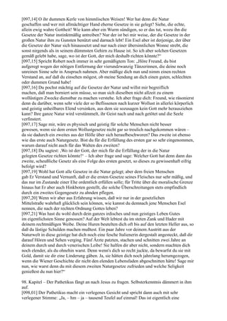 [097,14] O ihr dummen Kerle von himmlischen Weisen! Wer hat denn die Natur
geschaffen und wer mit allmächtiger Hand eherne Gesetze in sie gelegt? Siehe, die echte,
allein ewig wahre Gottheit! Wie kann aber ein Wurm sündigen, so er das tut, wozu ihn die
Gesetze der Natur instinktmäßig antreiben? Nur der ist bei mir weise, der die Gesetze in der
großen Natur ihm zu Gunsten benützt und darnach lebt! Ein Esel aber ist derjenige, der über
die Gesetze der Natur sich hinaussetzt und nur nach einer übersinnlichen Wonne strebt, die
sonst nirgends als in seinem dümmsten Gehirn zu Hause ist. So ich aber solchen Gesetzen
gemäß gelebt habe, sage, wo ist der Gott, der mich deshalb richten könnte?“
[097,15] Spricht Robert noch immer in sehr gemäßigtem Ton: „Höre Freund, du bist
aufgeregt wegen der nötigen Entfernung der vierundzwanzig Tänzerinnen, die deine noch
unreinen Sinne sehr in Anspruch nahmen. Aber mäßige dich nun und nimm einen rechten
Verstand an, auf daß du einsehen mögest, ob meine Sendung an dich einen guten, schlechten
oder dummen Grund habe!
[097,16] Du pochst mächtig auf die Gesetze der Natur und willst mir begreiflich
machen, daß man borniert sein müsse, so man sich dieselben nicht allzeit zu einem
wollüstigen Zwecke dienstbar zu machen verstehe. Ich aber frage dich: Freund, wie räsonierst
denn du darüber, wenn sehr viele der so Beflissenen nach kurzer Wollust in allerlei körperlich
und geistig unheilbares Elend versinken, aus dem sie sozusagen kein Gott mehr herausziehen
kann? Ihre ganze Natur wird verstümmelt, ihr Geist nach und nach getötet und die Seele
verfinstert.
[097,17] Sage mir, wäre es physisch und geistig für solche Menschen nicht besser
gewesen, wenn sie dem ersten Wollustgesetze nicht gar so treulich nachgekommen wären –
da sie dadurch ein zweites aus der Hölle über sich heraufbeschworen? Das zweite ist ebenso
wie das erste auch Naturgesetz. Bist du für die Erfüllung des ersten gar so sehr eingenommen,
warum darauf nicht auch für das Walten des zweiten?
[097,18] Du sagtest: ,Wo ist der Gott, der mich für die Erfüllung der in die Natur
gelegten Gesetze richten könnte?‘ – Ich aber frage und sage: Welcher Gott hat denn dann das
zweite, scheußliche Gesetz als eine Folge des ersten gesetzt, so dieses zu gewissenhaft eifrig
befolgt wird?
[097,19] Wohl hat Gott alle Gesetze in die Natur gelegt; aber dem freien Menschen
gab Er Verstand und Vernunft, daß er die ersten Gesetze seines Fleisches nur sehr mäßig, und
das nur im Zustande einer Ehe ordentlich erfüllen solle; für Tritte über die moralische Grenze
hinaus hat Er aber auch Hinkboten gestellt, die solche Überschreitungen stets empfindlich
durch ein zweites Gegengesetz zu ahnden pflegen.
[097,20] Wenn wir aber aus Erfahrung wissen, daß wir nur in der gesetzlichen
Mittelstraße wahrhaft glücklich sein können, wie kannst du demnach jene Menschen Esel
nennen, die nach der rechten Ordnung Gottes leben?
[097,21] Was hast du wohl durch dein ganzes irdisches und nun geistiges Leben Gutes
im eigentlichsten Sinne genossen? Auf der Welt lebtest du im steten Zank und Hader mit
deinem rechtmäßigen Weibe. Deine Huren beutelten dich oft bis auf den letzten Heller aus, so
daß du lästige Schulden machen mußtest. Ein paar Jahre vor deinem Austritt aus der
Naturwelt in diese geistige hat dich noch eine fesche Italienerin dergestalt angesteckt, daß dir
darauf Hören und Sehen verging. Fünf Ärzte patzten, stachen und schnitten zwei Jahre an
deinem durch und durch venerischen Leibe! Sie halfen dir aber nicht, sondern machten dich
noch elender, als du ohnehin warst. Denn wenn's dich so recht juckte, da bewarfst du sie mit
Gold, damit sie dir eine Linderung gäben. Ja, sie hätten dich noch jahrelang herumgezogen,
wenn die Wiener Geschichte dir nicht den elenden Lebensfaden abgeschnitten hätte! Sage mir
nun, wie warst denn du mit diesem zweiten Naturgesetze zufrieden und welche Seligkeit
genießest du nun hier?“

98. Kapitel – Der Pathetikus fängt an nach Jesus zu fragen. Selbsterkenntnis dämmert in ihm
auf.
[098,01] Der Pathetikus macht ein verlegenes Gesicht und spricht dann auch mit sehr
verlegener Stimme: „Ja, – hm – ja – tausend Teufel auf einmal! Das ist eigentlich eine
 
