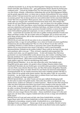 verfluchte Geschichte! Ja, ja, da liegt der Hund begraben! Naturgesetz Nummer eins wäre
freilich nicht übel; aber Nummer zwei – ganz gehorsamster Diener! Da hast du freilich ganz
verdammt recht! – Und mit der Seligkeit hier? Na, Gott steh uns bei! Hunger, Durst, Ärger
von allen Seiten, Schande, vollkommene Aufdeckung aller auf der Welt begangenen Sünden,
und das gerade angesichts derer, vor denen man so manche Schwachheiten für ewig verdeckt
haben möchte! Und man kommt hier auch mit all dem Gesindel zusammen, das einen gerade
am meisten geniert! Das ist denn ja doch rein zum teufelswerden! Ich bin sonst doch äußerlich
auf der Welt stets ein geachteter Mann gewesen, denn von meinen geheimen Vergnügungen
wußte außer nur wenigen sehr vertrauten Personen keine Seele etwas. Hier müssen aber
gerade alle auf einen Haufen zusammenkommen – jene, bei denen ich in der größten Achtung
stand, wie z.B. Max Olaf, jener Baron, meine Gottselige und dergleichen mehr. Daneben aber
auch jene männlichen und besonders weiblichen Individuen, mit denen ich leider so manchen
lustigen Spaß hatte! Und gerade dieses gemeinste Gesindel wird hier so enorm frech, daß es
unsere Schwachheiten gerade dort ausposaunt, wo man es wahrlich am wenigsten haben
wollte – worauf dann die Gesichter der mich stets in größter Achtung haltenden Freunde stets
länger und länger werden. Oh, das ist dann schon ein Vergnügen, das zu missen man recht
gerne Berge anrufen möchte, daß sie über unsereinen herfallen sollen! Ja, ja, das ist eine ganz
verdammte Geschichte!
[098,02] Da ich mich aber mit dir nun schon in ein so miserables Gespräch
eingelassen habe, so sage mir auch gefälligst, was es denn im Grunde mit jenem angeblichen
Heiland Jesus für eine Bewandtnis hat? Was ist er für ein Wesen? Ist mit ihm wohl ein
vernünftiges Wörtlein zu reden? Könnte er unsereinen ohne weitere Beschämungen ein
bißchen auf ein etwas besseres Gras setzen? Und steht er wohl in einem besondern
übermenschlichen Verbande mit der großen Gottheit? Denn weißt du, das kann ich denn doch
nicht annehmen, daß er etwa gar –? Nein, ich kann's eigentlich nicht aussprechen! Du
verstehst mich schon, was ich eigentlich meine. – Es hat wohl ehedem Max Olaf etwas
geschwärmt von einer Gottheitsfülle in eben diesem Jesus, aber welcher vernünftige Geist
kann das annehmen! Sei so gut, lieber Freund, und gib mir hierin einige besondere Winke!“
[098,03] Spricht Robert: „Mein lieber Freund Pathetikus! Da kann ich dir vorderhand
nichts anderes sagen als: Gehe hin und überzeuge dich selbst!“
[098,04] Spricht Pathetikus: „Ja, ja, das wäre schon alles recht! Aber bedenke mein
Ehrgefühl und die ganze andere, mir gerade in dieser leidigen Situation äußerst fatale
Gesellschaft! Besonders die nun freilich ganz verzweifelt schön gewordene Lerchenfelderin
und mein Weib, mein irdischer Bursche Franz, der Max Olaf und die allergröbste Mariandl,
und so noch einige! Dann von Adam abwärts bis zum Paulus die historisch merkwürdigste
Geistergesellschaft! Na, die würden unsereinen doch sicher sonderbar ansehen! Mit Ihm zu
reden würde ich mir gerade nichts daraus machen. Aber das andere Völkl, du verzweifelte
Geschichte – na, das würde seiner Zunge einen so schönen freien Lauf lassen, daß unsereiner
darob vor Schande und Ärger zerplatzen müßte!“
[098,05] Spricht Robert: „Ja, lieber Freund, auf eine ganz radikale Demütigung mußt
du dich schon in jedem Fall gefaßt machen. Denn ohne diese dürfte es wohl mit dir ewig
nimmer besser, sondern nur schlimmer zu stehen kommen! – Mache dir denn Mut und gib du
selbst alle deine Schwächen dem Herrn Jesus kund! Fasse Glauben an Ihn und eine rechte
Liebe zu Ihm, so dürfte es geschehen, daß Er dir so manches nachsehen möchte! Aber je mehr
du selbst von deiner Ehrsamkeit halten wirst, desto ärger wirst du vor allen allerweidlichst
beschämt werden. Denn so gut der wirkliche Gott und Herr Jesus-Jehova ist gegen die,
welche sich eines reuigen Herzens Ihm nahen – ebenso unerbittlich strenge ist Er aber auch
gegen jene, die Seine Güte, Langmut, Geduld und Liebe auf eine zu lange und schmähliche
Probe setzen!
[098,06] Noch ist Er gut und wartet auf dich, aber Seine Geduld dürfte von keiner
langen Dauer mehr sein! Ist Seine Geduld aber zu Ende, dann kommt der alte biblische
Lehrspruch in Anwendung, wonach es heißt: ,Erschrecklich ist es, in die Hände des
lebendigen Gottes zu gelangen!‘ – Darum sage ich dir ganz unverhohlen, für dich ist keine
Zeit mehr zu verlieren! Hurer und Ehebrecher werden in das Reich Gottes nicht eingehen! –
 