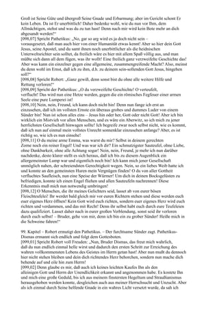 Groß ist Seine Güte und übergroß Seine Gnade und Erbarmung; aber im Gericht schont Er
kein Leben. Da ist Er unerbittlich! Daher bedenke wohl, wie du nun vor Ihm, dem
Allmächtigen, stehst und was du zu tun hast! Denn nach mir wird kein Bote mehr an dich
abgesandt werden!“
[098,07] Spricht Pathetikus: „No, gar so arg wird es ja doch nicht sein –
vorausgesetzt, daß man auch hier von einer Humanität etwas kennt! Aber so hier dein Gott
Jesus, seine Apostel, und du samt ihnen noch unerbittlicher als die heidnischen
Unterweltsrichter sein solltet, da freilich wäre es hier mit allem Spaß völlig aus, und man
müßte sich dann all dem fügen, was ihr wollt! Eine freilich ganz verzweifelte Geschichte das!
Aber was kann ein einzelner gegen eine allgemeine, zusammengreifende Macht? Also, meinst
du denn wohl im Ernst, daß ich zu ihm, d.h. zu deinem sein-sollenden Gott Jesus, hingehen
soll?“
[098,08] Spricht Robert: „Ganz gewiß, denn sonst bist du ohne alle weitere Hilfe und
Rettung verloren!“
[098,09] Spricht der Pathetikus: „O du verzweifelte Geschichte! O verteufelt,
verflucht! Das wird nun eine Hetze werden, gegen die ein römisches Fegfeuer einer armen
Seele eine pure Lumperei ist!
[098,10] Nein, nein, Freund, ich kann doch nicht hin! Denn nun fange ich erst an
einzusehen, daß ich im vollsten Ernste ein überaus grobes und dummes Luder von einem
Sünder bin! Nun ist schon alles eins – Jesus hin oder her, Gott oder nicht Gott! Aber ich bin
wirklich ein Mistvieh vor allen Menschen, und es wäre ein Aberwitz, so ich mich zu jener
herrlichsten Gesellschaft hinwagen sollte! Ich begreife zwar noch selbst nicht, wie es kommt,
daß ich nun auf einmal mein vollstes Unrecht sonnenklar einzusehen anfange? Aber, es ist
richtig so, wie ich es nun einsehe!
[098,11] O du meine arme Emma, was warst du mir? Selbst in deinem gerechten
Zorne noch ein reiner Engel! Und was war ich dir? Ein schmutzigster Sauteufel, ohne Liebe,
ohne Dankbarkeit, ohne alle Achtung sogar! Nein, nein, Freund, je mehr ich nun darüber
nachdenke, desto klarer stellt es sich heraus, daß ich bis zu diesem Augenblick ein
allergemeinster Lump war und eigentlich noch bin! Ich kann mich jener Gesellschaft
unmöglich nahen, der schreiendsten Gerechtigkeit wegen. Nein, so ein liebes Weib hatte ich
und konnte an den gemeinsten Huren mein Vergnügen finden! O du von aller Gottheit
verfluchtes Saufleisch, nun eine Speise der Würmer! Um dich in deinen Bocksgelüsten zu
befriedigen, konnte ich einen Engel fliehen und allen Sauteufeln nachrennen! Diese
Erkenntnis muß mich nun notwendig umbringen!
[098,12] O Menschen, die ihr meines Gelichters seid, lasset ab von eurer bösen
Fleischteufelei! Ihr werdet bald gleich mir vor euren Richtern stehen und diese werden euch
euer eigenes Herz öffnen! Kein Gott wird euch richten, sondern euer eigenes Herz wird euch
richten und verdammen, und das mit Recht! Denn ihr selbst habt euch durch eure Teufeleien
dazu qualifiziert. Lasset daher nach in eurer großen Verblendung, sonst seid ihr verloren
durch euch selbst! – Bruder, gehe von mir, denn ich bin ein zu grober Sünder! Heiße mich in
die Schweine fahren!“

99. Kapitel – Robert ermutigt den Pathetikus. – Der furchtsame Sünder zagt. Pathetikus-
Dismas ermannt sich endlich und folgt dem Gottesboten.
[099,01] Spricht Robert voll Freuden: „Nun, Bruder Dismas, das freut mich wahrlich,
daß du nun endlich einmal helle wirst und dadurch den ersten Schritt zur Erreichung des
wahren vollkommensten Lebens des Geistes im Herrn getan hast! Aber nun mußt du dennoch
hier nicht stehen bleiben und dein dich richtendes Herz behorchen, sondern nun mache dich
behende auf und eile hin zum Herrn!
[099,02] Denn glaube es mir, daß auch ich keines leichten Kaufes Ihn als den
alleinigen Gott und Herrn der Unendlichkeit erkannt und angenommen habe. Es kostete Ihn
und mich eine große Geduld, bis ich aus meinem finstersten Hegeltum und Straußianismus
herausgehoben werden konnte, desgleichen auch aus meiner Herrschsucht und Unzucht. Aber
als ich einmal durch Seine helfende Gnade in ein wahres Licht versetzt wurde, da sah ich
 