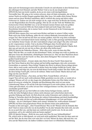 dann auch mit Sonnenaugen mein schreiendes Unrecht ein und erkannte in dem Heiland Jesus
den alleinigen Gott Himmels und aller Welten! Und so tue du nun desgleichen!
[099,03] Du hast nun leicht wandeln, da du an mir einen wohl durchgebildeten
Vorwandler hast. Mir ging es bei weitem schwerer, denn ich hatte niemanden, der mir in
meiner Nacht ein rechtes Zeugnis gegeben hätte über Jesus. Ich mußte allein Seinen Worten
trauen und aus deren Weisheit entnehmen, daß Er wirklich das einzig und allein wahre
Gottwesen ist. Zudem war ich nicht weniger als du, sogar noch hier im Reiche der Geister,
von der Begierlichkeit des Fleisches geplagt. Aber da ich von der Tiefe der Wahrheit des
Gotteswortes Christi überführt war, so tat ich hernach meinen Sinnen auch eine größere
Gewalt an und ward mit Hilfe des Herrn dadurch bald und leicht Sieger über meine
fleischlichen Schwächen, die in meiner Seele von der Sinnenwelt in der Erinnerung mit
herübergenommen wurden.
[099,04] Mein eigenes Herz war auch mein Richter und hatte in seinem Unflate weder
Ruhe noch eine rechte Hoffnung, außer die mir sicherst dünkende Anwartschaft auf den
ewigen Tod. Aber da half mir der Herr aus meiner größten, mich für ewig töten wollenden
Not. Mein Herz ward darauf durch meine mächtige Liebe zu Ihm gereinigt und bekam Raum
zur Aufnahme Seiner Gnade. Ich aber ward dadurch seliger und seliger! Das alles wird auch
an dir vorgenommen werden. Und so du diese Prüfungen ohne Zweifel gleich mir gut
bestehen wirst, wirst du dich auch bald in meinem seligsten Zustande befinden! Mache dich
aber nun auf und eile mit mir hin zu Dem, der allein allen helfen kann!“
[099,05] Spricht der Pathetikus Dismas: „Wäre alles recht, wenn ich dazu den Mut
hätte! Aber der Mut, wo werde ich den hernehmen? Siehe, ich fange nun wohl zu glauben an,
daß jener Jesus das allerhöchste, allmächtigste Gottwesen ist. Aber mit dem Wachstum dieses
Glaubens wächst auch die Furcht vor Ihm, dem allein Heiligsten! Wer wird mich von der
großen Furcht befreien?“
[099,06] Spricht Robert: „Freund, danke dem Herrn für diese Furcht! Denn damit hat
der Herr Seine Hand an dein Herz gelegt und hat kräftig angefangen, dein sehr zerstreutes
Geistesleben zu sammeln. Diese heilige Tätigkeit des Herrn in deinem Herzen drängt deinen
Geist, daß er wach werde, und bewirkt in deiner Seele das leidige Gefühl der Furcht. Aber
ermanne dich und folge mir, da wirst du bald deiner Furcht ledig werden! Der Herr Selbst, der
dir diese heilige Furcht gibt, wird sie dir nehmen. Daher noch einmal: Mache dich auf und
folge mir hin zum Herrn!“
[099,07] Spricht Dismas: „Nun denn, auf dein Wort, Freund Robert, will ich es
wagen! Nun soll mir nach wohlverdientem Maße geschehen was da wolle, so werde ich es
ertragen! Warum soll ich vor den Augen des allsehenden Gottes eine Ehre haben wollen,
deren ich ewig nie würdig bin. Schande und Beschämung über mich sei nun meine
Lebenslosung! Denn so ich auf der Erde den Gottesgeist in mir nicht achtete, der mir das
Leben gab und erhielt, wie sollte ich nun Ehre verlangen können von Ihm, den ich so oft
zuschanden gestellt habe?
[099,08] Gott gab mir aus Sich Selbst ein Leben Seines heiligen Geistes, und ich
wollte die hohe Heiligkeit dieses Lebens nicht erkennen und verherrlichen durch eine
gerechte Ordnung und Zucht. Ich floh allzeit die rechte Erkenntnis und verkehrte so das
Heilige in Tierisches durch die Brechung der wahren Gottesordnung und durch hundemäßige
Unzucht! Nun stehe ich hier auf wohlverdientem Schandpranger vor Gott und Seinen
Heiligen – als ein Unheiligster! Daher noch einmal: Schande mir, wohlverdiente Schande!“
[099,09] Auf diese laut gesprochenen Worte des Dismas treten seine pathetischen
Freunde zu ihm und sagen: „Aber Freund Dismas! Was ist dir? Warum rufst du Schande über
dich? Sind wir denn nicht alle wie du beschaffen? So du aber Schande über dich rufst, da rufst
du sie ja auch über uns, und das kann uns wahrlich nicht einerlei sein. So du uns nicht
ausnimmst, soll es dir wahrlich nicht am besten ergehen!“
[099,10] Spricht Dismas: „Wollt ihr etwa auch eine Ehre für euer Schlaraffenleben?
Oh, schreit nicht zu früh darnach, sie wird euch nicht ausbleiben! Was tatet ihr denn samt mir
auf der Welt, das da einer Ehre wert wäre hier vor Gott? Meinet ihr denn, daß auch hier, wie
etwa auf der Materiewelt, die äußere Goldlarve einen Geist vor öffentlicher Beschämung
 