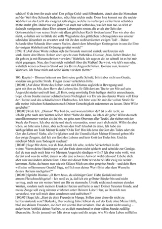schützt? O da irret ihr euch sehr! Der giftige Gold- und Silberdunst, durch den die Menschen
auf der Welt ihre Schande bedecken, nützt hier nichts mehr. Denn hier kommt nur die nackte
Wahrheit an das Licht des ewigen Gottestages, welche zu verbergen es hier kein schnödes
Mittel mehr gibt. Daher tue ein jeder von euch nur selbst das, was ich nun tue, so wird er
dadurch wenigstens diese Ehre seinem Lebensgeist retten, die er als ein Geist der
Gotteswahrheit von seiner Seele mit allem göttlichen Recht fordern kann! Tun wir aber das
nicht, so haben wir in Bälde die volle Wegnahme des göttlichen Lebensgeistes aus unserer
schnöden Wesenheit zu erwarten und mit ihr den wohlverdienten ewigen Tod! – Daher
Schande über Schande über unsere Seelen, damit dem lebendigen Gottesgeiste in uns die Ehre
der ewigen Wahrheit und Ordnung gerettet werde!“
[099,11] Auf diese Worte ziehen sich die Freunde murrend zurück und kratzen sich
stark hinter den Ohren. Robert aber spricht zum Pathetikus Dismas: „Nun, lieber Bruder, bei
dir geht es ja mit Riesenschritten vorwärts! Wahrlich, ich sage es dir, so schnell ist es bei mir
nicht gegangen. Nun, das freut mich wahrhaft über die Maßen! Du wirst, wie ich's nun sehe,
wahrlich keinen schweren Stand vor des Herrn Angesicht haben. Komme nun, komme!
Wahrlich, ich freue mich auf deine Worte vor dem Herrn!“

100. Kapitel – Dismas bekennt vor Gott seine große Schuld, bittet aber nicht um Gnade,
sondern um gerechte Strafe. Folgen dieser verkehrten Bitte.
[100,01] Auf diese Worte des Robert setzt sich Dismas sogleich in Bewegung und
geht mit ihm zu Mir, dem Herrn des Lebens hin. Er fällt dort am Tische vor Mir auf sein
Angesicht nieder und ruft laut: „O Herr, ewig unwürdig Dein heiliges Antlitz anzuschauen,
liege ich im Staube meiner schändlichsten Nichtigkeit vor Dir als ein elender Wurm voll Eiter
der Hurerei und des schändlichsten Ehebruches. Ich bitte von Dir, mir die vollste Strafe für
alle meine irdischen Schandtaten nach Deiner Gerechtigkeit zukommen zu lassen. Dein Wille
geschehe!“
[100,02] Rede Ich: „Dismas! Wer bist du, und worum bittest du? Ist es dir recht, so
Ich dir gebe nach den Worten deiner Bitte? Wehe dir dann, so Ich es dir gebe! Willst du noch
unvollkommener werden als du bist, so gehe zum Obersten aller Teufel, der richtet mit der
Strafe des Feuers. Ich aber richte und strafe niemanden, somit auch dich nicht. Willst du aber
leben, so bitte ums Leben, aber nicht um den Tod! Glaubst du denn, Ich habe ein
Wohlgefallen am Tode Meiner Kinder? O du Tor! Bin Ich denn ein Gott des Todes oder ein
Gott des Lebens? Siehe, alle Ewigkeiten und die Unendlichkeit Meiner Himmel geben Mir
das ewige Zeugnis, daß Ich ein Gott des Lebens und kein Gott des Todes bin. Und du
möchtest Mich zum Todesgott machen?
[100,03] Sage Mir denn, wer du bist, damit Ich sehe, welche Verkehrtheit in dir
wohnt. Waren deine Handlungen auf der Erde denn nicht schlecht und schnöde zur Genüge,
daß du nun auch noch hier vor Meinem Angesicht sündigen willst? Ich aber sehe wohl, wer
du bist und was du willst; darum sei dir eine schwere Antwort wohl erlassen! Erhebe dich
aber nun und ändere deinen Sinn! Denn mit dieser Bitte wirst du bei Mir ewig nie weiter
kommen. Siehe, du batest nun wie ein Sklave Mich um eine gerechte Strafe – und dein Herz
will eine vollkommene Gnade! Sage, soll Ich nun deiner Wort-Bitte oder dem Wunsche
deines Herzens nachgeben?“
[100,04] Spricht Dismas: „O Herr Jesus, du alleiniger Gott! Habe Geduld mit mir
armem Fleischteufelsgeist! – Ich weiß es ja, daß ich ein gröbster Sünder bin und nicht
vermag, auch nur ein weises Wort vor Dir zu stammeln. Urteile nicht nach meinen elenden
Worten, sondern nach meinem kranken Herzen und heile es nach Deiner freiesten Gnade, und
meine Zunge soll ewig nimmer erlahmen unter Deinem Lobe! Herr, so Du mich nun
verstoßest, wer soll mich dann annehmen und aufrichten?“
[100,05] Sage Ich: „Hast du doch Freunde in Menge. Sollen denn diese dir nicht zu
helfen imstande sein? Bedenke, über sechzig Jahre lebtest du auf der Erde ohne Meine Hilfe,
bloß mit deinen Freunden, die dich mit allerlei Rat versahen. Und du warst nicht unselig –
außer beim Anblick deines Weibes, so es dich manchmal in einer süßen Stunde zufällig
überraschte. So dir jemand von Mir etwas sagte und dir zeigte, wie Mir dein Leben mißfallen
 