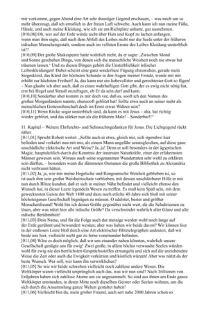 mir vorkommt, gegen Abend eine Art sehr dunstiger Gegend erschauen, – was mich um so
mehr überzeugt, daß ich ernstlich in der freien Luft schwebe. Auch kann ich nun meine Füße,
Hände, und auch meine Kleidung, wie ich sie am Richtplatz anhatte, gut ausnehmen.
[010,08] Oh, wer auf der Erde würde nicht über Hals und Kopf zu lachen anfangen,
wenn man ihm sagte, daß nach dem Abfall des Leibes nicht nur die Seele unter der früheren
irdischen Menschengestalt, sondern auch im vollsten Ernste des Leibes Kleidung unsterblich
ist!?
[010,09] Der große Shakespeare hatte wahrlich recht, da er sagte: ,Zwischen Mond
und Sonne geschehen Dinge, von denen sich die menschliche Weisheit noch nie etwas hat
träumen lassen.‘ Und zu diesen Dingen gehört die Unsterblichkeit irdischer
Leibeskleidungen! Dabei scheint eine ganz sonderbare Fügung obzuwalten, gerade mein
Siegeskleid, das Kleid der höchsten Schande in den Augen meiner Feinde, wurde mit mir
erhöht zur höchsten Freiheit! Ja, das kann nur ein liebevollster und gerechtester Gott so fügen!
– Nun glaube ich aber auch, daß es einen wahrhaftigen Gott gibt, der es ewig nicht nötig hat,
erst bei Hegel und Strauß anzufragen, ob Er da sein darf und kann.
[010,10] Sonderbar aber kommt es mir doch vor, daß es, sooft ich den Namen des
großen Morgenländers nannte, ebensooft geblitzt hat! Sollte etwa auch an seiner mehr als
menschlichen Gottessohnschaft doch im Ernst etwas Wahres sein?
[010,11] Wenn Röcke sogar unsterblich sind, da kann es mit Jesus – aha, hat richtig
wieder geblitzt, und das stärker nun als die früheren Male! – Sonderbar!!“

11. Kapitel – Weitere Ehrfurchts- und Sehnsuchtsgedanken für Jesus. Die Lichtgegend rückt
näher.
[011,01] Spricht Robert weiter: „Sollte auch er etwa, gleich mir, sich irgendwo hier
befinden und verkehrt nun mit mir, als einem Mann ungefähr seinesgleichen, auf diese ganz
unschädliche elektrische Art und Weise? Ja, ja! Denn er soll besonders in der ägyptischen
Magie, hauptsächlich durch die Kenntnis der innersten Naturkräfte, einer der erfahrensten
Männer gewesen sein. Woraus auch seine sogenannten Wundertaten sehr wohl zu erklären
sein dürften, – besonders wenn die dümmsten Osmanen die große Bibliothek zu Alexandria
nicht verbrannt hätten.
[011,02] Ja, ja, wie mir meine Hegelsche und Rongeanische Weisheit geblieben ist, so
ist auch ihm sein großer Weisheitsschatz verblieben, mit dessen unschätzbarer Hilfe er mir
nun durch Blitze kundtut, daß er sich in meiner Nähe befindet und vielleicht ebenso den
Wunsch hat, in dieser Leere irgendein Wesen zu treffen. Es muß kein Spaß sein, mit dem
gewecktesten Geiste der Welt 1800 und dazu noch etliche 40 Jahre sich bloß mit seiner
höchsteigenen Gesellschaft begnügen zu müssen. O edelster, bester und größter
Menschenfreund! Wohl bin ich deiner Größe gegenüber nicht wert, dir die Schuhriemen zu
lösen, aber was nützt hier alle irdische Größe? Da verschwindet wahrlich aller Glanz und alle
irdische Berühmtheit!
[011,03] Dein Name, und für die Folge auch der meinige werden wohl noch lange auf
der Erde gerühmt und bewundert werden; aber was haben wir beide davon? Wir können hier
in der endlosen Leere bloß durch eine Art elektrischer Blitztelegraphen andeuten, daß wir
beide uns hier, vielleicht nicht gar zu ferne voneinander befinden.
[011,04] Wäre es doch möglich, daß wir uns einander nahen könnten, wahrlich unsere
Gesellschaft genügte uns für ewig! Zwei große, in allem höchst verwandte Seelen würden
wohl für ewig nie des herrlichsten Gesprächsstoffes ermangeln und sich auf die anziehendste
Weise die Zeit oder auch die Ewigkeit verkürzen und köstlich würzen! Aber was nützt da der
beste Wunsch. Wer soll, wer kann ihn verwirklichen?
[011,05] So wie wir beide schweben vielleicht noch zahllose andere Wesen. Die
Weltkörper waren vielleicht ursprünglich auch das, was wir nun sind? Nach Trillionen von
Erdjahren haben sich zahllose Atome um sie angesammelt. So sind aus ihnen am Ende ganze
Weltkörper entstanden, in deren Mitte noch dieselben Geister oder Seelen wohnen, um die
sich durch die Ansammlung ganze Welten gestaltet haben!
[011,06] Vielleicht bist du, mein großer Freund, auch seit nahe 2000 Jahren schon so
 