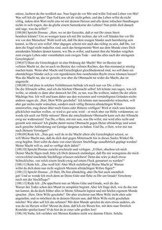 müsse, lachtest du ihn weidlich aus. Nun liegst du vor Mir und willst Tod und Leben von Mir!
Was soll Ich dir geben? Den Tod kann ich dir nicht geben, und das Leben willst du nicht
völlig, indem dein Wort nicht eins ist mit deinem Herzen und alle deine irdischen Handlungen
nichts in sich tragen, das da gliche einem Samenkorne des Lebens! Nun prüfe dich danach
und sage, was du willst!“
[100,06] Spricht Dismas: „Herr, wo ist der Gerechte, daß er mit Dir einen Streit
bestehen könnte? Um so weniger kann ich mit Dir rechten, der ich voll Sünden bin vor Dir
wie vor den Menschen! Wohl weiß ich, daß Du dem reuigen Sünder auch barmherzig sein
kannst, so Du es sein willst! Aber dagegen scheint mir auch das richtig zu sein, daß Du, vor
dem die Engel nicht makellos sind, auch das bestgemeinte Wort aus dem Munde eines Dich
anredenden Sünders deuten kannst, wie Du es willst, und kannst ihm die Sünden vergeben
zum ewigen Leben oder vorenthalten zum ewigen Tode – und das alles nach der strengsten
Gerechtigkeit!
[100,07] Denn die Gerechtigkeit ist eine Ordnung der Macht! Wer im Besitze der
vollsten Macht ist, der ist auch im Besitze des vollsten Rechtes, das ihm niemand je streitig
machen kann. Wenn aber Macht und Gerechtigkeit gleichbedeutend sind, wo soll dann ein
ohnmächtiger Sünder sich je von irgendeinem ihm zustehenden Recht etwas träumen lassen?
Was die Macht tut, das ist gerecht; was aber die Ohnmacht tut wider die Macht, das ist
ungerecht.
[100,08] Und eben in solchen Verhältnissen befinde ich mich nun vor Dir, o Herr –
Du die Allmacht selbst, und ich die höchste Ohnmacht selbst! Ich könnte nun sagen, was ich
wollte, so stünde es dann aber dennoch bei Dir, zu tun, was Du wolltest, indem Du der allein
Mächtige bist. Ich will und kann daher aus den weisesten und vernünftigsten Gründen nichts
anderes sagen als: ,Herr, Dein Wille geschehe!‘ Ich könnte nun tausenderlei wünschen, will
aber gar nichts mehr wünschen, sondern mich völlig Deinem allmächtigen Willen
unterwerfen, mag dieser über mich Gutes oder Bitteres verfügen! Wird er mich ums kennen
glücklicher machen wollen, so wird es gut sein; wird – er mich aber zur Hölle verdammen, so
werde ich auch zur Hölle müssen! Denn die entschiedenste Ohnmacht kann sich der Allmacht
ewig nie widersetzen! Tue Du, o Herr, mit mir nun, was Du willst, mir wird alles recht und
gerecht sein müssen! Ich glaube damit meine Ohnmacht gegen Deine allmächtige und somit
auch gerechte Anforderung zur Genüge dargetan zu haben. Und Du, o Herr, wirst mir tun
nach Deinem Vermögen!“
[100,09] Rede Ich: „Nun gut; weil du in die Macht allein alle Gerechtigkeit setzest, so
will Meine Macht nun, daß du dich dort gegen Mitternacht hin in dieses Saales Winkel für
ewig begibst. Dort sollst du dann von einer kleinen Stechfliege unaufhörlich geplagt werden!
Meine Macht will es, und so verfüge dich dahin!“
[100,10] Spricht Dismas zutiefst erschreckt und verlegen: „O Herr, obschon ich mich
Deiner Macht fügen muß, bitte ich Dich dennoch inständigst, daß Du mir wenigstens die mich
verzweifelnd machende Stechfliege erlassen möchtest! Denn das wäre ja doch etwas
Schreckliches, von solch einem Insekt ewig auf einem Fleck gemartert zu werden!“
[100,11] Rede Ich: „Das weiß Ich! Aber Mich rechtfertigt Meine Macht ja! Warum
willst du dich denn nun nicht sogleich Meinem allmächtigen Willen fügen?“
[100,12] Spricht Dismas: „O Herr, Du bist allmächtig, aber Du bist auch unendlich
gut! Und so wende Ich mich denn an Deine Güte und flehe zu Dir um Gnade! Verschone
mich mit der Stechfliege!“
[100,13] Rede Ich: „Du appellierst nun an Meine Güte und Gnade, weil dir das
Wasser des Todes schon den Mund zu umspülen beginnt. Aber Ich frage dich, wie du das nun
tun kannst, da du doch früher alles in Meine Allmacht legtest und mit höchst eigenem Munde
sprachst: ,Herr, Dein Wille geschehe!‘ Dir aber erscheint nun Mein Wille nicht eben sehr
angenehm, und so möchtest du in deinem Herzen nun, daß Mein Wille nicht geschehen
möchte! Wie aber soll Ich das nehmen? Mit dem Munde sprichst du stets etwas anderes, als
was du im Herzen willst! Meinst du denn, daß Ich ein Wesen bin, mit dem man förmlich
Komödie spielen kann? O da bist du in einer sehr großen Irre!
[100,14] Siehe, Ich verfahre mit Meinen Kindern nicht wie dumme Eltern. Solche
 