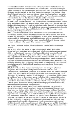 wollen ihre Kinder oft mit einem Scheinernst schrecken; aber diese merken das bald und
lachen sich ins Fäustchen, wenn ihre Eltern über sie ein falsches Donnerwetter verhängen,
werden darauf stutzig und achten wenig der Worte der Eltern. Aber so ist es bei Mir durchaus
nicht gang und gäbe! Bei Mir ist überall der festeste, unbeugsamste Ernst. Und das Leben
einer Milbe muß in derselben ernstesten Ordnung wie das eines Engels erhalten und geleitet
werden. Ich bin wie ein Stein von größter Härte und Schwere. Wer sich an diesem stößt, der
wird zerschellen. Auf wen aber dieser Stein fällt, den wird er zermalmen.
[100,15] Ich sage dir, solange dein Wort nicht aus deinem Herzen kommen wird, wirst
du mit Mir einen harten Stand haben! Denn zwei Stimmen in einem Menschen kann Ich nicht
hören. Wenn aber dein Herz eins wird mit deinem Munde, dann will Ich das Wort hören und
alle Rücksicht darauf nehmen. Was dir an Mir heilig erscheint, dem mußt du auch gehorchen!
Die Macht Meines Gottwillens ist dir das Heiligste, wie du es selbst dargetan hast; also mußt
du dich derselben aber auch fügen, willst du dich nicht als ein Meuterer gegen Meine
allmächtige Gerechtigkeit aufwerfen.
[100,16] Aber das sollst du auch wissen, daß nicht nur Ich als Gott einen freien Willen
habe, sondern auch ein jeglicher von Mir geschaffene Geist hat den gleichen freien Willen
und kann tun, was er will. Ich werde dich daher auch nicht mit Meiner Allmacht nötigen, das
zu tun, was Ich dir ehedem als ein scharfer Richter geboten habe. Du kannst dich auch
widersetzen und tun, was du willst. Aber welche andere Frucht dann dir daraus erwachsen
wird, das wird dir die Folge zeigen. Daher tue nun, was du willst!“

101. Kapitel – Törichter Trotz des verblendeten Dismas. Scharfe Urteile seiner wahren
Freunde.
[101,01] Hier wendet sich Dismas an Robert Blum und sagt: „Lieber, schätzbarster
Freund, wie ich es mir gedacht habe, so ist es auch! Mit diesem Jesus ist nichts zu reden und
nichts zu machen. Je mehr man sich vor Ihm beugt und demütigt, desto schroffer und
unzugänglicher wird Er. Die Folge davon ist, daß man sich von Ihm entfernen muß und nach
aller Möglichkeit zu trachten anfängt, dieses elende Leben los zu werden, um das man nie
einen Gott gebeten hat! Denn bei solcher Drangsalierung pfeife ich auf ein solch verfluchtes
Leben, das bloß zum Vergnügen einer göttlichen Stechfliege da sein soll! Wohl sehe ich ein,
daß meine Ohnmacht gegen die göttliche Allmacht ewig nichts wird auszurichten vermögen.
Aber danken werde ich der göttlichen Tyrannei wohl auch ewig nimmer für ein solches
Sauteufelsleben!
[101,02] Bin ich dem Herrn doch so unterwürfig als nur immer möglich gekommen
und glaubte, daß Er mich doch soweit glimpflich aufnehmen werde wie diese
Lerchenfelderin. Aber welch ein Unterschied ist da zwischen ihr und mir: Sie wird behandelt
wie ein Engel und ich wie ein Verdammter. Und doch war sie so gut eine Hure wie ich ein
Hurenlump. Wer bei solcher Handlung nicht in der Gottheit eine launenhafte Willkür ersieht,
der muß keine Augen im Kopfe haben. Auf der verfluchten Erde ist man ein Sklave seines
Fleisches und hier ein allerelendstes Scheusal! Und für so ein sauberes Leben soll man etwa
gar noch Gott danken? Wann in allen Teufelsnamen habe ich denn je Gott gebeten, mir ein
Leben zu geben? Wo sind denn die ewigen Kontraktsbedingungen, unter denen mich die
Gottheit zu einem selbständigen Wesen gestaltete?
[101,03] Die Gottheit hat mich geschaffen, wie ich bin, und hat mir erst nachträglich
Gesetze gegeben, die ich bewußt nicht halten konnte, weil meine ganze Natur dazu nicht
eingerichtet war! Und nun soll ich dafür ewig zur Unterhaltung des göttlichen Mutwillens
geplagt werden, weil ich zufolge meiner Natur nicht so handeln konnte, wie es Seiner Laune
angenehm wäre? Kurz und gut, nun ist mir Gott und Teufel ein Ding! Das Mächtige spielt mit
der Ohnmacht wie die Katze mit der Maus! Und geradeso handelt die Gottheit mit den
Menschen. Ein schönes Los, ein Mensch zu sein! – Aber nun ist mir schon alles eins! Wo ist
der Sauwinkel, da ich ewig von einer Stechfliege soll gepeinigt werden? Ich werde mich
sogleich dahin begeben, und der allergerechteste Herr Jesus kann dann ein oder tausend
Moskitos über mich senden. Meine Dankbarkeit dafür soll unbegrenzt sein! Die Gerechtigkeit
Gottes sucht in der tyrannischsten Willkür ihresgleichen! Aber solange ich noch eines freien
 