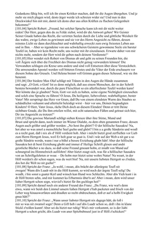 Gedankens fähig bin, will ich ihr einen Kritiker machen, daß ihr die Augen übergehen. Und je
mehr sie mich plagen wird, desto ärger werde ich schreien wider sie! Und nun in den
Dreckwinkel hin mit mir, damit ich desto eher aus allen Kräften zu fluchen Gelegenheit
bekomme!“
[101,04] Spricht Robert: „Freund, bei solcher Sprache kann ich mit dir nicht weiter
reden! Der Herr, gegen den du zu Felde ziehst, wird dir die Antwort geben! Wir Geister
Seiner Gnade haben das Recht, die verirrten Seelen durch die Liebe und göttliche Weisheit für
das wahre, ewige Leben zu gewinnen und sie vor des Herrn Angesicht zu führen, dessen
reinstes Licht sie dann durchleuchtet und wahrhaftig erweckt zum ewig freiesten Leben aus
und in Ihm. – Aber so irgendeine von uns schwächeren Geistern gewonnene Seele ein barster
Teufel ist, haben wir kein Recht mehr, uns weiter mit ihr einzulassen. Erwarte daher von mir
nichts mehr, sondern der Herr wird dir geben nach deinem Verdienste!“
[101,05] Hier wendet sich Robert von Dismas ab und geht zu seinen Freunden hin, die
voll Ärgere sich über die Frechheit des Dismas nicht genug verwundern können! Die
Verwandten schlagen ein Kreuz ums andere und sind voll Entsetzen über diese Verstocktheit.
Die anwesenden Apostel werden voll bitteren Ernstes und die Väter der Erde erschauern vor
diesem Sohne des Greuels. Und Helena brennt voll Grimm gegen dieses Scheusal, wie sie ihn
benennt.
[101,06] Der biedere Max Olaf schlägt mit Tränen in den Augen die Hände zusammen
und sagt: „O Gott, o Gott! Ist es denn möglich, daß aus einem Menschen, der in der Schrift
bestens bewandert war, durch die pure Fleischlust so ein allerfrechster Teufel werden kann!
Wer könnte das je glauben? Nein, Gott vor sich zu haben, seine eigene Nichtigkeit einzusehen
und solch eine Sprache zu führen! O Jesus, Du heiligster, liebevollster, wahrhaftigster, bester
Vater! Mir zerspringt das Herz vor Gram, daß Du von einem elendsten Wurm des Staubes so
schändlichst verkannt und allertiefst beleidigt wirst – hier vor uns, Deinen begnadigten
Kindern! O Herr, Vater Jesus, räche Dich doch an diesem Elenden! Denn er tritt Deine
sichtbare Gnade, die Du ihm erteilen willst, mit echt satanischen Füßen und getraut sich hier,
Dir ins Angesicht zu trotzen!“
[101,07] Die gewisse Mariandl schlägt sieben Kreuze über ihre Stirne, Mund und
Brust und spricht dann, noch immer im Wiener Dialekt, zu dem oben genannten Franz, dessen
Augen auch größer und größer werden: „No host ihn ghört!? O der höllische Sausakra! Na,
hot aber so was amol a menschliche Seel gsehn und ghört? I bin a a große Sünderin und woaß
es a recht guat, daß i nix als d' Höll verdient hob. Aber i möcht hietzt grod zerfließen vor Lieb
zum Herrn Herrgott Jesus, weil Er holt goar so guat is. Und i wär auf der Welt a nit gar a so
große Sündrin wordn, wann i nur a bißel a bessre Erziehung ghabt hätt! Aber der höllische
Sausakra hot di besti Erziehung ghobt und immer d' Heilige Schrift glesen und andri
geistliche Bücher a no dazu, so daß seine Freund gmoant hobn, er miaßt von Mund auf
schnurgrod ins Himmelreich aufifohrn! Aber hietzt zoagt sich, was für a höllischer Sausakra
von an Schriftgelehrten er woar. – Do hobn mer hietzt seine wohre Natur! Na woart, in der
Höll werden's dir schon sagen, was du wert bist! Na, mit unsern liebsten Herrgott so z'reden,
dos hot die Welt no nit gsehn!“
[101,08] Spricht der Franz: „Ja wohl, i moan, dös brächt der allerärgste Teufl nit
zwegen! Wann dös Luadr nöt in die Höll kummt, so wird noch der ärgste Teufl selig! Du
woaßt, i bin sonst a guater Kerl und winsch kan Hund wos Schlechts. Aber dös Vieh kunt i in
dr Höll broten sehn, und mir kummet ka Erbarmnis über'n an! Aber i moan, dem wird unser
liaber Herrgott schon sogn, wieviel's hietzt für ihn gschlogn hot!“
[101,09] Spricht darauf noch ein anderer Freund des Franz: „Du Franz, wie war's denn
etwa, wann wir beidi den Limmel unsern liaben Herrgott z'liab packeten und frisch von der
Leber weg hinausworfaten und draußen so recht obdreschaten, doß er auf a holbi Ewigkeit
gnua hätt?“
[101,10] Spricht der Franz: „Wann unser liabster Herrgott nix dagegn hätt, do loß i
mir so was nit zwamol sogn! Denn a Gift hob i auf dös Luadr schon so, doß i ihn in klane
Stickl z'reißen kunnt! Aber sei du hietzt nur ruhig! Wia's mir vorkummt, so is der liabi
Herrgott a schon gricht, dös Luadr von aner Spitzbubnseel just in d' Höll z'schicken!“
 