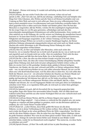 102. Kapitel – Dismas wird stutzig. Er wendet sich aufrichtig an den Herrn um Gnade und
Barmherzigkeit.
[102,01] Dismas, der nun solche Urteile über sich vernimmt, richtet sich auf und
spricht zu Mir: „Herr! Ich sehe nun, daß Du der alleinige, wahrhaftige Gott und Schöpfer aller
Dinge bist! Alles Erkennen, alles Wollen und alle Taten in all Deinen Geschöpfen sind vom
Ursprung an Dein Werk und somit in sich selbst gut. Denn ein ewig vollkommenster Geist
kann ja doch unmöglich etwas Unvollkommenes und somit Schlechtes erschaffen haben. Dir
allein gegenüber kann es daher auch keine Sünder und Sünden geben! Aber Du hast den
Menschen so eingerichtet, daß das Wollen, welches Du ihm ursprünglich eingehaucht hast,
für die ewige Folge ein von Dir ganz getrenntes, selbständiges und nach den ihm
innewohnenden mannigfaltigsten Erkenntnissen sich selbst bestimmendes, freies werden soll.
Aber natürlich nur in der Ordnung, die von Dir weisest zur Erhaltung des unendlichen Ganzen
bestimmt ist. So kann dann freilich ein Mensch, mit so zahllos mannigfaltigen Kenntnissen,
Fähigkeiten und Neigungen ausgestattet, in der vollsten Trennung von Dir trotz Deines
geoffenbarten heiligen Willens nur zu leicht so manche Handlungen begehen, die Deiner
göttlichen Ordnung schnurgerade entgegenlaufen müssen und somit auch zur Sünde werden,
obschon alle solche Abirrungen in der Allumfassung Deiner Ordnung als vollste
Nichtigkeiten angesehen werden können.
[102,02] Aber Du, als Herr und Schöpfer aller Menschen, siehst auch sicher den
Grund ein, wie so mancher Mensch nur zu leicht und oft gerade das tut, was er nicht tun soll
und eigentlich auch im Grunde nicht tun wollte. Aber ein sonderbarer Trieb zieht ihn dazu
wie bei den Haaren und läßt ihm eher keine Ruhe, bis er ihn befriedigt hat!
[102,03] Da Dir, o Herr, das alles aus dem tiefsten Grunde ewig klar sein muß, wirst
Du ja auch meine Taten, die ohne alle weitere Entschuldigung offenbar allergröbste Verstöße
gegen Deine Ordnung sind, doch nicht mit jener unbegrenzten Schärfe richten wollen, als
hätte ein zweiter Gott vor Dir gesündigt. Sondern denke gnädig in Deinem heiligsten
Vaterherzen: der Sünder, der nun matt, schwach und hilflos vor Deiner unbegrenzten Macht
steht – war, ist und wird ewig bleiben ein aus sich selbst schwacher Mensch, der nur von Dir
allein eine volle Kraft bekommen kann, weil Du allein alles in allem bist. Aus sich selbst aber
bleibt der Mensch, was er ist – ein schwacher Schatten des Hauches aus Deinem Munde nur!
[102,04] Und so sei mir, als einem allerschwächsten Schatten vor Dir denn auch
gnädig und barmherzig! Ich bekenne laut, daß ich vor Dir leider ein gröbster Sünder bin. Aber
ich erhoffe auch von Deiner unbegrenzten Weisheit, Güte und Macht, daß Du, o Herr,
Schöpfer und Allvater, die von mir begangenen Sünden mir nicht ganz allein zur Schuldenlast
schreiben wirst! Denn, so es irgendeine Hölle gibt, da wird auch sie sicher ihren gehörigen
Anteil daran haben!
[102,05] So bekenne ich auch, daß ich freventlich Dir ins Angesicht gesprochen habe
zum großen Ärger aller Deiner hier anwesenden lieben Freunde. Aber ich fühle darob nun
wahrlich tiefste Reue und bitte aus aller meiner Nichtigkeit Dich um eine vielleicht doch noch
mögliche Vergebung!
[102,06] Ich weiß aus Deinen Worten, daß Du zu Deinen Jüngern einst sagtest, bei
Gott seien alle Dinge möglich! – Und so könnte es vielleicht bei Dir möglich sein, mir meine
Vergehen zu vergeben und dann gnädigst zu gestatten, mich von den Brosamen spärlich zu
ernähren, die vom Tische Deiner Freunde fallen!“
[102,07] Rede Ich: „Lieber Dismas, diese Rede gefällt Mir besser als alle deine
früheren, wo du in deiner Verblendung mit Mir rechten wolltest. Dein offenes Bekenntnis hat
auch wieder den Riegel an der schon geöffneten Pforte der Hölle vorgeschoben. Von Mir aus
sind dir alle deine Sünden erlassen. Aber du siehst hier eine Menge starker Gläubiger, denen
du große Summen schuldest! Wie wirst du mit ihnen gleich werden? Denn siehe, es steht auch
geschrieben: ,Solange ihr nicht den letzten Heller eurer Schuld an eure Brüder werdet
entrichtet haben, werdet ihr ins Himmelreich nicht eingehen!‘ Was meinst du, wie diese Sache
zu schlichten sein wird?“
[102,08] Spricht Dismas: „O Herr! Du weißt, daß ich hier in jeder Beziehung so nackt
 