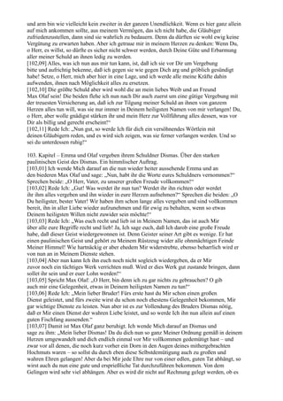 und arm bin wie vielleicht kein zweiter in der ganzen Unendlichkeit. Wenn es hier ganz allein
auf mich ankommen sollte, aus meinem Vermögen, das ich nicht habe, die Gläubiger
zufriedenzustellen, dann sind sie wahrlich zu bedauern. Denn da dürften sie wohl ewig keine
Vergütung zu erwarten haben. Aber ich getraue mir in meinem Herzen zu denken: Wenn Du,
o Herr, es willst, so dürfte es sicher nicht schwer werden, durch Deine Güte und Erbarmung
aller meiner Schuld an ihnen ledig zu werden.
[102,09] Alles, was ich nun aus mir tun kann, ist, daß ich sie vor Dir um Vergebung
bitte und aufrichtig bekenne, daß ich gegen sie wie gegen Dich arg und gröblich gesündigt
habe! Setze, o Herr, mich aber hier in eine Lage, und ich werde alle meine Kräfte dahin
aufwenden, ihnen nach Möglichkeit alles zu ersetzen.
[102,10] Die größte Schuld aber wird wohl die an mein liebes Weib und an Freund
Max Olaf sein! Die beiden flehe ich nun nach Dir auch zuerst um eine gütige Vergebung mit
der treuesten Versicherung an, daß ich zur Tilgung meiner Schuld an ihnen von ganzem
Herzen alles tun will, was sie nur immer in Deinem heiligsten Namen von mir verlangen! Du,
o Herr, aber wolle gnädigst stärken ihr und mein Herz zur Vollführung alles dessen, was vor
Dir als billig und gerecht erscheint!“
[102,11] Rede Ich: „Nun gut, so werde Ich für dich ein versöhnendes Wörtlein mit
deinen Gläubigern reden, und es wird sich zeigen, was sie ferner verlangen werden. Und so
sei du unterdessen ruhig!“

103. Kapitel – Emma und Olaf vergeben ihrem Schuldner Dismas. Über den starken
paulinischen Geist des Dismas. Ein himmlischer Auftrag.
[103,01] Ich wende Mich darauf an die nun wieder heiter aussehende Emma und an
den biederen Max Olaf und sage: „Nun, habt ihr die Worte eures Schuldners vernommen?“
Sprechen beide: „O Herr, Vater, zu unserer großen Freude vollkommen!“
[103,02] Rede Ich: „Gut! Was werdet ihr nun tun? Werdet ihr ihn richten oder werdet
ihr ihm alles vergeben und ihn wieder in eure Herzen aufnehmen?“ Sprechen die beiden: „O
Du heiligster, bester Vater! Wir haben ihm schon lange alles vergeben und sind vollkommen
bereit, ihn in aller Liebe wieder aufzunehmen und für ewig zu behalten, wenn so etwas
Deinem heiligsten Willen nicht zuwider sein möchte!“
[103,03] Rede Ich: „Was euch recht und lieb ist in Meinem Namen, das ist auch Mir
über alle eure Begriffe recht und lieb! Ja, Ich sage euch, daß Ich darob eine große Freude
habe, daß dieser Geist wiedergewonnen ist. Denn Geister seiner Art gibt es wenige. Er hat
einen paulinischen Geist und gehört zu Meinem Rüstzeug wider alle ohnmächtigen Feinde
Meiner Himmel! Wie hartnäckig er aber ehedem Mir widerstrebte, ebenso beharrlich wird er
von nun an in Meinem Dienste stehen.
[103,04] Aber nun kann Ich ihn euch noch nicht sogleich wiedergeben, da er Mir
zuvor noch ein tüchtiges Werk verrichten muß. Wird er dies Werk gut zustande bringen, dann
sollet ihr sein und er euer Lohn werden!“
[103,05] Spricht Max Olaf: „O Herr, bin denn ich zu gar nichts zu gebrauchen? O gib
auch mir eine Gelegenheit, etwas in Deinem heiligsten Namen zu tun!“
[103,06] Rede Ich: „Mein lieber Bruder! Fürs erste hast du Mir schon einen großen
Dienst geleistet, und fürs zweite wirst du schon noch ehestens Gelegenheit bekommen, Mir
gar wichtige Dienste zu leisten. Nun aber ist es zur Vollendung des Bruders Dismas nötig,
daß er Mir einen Dienst der wahren Liebe leistet, und so werde Ich ihn nun allein auf einen
guten Fischfang aussenden.“
[103,07] Damit ist Max Olaf ganz beruhigt. Ich wende Mich darauf an Dismas und
sage zu ihm: „Mein lieber Dismas! Da du dich nun so ganz Meiner Ordnung gemäß in deinem
Herzen umgewandelt und dich endlich einmal vor Mir vollkommen gedemütigt hast – und
zwar vor all denen, die noch kurz vorher ein Dorn in den Augen deines mithergebrachten
Hochmuts waren – so sollst du durch eben diese Selbstdemütigung auch zu großen und
wahren Ehren gelangen! Aber da bei Mir jede Ehre nur von einer edlen, guten Tat abhängt, so
wirst auch du nun eine gute und ersprießliche Tat durchzuführen bekommen. Von dem
Gelingen wird sehr viel abhängen. Aber es wird dir nicht auf Rechnung gelegt werden, ob es
 