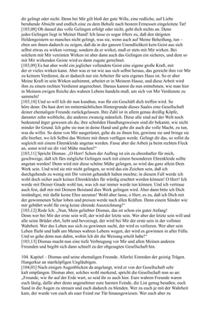 dir gelingt oder nicht. Denn bei Mir gilt bloß der gute Wille, eine redliche, auf Liebe
beruhende Absicht und endlich eine zu dem Behufe nach bestem Ermessen eingeleitete Tat!
[103,08] Ob darauf das volle Gelingen erfolgt oder nicht, geht dich nichts an. Denn
jedes Gelingen liegt in Meiner Hand! Ich lasse es sogar öfters zu, daß den tätigsten
Heldengeistern so manches nicht gelingt, was sie, wenn auch auf Meine Beheißung, tun –
eben um ihnen dadurch zu zeigen, daß da in der ganzen Unendlichkeit kein Geist aus sich
selbst etwas zu wirken vermag; sondern da er wirket, muß er stets mit Mir wirken. Bei
solchem mit Mir vereinten Wirken ist aber dann auch das Gelingen ein sicheres, und dem so
mit Mir wirkenden Geiste wird es dann zugute gerechnet.
[103,09] Es hat aber wohl ein jeglicher vollendete Geist eine eigene große Kraft, mit
der er vieles wirken kann. Aber was er tut wie aus sich selbst heraus, das gereicht ihm vor Mir
zu keinem Verdienst, da er dadurch nur ein Arbeiter für sein eigenes Haus ist. So er aber
Meine Kraft in sein Wirken aufnimmt, arbeitet er in Meinem Hause, und diese Arbeit wird
ihm zu einem rechten Verdienst angerechnet. Daraus kannst du nun entnehmen, wie man hier
in Meinem ewigen Reiche des wahren Lebens handeln muß, um sich vor Mir Verdienste zu
sammeln!
[103,10] Und so will Ich dir nun kundtun, was für ein Geschäft dich treffen wird. So
höre denn: Du hast dort im mitternächtlichen Hintergrunde dieses Saales eine Gesellschaft
deiner ehemaligen Freunde zurückgelassen. Ihre Zahl ist in allem genau dreißig Köpfe,
darunter zehn weibliche, die anderen zwanzig männlich. Diese alle sind auf der Welt noch
bedeutend ärger gewesen als du; ihre schnöden Handlungsweisen sind dir bekannt, wie nicht
minder ihr Grund. Ich gebe sie nun in deine Hand und gebe dir auch die volle Macht, zu tun,
was du willst. So denn von Mir ausgerüstet, gehe du zu ihnen hin, gewinne sie und bringe sie
alle hierher, wo Ich Selbst das Weitere mit ihnen verfügen werde. Gelingt dir das, so sollst du
sogleich mit einem Ehrenkleide angetan werden. Fasse aber die Arbeit ja beim rechten Fleck
an, sonst wird sie dir viel Mühe machen!“
[103,11] Spricht Dismas: „O Herr! Schon der Auftrag ist ein zu ehrenhafter für mich,
geschweige, daß ich fürs mögliche Gelingen noch mit einem besonderen Ehrenkleide sollte
angetan werden! Denn wird mir diese schöne Mühe gelingen, so wird das ganz allein Dein
Werk sein. Und wird sie mir nicht gelingen, so wird das ein Zeichen sein, daß ich
durchgehends zu wenig mit Dir vereint gehandelt haben mochte; in diesem Fall werde ich
wohl doch sicher auch keines Ehrenkleides für würdig erachtet werden können! O Herr! Ich
werde mit Deiner Gnade wohl tun, was ich nur immer werde tun können. Und ich vertraue
auch fest, daß mir mit Deinem Beistand dies Werk gelingen wird. Aber dann bitte ich Dich
inständigst, mir dafür keine Ehre anzutun! Wohl aber lasse, o Herr, es zu, daß ich Dich mit
der gewonnenen Schar loben und preisen werde nach allen Kräften. Denn einem Sünder wie
mir gebührt wohl für ewig keine ehrende Auszeichnung!“
[103,12] Rede Ich: „Nun, Mein geliebter Dismas, das ist schon ein guter Anfang!
Denn wer bei Mir der erste sein will, der wird der letzte sein. Wer aber der letzte sein will und
alle seine Brüder ehrt, liebt und bevorzugt, der wird bei Mir der erste sein in der vollsten
Wahrheit. Wer das Leben aus sich zu gewinnen sucht, der wird es verlieren. Wer aber sein
Leben flieht und haßt um Meines wahren Lebens wegen, der wird es gewinnen in aller Fülle.
Und so gehe denn nun dahin, wohin Ich dir die Weisung erteilt habe!“
[103,13] Dismas macht nun eine tiefe Verbeugung vor Mir und allen Meinen anderen
Freunden und begibt sich dann schnell zu der obgesagten Gesellschaft hin.

104. Kapitel – Dismas und seine ehemaligen Freunde. Allerlei Einreden der geistig Trägen.
Hungerkur an starrköpfigen Ungläubigen.
[104,01] Nach einigen Augenblicken da angelangt, wird er von der Gesellschaft sehr
kalt empfangen. Dismas aber, solches wohl merkend, spricht die Gesellschaft nun so an:
„Freunde, wie ihr auf der Erde wart, so seid ihr es auch hier. Eure wahren Freunde waren
euch lästig, dafür aber desto angenehmer eure barsten Feinde, die List genug besaßen, euch
Sand in die Augen zu streuen und euch dadurch zu blenden. Wer zu euch je mit der Wahrheit
kam, der wurde von euch als euer Feind zur Tür hinausgewiesen. Wer euch aber zu
 