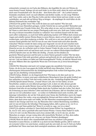 schmeicheln verstand wie ein Fuchs den Hühnern, den begrüßtet ihr stets mit Wärme als
euren besten Freund. Solange ich mit euch leider in ein Horn stieß, ehrtet ihr mich und hieltet
mich eurer Freundschaft wert. Da ich aber – dem Herrn alles Lob! – die Leerheit unseres
Zustandes einsehend, mich von euch abkehrte und dorthin wandte, wo die ewige Wahrheit
und Treue waltet, und so den Weg des Lichts und des Lebens betrat und nun wieder zu euch
zurückkehre, um euch alle auf diesen Weg zu bringen – da empfanget ihr mich kälter als die
kälteste Polarnacht den werdenden Tag!
[104,02] O ihr großen Toren! Was wollt ihr denn aus euch machen? Was hat euch
denn bis jetzt eure Dummheit getragen, welche Vorteile hat sie euch gewährt? Betrachtet euch
und betrachtet jene Freunde Gottes dort. Wie selig sehen sie aus, und wie entsetzlich unselig
ihr! Kann es euch denn bei nur einiger Überlegung wohl ernst sein, bloß eurer Torheit zuliebe
für ewig in diesem miserablen Zustand zu verharren? Aus welchem Grund wollt ihr denn
euch selbst verdammen, so euch Gott Selbst glückselig machen will? Öffnet doch einmal eure
Augen und schaffet meinen Worten Raum in euren Herzen, damit es Gott und mir möglich
werden kann, euch allen treuherzig zu helfen. Wie wohl tut es mir nun, daß mir der Herr aus
meinem Elend geholfen hat! Soll ich nun als euer alter Freund nicht euch allen dasselbe
wünschen? Warum wendet ihr dann zornig euer Angesicht von mir ab und verachtet mich
obendrauf? Leset es aus meinen Augen, ob ich es unredlich mit euch meine! Findet ihr eine
Hinterlist an mir, da verfluchet mich in Gottes Namen! Findet ihr aber an mir einen redlichen
Freund, da nehmet mich auf und lasset euch von mir zur wahren Glückseligkeit hinführen!“
[104,03] Spricht einer aus der Mitte der dreißig: „Freund, du bist ehedem ein
gescheiter Mensch gewesen und bist jetzt zu einem Narren gemacht worden! Wer hat denn
auf der dummen Erde mehr gerechnet, gelesen und geforscht als ich, und manchmal auch du
mit mir. Und was haben wir dabei am Ende herausgebracht? Nichts, als daß der Mensch trotz
all seines Mühens über das eigentliche Wesen des Universums nie je etwas herausbringen
kann.
[104,04] Wir Menschen sind noch viel weniger gegen das unendliche Universum
Gottes, als da ist eine Laus gegen die Größe und Kraft eines Menschen. Und wir
allerlausigsten Infusionstierchen des Schöpfungstropfens Erde wollen Gott begreifen, ja Ihn
sogar als uns ebenbürtig vermenschlichen?
[104,05] Schau, Brüderl, wo du hingerutscht bist! Wie kann es dir aber auch nur im
Traum einfallen, in jenem sonst ganz schätzbarsten Menschgeist Jesus die große Gottheit uns
hier auftischen zu wollen? Geh und werde wieder der alte, vernünftige Kapitän Dismas!“
[104,06] Spricht darauf Dismas: „Freund! Dieser Leib, den wir hier haben, ist kein
fleischlicher, sondern ein rein ätherisch-geistiger Leib, in dem wir alles dessen gewahr
werden, was uns der große Meister Jesus auf der Erde verkündigt hat. So wir aber nun im
höchsten Grad alles an uns bestätigt finden durch das Fortleben nach des Leibes Tod, durch
die Erinnerung an unser irdisches Leben und durch das Erkennen, daß wir dieselben sind, wie
und was wir im Leibesleben waren – so wollen wir hoffentlich doch nicht zweifeln, daß
derjenige Lebenslehrer, der auf der Erde gleich einer Sonne den Sterblichen zuerst die Augen
öffnete und ihnen ihre wahre, ewig unvergängliche Heimat und ihren wahren Vater erkennen
lehrte, denn doch etwas mehr sein müßte, als alle Menschen zusammengenommen! Dies,
indem Er der Einzige und Erste war, die Menschen ihrer wahren Bestimmung zuzuführen,
und wir nun als Geister die lebendige Überzeugung haben, daß es genau so ist, wie Er es
durch Worte und Taten gelehrt hat! Wenn Er es nicht ist, sage, wer ist es dann?
[104,07] Zu alledem verrichtet Er Taten bloß durch Seinen Willen! Im Augenblick ist
da, was Er will, und es geschieht alles nach Seinen Worten. Unseres Rates bedarf Er nicht.
Und so Er sich von den Menschen auch etwas anraten läßt, so tut Er das nur, um den
Menschen zu zeigen, wie gar wenig nütze alle menschliche Weisheit vor Ihm, dem endlos
Weisesten ist, und wie gut es sei, ewig nur von Seiner Weisheit abzuhängen!
[104,08] Wenn ihr dieses alles zusammenfaßt und Jesus aus solchem Licht genauer
betrachtet in euren Herzen, so müßt ihr es ja doch mit den Händen greifen, daß Er nicht nur
ein weisester Lehrer wie sonst keiner, sondern auch das sein muß, als was Er Sich uns Selbst
geoffenbart hat! Denn man kann doch unmöglich annehmen, daß ein sonst unerreichbar
 