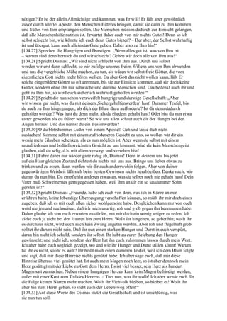 nötigen? Er ist der allein Allmächtige und kann tun, was Er will! Er läßt aber gewöhnlich
zuvor durch allerlei Apostel den Menschen Bitteres bringen, damit sie dann zu Ihm kommen
und Süßes von Ihm empfangen sollen. Die Menschen müssen dadurch zur Einsicht gelangen,
daß alle Menschenhilfe nutzlos ist. Erwartet daher auch von mir nichts Gutes! Denn so ich
selbst schlecht bin, wie könnte ich euch denn Gutes bieten? – Der aber, der Selbst wahrhaftig
ist und übergut, kann auch allein das Gute geben. Daher also zu Ihm hin!“
[104,27] Sprechen die Hungrigen und Durstigen: „Wenn alles gut ist, was von Ihm ist
– warum sind denn hernach du und wir schlecht? Gehen wir doch alle von Ihm aus!“
[104,28] Spricht Dismas: „Wir sind nicht schlecht von Ihm aus. Durch uns selbst
werden wir erst dann schlecht, so wir zufolge unseres freien Willens uns von Ihm abwenden
und uns die vergebliche Mühe machen, zu tun, als wären wir selbst freie Götter, die vom
eigentlichen Gott nichts mehr hören wollen. Da aber Gott das nicht wollen kann, läßt Er
solche eingebildete Götter so oft anrennen, bis sie zur Einsicht kommen, daß sie doch keine
Götter, sondern ohne Ihn nur schwache und dumme Menschen sind. Das bedenkt auch ihr und
geht zu Ihm hin, so wird euch sicherlich wahrhaft geholfen werden!“
[104,29] Spricht die nun schon verzweifelt hungrige und durstige Gesellschaft: „Aber
wir wissen gar nicht, was du mit deinem ,Sichergeholfenwerden‘ hast! Dummer Teufel, bist
du auch zu Ihm hingegangen, als dich der Blum dazu aufforderte? Ist dir denn dadurch
geholfen worden? Was hast du denn mehr, als du ehedem gehabt hast! Oder bist du nun etwa
satter geworden als du früher warst? So wie uns allen schaut auch dir der Hunger bei den
Augen heraus! Und das nennst du ein Besserwerden?
[104,30] O du blitzdummes Luder von einem Apostel! Geh und lasse dich nicht
auslachen! Komme selbst mit einem zufriedeneren Gesicht zu uns, so wollen wir dir ein
wenig mehr Glauben schenken, als es nun möglich ist. Aber wenn du selbst mit einem
unzufriedenen und bedürfnisreichsten Gesicht zu uns kommst, wird dir kein Menschengeist
glauben, daß du selig, d.h. mit allem versorgt und versehen bist!
[104,31] Fahre daher nur wieder ganz ruhig ab, Dismas! Denn in deinem uns bis jetzt
auf ein Haar gleichen Zustand richtest du nichts mit uns aus. Bringe uns lieber etwas zu
trinken und zu essen, dann werden wir dir auch anderswohin folgen. Aber von deiner
gegenwärtigen Weisheit läßt sich beim besten Gewissen nichts herabbeißen. Denke nach, wie
dumm du nun bist. Du empfiehlst anderen etwas an, was du selber noch nie gehabt hast! Dein
Vater muß Schweinernes gern gegessen haben, weil ihm an dir ein so saudummer Sohn
geraten ist!“
[104,32] Spricht Dismas: „Freunde, habe ich euch von dem, was ich in Kürze an mir
erfahren habe, keine lebendige Überzeugung verschaffen können, so müßt ihr mir doch eines
zugeben: daß ich es mit euch allen sicher wohlgemeint habe. Desgleichen kann mir von euch
wohl nie jemand nachweisen, daß ich mich unartig, roh und grob gegen ihn benommen habe.
Daher glaube ich von euch erwarten zu dürfen, mit mir doch ein wenig artiger zu reden. Ich
ziehe euch ja nicht bei den Haaren hin zum Herrn. Wollt ihr hingehen, so gehet hin; wollt ihr
es durchaus nicht, wird euch auch kein Zwang angetan werden. Aber roh und flegelhaft grob
solltet ihr darum nicht sein. Daß ihr nun einen starken Hunger und Durst in euch verspürt,
daran bin nicht ich schuld, sondern ihr selbst. Ihr habt zu eurer Belebung den Hunger
gewünscht; und nicht ich, sondern der Herr hat ihn euch zukommen lassen durch mein Wort.
Ich aber habe euch sogleich gezeigt, wo und wie ihr Hunger und Durst stillen könnt! Warum
tut ihr es nicht, so ihr es wißt? Ihr heißt mich einen dummen Teufel, weil ich dem Blum folgte
und sagt, daß mir diese Hinreise nichts genützt habe. Ich aber sage euch, daß mir diese
Hinreise überaus viel genützt hat. Ist auch mein Magen noch leer, so ist aber dennoch mein
Herz gesättigt mit der Liebe zu Gott dem Herrn. Es ist viel besser, sein Herz als hundert
Magen satt zu machen. Neben einem hungrigen Herzen kann kein Magen befriedigt werden,
außer mit einer Kost zum Tod des Herzens. – Tuet nun, was ihr wollt! Ich aber werde euch für
die Folge keinen Narren mehr machen. Wollt ihr Viehvolk bleiben, so bleibet es! Wollt ihr
aber hin zum Herrn gehen, so steht euch der Lebensweg offen!“
[104,33] Auf diese Worte des Dismas stutzt die Gesellschaft und ist unschlüssig, was
sie nun tun soll.
 