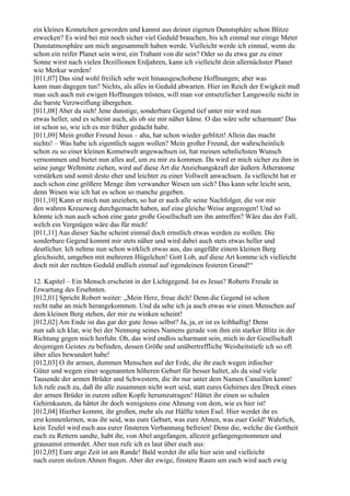 ein kleines Kometchen geworden und kannst aus deiner eigenen Dunstsphäre schon Blitze
erwecken? Es wird bei mir noch sicher viel Geduld brauchen, bis ich einmal nur einige Meter
Dunstatmosphäre um mich angesammelt haben werde. Vielleicht werde ich einmal, wenn du
schon ein reifer Planet sein wirst, ein Trabant von dir sein? Oder so du etwa gar zu einer
Sonne wirst nach vielen Dezillionen Erdjahren, kann ich vielleicht dein allernächster Planet
wie Merkur werden!
[011,07] Das sind wohl freilich sehr weit hinausgeschobene Hoffnungen; aber was
kann man dagegen tun? Nichts, als alles in Geduld abwarten. Hier im Reich der Ewigkeit muß
man sich auch mit ewigen Hoffnungen trösten, will man vor entsetzlicher Langeweile nicht in
die barste Verzweiflung übergehen.
[011,08] Aber da sieh! Jene dunstige, sonderbare Gegend tief unter mir wird nun
etwas heller, und es scheint auch, als ob sie mir näher käme. O das wäre sehr scharmant! Das
ist schon so, wie ich es mir früher gedacht habe.
[011,09] Mein großer Freund Jesus – aha, hat schon wieder geblitzt! Allein das macht
nichts! – Was habe ich eigentlich sagen wollen? Mein großer Freund, der wahrscheinlich
schon zu so einer kleinen Kometwelt angewachsen ist, hat meinen sehnlichsten Wunsch
vernommen und bietet nun alles auf, um zu mir zu kommen. Da wird er mich sicher zu ihm in
seine junge Weltmitte ziehen, wird auf diese Art die Anziehungskraft der äußern Ätheratome
verstärken und somit desto eher und leichter zu einer Vollwelt anwachsen. Ja vielleicht hat er
auch schon eine größere Menge ihm verwandter Wesen um sich? Das kann sehr leicht sein,
denn Wesen wie ich hat es schon so manche gegeben.
[011,10] Kann er mich nun anziehen, so hat er auch alle seine Nachfolger, die vor mir
den wahren Kreuzweg durchgemacht haben, auf eine gleiche Weise angezogen! Und so
könnte ich nun auch schon eine ganz große Gesellschaft um ihn antreffen? Wäre das der Fall,
welch ein Vergnügen wäre das für mich!
[011,11] Aus dieser Sache scheint einmal doch ernstlich etwas werden zu wollen. Die
sonderbare Gegend kommt mir stets näher und wird dabei auch stets etwas heller und
deutlicher. Ich nehme nun schon wirklich etwas aus, das ungefähr einem kleinen Berg
gleichsieht, umgeben mit mehreren Hügelchen! Gott Lob, auf diese Art komme ich vielleicht
doch mit der rechten Geduld endlich einmal auf irgendeinen festeren Grund!“

12. Kapitel – Ein Mensch erscheint in der Lichtgegend. Ist es Jesus? Roberts Freude in
Erwartung des Ersehnten.
[012,01] Spricht Robert weiter: „Mein Herz, freue dich! Denn die Gegend ist schon
recht nahe an mich herangekommen. Und da sehe ich ja auch etwas wie einen Menschen auf
dem kleinen Berg stehen, der mir zu winken scheint!
[012,02] Am Ende ist das gar der gute Jesus selbst? Ja, ja, er ist es leibhaftig! Denn
nun sah ich klar, wie bei der Nennung seines Namens gerade von ihm ein starker Blitz in der
Richtung gegen mich herfuhr. Oh, das wird endlos scharmant sein, mich in der Gesellschaft
desjenigen Geistes zu befinden, dessen Größe und unübertreffliche Weisheitstiefe ich so oft
über alles bewundert habe!
[012,03] O ihr armen, dummen Menschen auf der Erde, die ihr euch wegen irdischer
Güter und wegen einer sogenannten höheren Geburt für besser haltet, als da sind viele
Tausende der armen Brüder und Schwestern, die ihr nur unter dem Namen Canaillen kennt!
Ich rufe euch zu, daß ihr alle zusammen nicht wert seid, statt eures Gehirnes den Dreck eines
der armen Brüder in eurem edlen Kopfe herumzutragen! Hättet ihr einen so schalen
Gehirnkasten, da hättet ihr doch wenigstens eine Ahnung von dem, wie es hier ist!
[012,04] Hierher kommt, ihr großen, mehr als zur Hälfte toten Esel. Hier werdet ihr es
erst kennenlernen, was ihr seid, was eure Geburt, was eure Ahnen, was euer Gold! Wahrlich,
kein Teufel wird euch aus eurer finsteren Verbannung befreien! Denn die, welche die Gottheit
euch zu Rettern sandte, habt ihr, von Abel angefangen, allezeit gefangengenommen und
grausamst ermordet. Aber nun rufe ich es laut über euch aus:
[012,05] Eure arge Zeit ist am Rande! Bald werdet ihr alle hier sein und vielleicht
nach euren stolzen Ahnen fragen. Aber der ewige, finstere Raum um euch wird auch ewig
 
