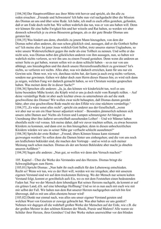 [104,34] Der Hauptwortführer aus ihrer Mitte tritt hervor und spricht, als ihn alle zu
reden ersuchen: „Freunde und Schwestern! Ich habe nun viel nachgedacht über die Mission
des Dismas an uns und über seine Rede. Ich habe, ich muß es euch offen gestehen, gefunden,
daß er am Ende doch recht hat. Wir sollten wahrlich das tun, was er von uns haben will. Denn
wir können für eine halbe Ewigkeit hin und her witzeln und Rat halten, so werden wir aber
dennoch schwerlich je zu etwas Besserem gelangen, als es der gute Bruder Dismas uns
geraten hat.
[104,35] Was hindert uns denn, ebenfalls zu jenem Mann hinzugehen, von dem der
Dismas nebst allen anderen, die nun schon glücklich sind, aussagen, daß er die Gottheit Selbst
sei? Ich meine also: Ist jener Jesus wirklich Gott Selbst, trotz unseres starren Unglaubens, so
wäre unsere Widersetzlichkeit gegen ihn mehr als eine Tollheit zu nennen. Und sollte er das
nicht sein, was Dismas nebst den glücklichen anderen von ihm aussagen, nun, so haben wir
wahrlich nichts verloren, so wir ihn uns zu einem Freund gestalten. Denn wenn die anderen an
seiner Seite es gut haben, warum sollen wir es denn schlecht haben – so es nur von uns
abhängt, uns hinzubegeben und ihn durch unsere Herzensfreundlichkeit zu gewinnen? Ist's
nichts, so verlieren wir nichts. Alles aber, was wir dadurch erreichen, kann für uns nur ein
Gewinn sein. Denn wer, wie wir, durchaus nichts hat, der kann ja auch ewig nichts verlieren,
sondern nur gewinnen. Gehen wir daher doch zum Herrn dieses Hauses hin; es wird sich dann
ja zeigen, welchen Fang wir dadurch gemacht haben, so wir Christum werden gesprochen
haben. Was meinet denn ihr in dieser Sache?“
[104,36] Sprechen alle anderen: „Ja, ja, das können wir kinderleicht tun, weil es uns
keine besondere Mühe kostet; die Köpfe wird er uns ja doch nicht vom Rumpfe reißen. – Auf
deine vernünftige Rede ist aber auch leichter etwas zu unternehmen als auf die stark
geschwollene des Dismas! Wir wollen zwar nicht behaupten, daß Dismas dumm geredet
hätte; aber eine geschwollene Rede macht nie den Effekt wie eine nüchtern vernünftige.“
[104,37] „Es wäre sonst alles recht“, spricht ein anderer aus der Gesellschaft, „wenn
wir aber nur so um ein Haar besser adjustiert wären! – Besonders jämmerlich nehmen sich
unsere zehn Damen aus! Nichts als Fetzen und Lumpen schmutzigster Art hängen in
Unordnung über ihre äußerst unvorteilhaft aussehenden Leiber! – Und wir Männer haben
ebenfalls nicht viel voraus. Ich meine daher, daß wir zuvor trachten sollten, zu etwas besseren
Kleidern zu kommen, und dann erst zu ihm hinzugehen; denn in diesen unhochzeitlichen
Kleidern würden wir uns in seiner Nähe gar verflucht schlecht ausnehmen!“
[104,38] Spricht der erste Redner: „Freund, übers Können hinaus kann niemand
gezwungen werden! So sollen denn die Damen hinter uns einhergehen; und die von uns noch
am leidlichsten bekleidet sind, die machen den Vortrupp – und so wird es sich meiner
Meinung nach schon machen. Dismas als der am besten Bekleidete aber macht ja ohnehin
unseren Anführer.“
[104,39] Sagen alle anderen: „Nun gut, so wollen wir denn den Versuch machen!“

105. Kapitel – Über die Werke des Verstandes und des Herzens. Dismas bringt die
Schwergläubigen zum Herrn.
[105,01] Spricht Dismas: „Nun habt ihr euch endlich für den Lebensweg entschieden.
Recht so! Wenn wir tun, wie es der Herr will, werden wir nie irregehen; aber mit unserem
eigenen Verstand sind wir auf dem trockensten Holzweg. Wo der Mensch nur seinem kalten
Verstand folgt, kommt er gewöhnlich aufs Eis, wo es mit dem Feststehen einen bedeutenden
Faden hat. Nur wo der Mensch dem lebendigen Rat seines Herzens nachgeht, da kommt er auf
ein grünes Land, d.h. auf eine lebendige Hoffnung! Und so ist es nun auch mit euch wie mit
mir selbst der Fall. Wir haben nun dem Rat unserer Herzen nachgegeben und ich bin fest
überzeugt, daß es mit uns allen ehestens besser wird!
[105,02] Denkt nur einmal nach, was alles uns unser eigener Verstand geraten und
welchen Wust von Gesetzen er zuwege gebracht hat. Was aber haben sie uns genützt?
Nehmen wir dagegen all die wahrhaft großen Werke der Menschen auf der Erde, wie z.B. die
der großen Meister in den schönen Künsten der Musik, Poesie und Malerei! Alle waren sie
Schüler ihrer Herzen, ihres Gemütes! Und ihre Werke stehen unerreichbar vor den blinden
 