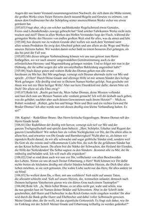 Augen der aus lauter Verstand zusammengesetzten Nachwelt, die sich dann die Mühe nimmt,
die großen Werke eines freien Herzens durch tausend Regeln und Gesetze zu erörtern, von
denen dem Großmeister bei der Schöpfung seiner unerreichbaren Werke sicher nie etwas
geträumt hat.
[105,03] Fragt aber, ob je ein solcher nachhinkender Regelschmied etwas Geniales,
Freies und Lebenduftendes zuwege gebracht hat? Sind solcher Fabrikanten Werke nicht stets
trocken und steif? Denn in allen Werken des bloßen Verstandes liegt der Fluch, während die
geringsten Werke des Herzens von endlos großem Wert sind für alles, was da atmet und lebt.
[105,04] Aus diesem nur zu wahren Grunde aber wollen wir auch dem Verstand samt
allen seinen Produkten für ewig den Abschied geben und uns allein an die Wege und Werke
unseres Herzens halten. Wir werden damit sicher bald zu einem besseren Ziel gelangen, als
das bis jetzt der Fall war.
[105,05] Mit dieser nötigen Vorbetrachtung können wir uns nun getrost zum Herrn
hinbegeben, wo wir nach unserer umgewandelten Gemütsstimmung auch zu der
erforderlichen Herzens- und Magenstärkung gelangen werden. Und so folget mir nun in der
Ordnung, die ihr selbst wegen der sehr unvorteilhaften Bekleidung angeordnet habt!“
[105,06] Nach dieser guten und wahren Rede des Dismas gehen nun alle etwas
furchtsam zu Mir her. Bei Mir angelangt, verneigt sich Dismas abermals tiefst vor Mir und
spricht: „O Herr! Durch Deine Gnade und alleinige Hilfe ist mir armem Sünder dies heilige
Werk gelungen: Alle dreißig sind mir in Deinem Namen hierher gefolgt. Nun geschehe mit
ihnen wie mit mir Dein heiliger Wille! Aber nur kein Ehrenkleid mir dafür; darum bitte ich
Dich! Dir allein sei alle Ehre ewig!“
[105,07] Rede Ich: „Recht gut hast du, Mein lieber Dismas, deine Mission vollendet
und hast dich nun um Meinen Namen sehr verdient gemacht! Ich will dir deshalb auch geben,
was dir gebührt; nachher aber auch deinen Gewonnenen nach ihrem Herzen!“ – Mich zu
Robert wendend: „Robert, gehe hin und bringe Wein und Brot und ein rechtes Gewand für
Bruder Dismas! Ich aber werde nun mit diesen dreißig eine kleine Verhandlung halten. Es
sei!“

106. Kapitel – Redeführer Bruno. Des Herrn kritische Gegenfragen. Brunos Demut ruft des
Herrn Gnade herab.
[106,01] Der Redeführer der dreißig tritt hervor, verneigt sich tief vor Mir und der
ganzen Tischgesellschaft und spricht dann beherzt: „Herr, Schöpfer, Erhalter und Regent der
ganzen Unendlichkeit! Wir stehen hier als vollste Nichtigkeiten vor Dir, der Du allein alles in
allem bist, und erwarten von Dir Gnade und Barmherzigkeit! Nicht aber so, als hätten wir
irgendein Recht darauf, da wir alle schwache und sogar gröbliche Sünder sind; sondern weil
Du Gott als die reinste und vollkommenste Liebe bist, die sich für die gefallenen Sünder hat
an das Kreuz heften lassen. Du allein bist die Stärke der Schwachen, der Heiland der Elenden,
die Hilfe der Notleidenden! Du Selbst sagtest zu den Sündern: ,Kommet alle zu Mir, die ihr
mühselig und beladen seid, Ich will euch alle erquicken!‘
[106,02] Und so sind denn auch wir nun vor Dir, vollbelastet von allen Beschwerden
des Lebens. Nimm sie uns ab nach Deiner Erbarmung, o Herr! Wohl können wir Dir dafür
nichts bieten als höchstens dreißig mit allerlei Sünden behaftete Herzen, die Dich über alles
lieben möchten, so sie sich getrauten. Die wahre Liebe sucht nur das Herz, für alles andere ist
sie blind.
[106,03] So wollest denn Du, o Herr, mit uns verfahren! Sieh nicht auf unsere Taten,
die allesamt schlecht sind. Sieh auf unsere Herzen, die, wennschon unlauter, dennoch nach
Deinem heiligsten Vaterherzen gieren wie ein dürres Gras nach einem Tautropfen!“
[106,04] Rede Ich: „Ja, Mein lieber Bruno, es ist alles recht gut, wahr und schön, was
du nun geredet hast im Namen deiner Brüder und Schwestern. Aber in der Schrift steht
geschrieben, daß Hurer und Ehebrecher in das Reich Gottes nicht eingehen werden! Ihr aber
seid durch die Bank grobe Hurer und Ehebrecher und dabei voller Selbstsucht gewesen.
Meine Gnade aber, die ihr wollt, ist das eigentliche Gottesreich. Es fragt sich daher, wie ihr
im Einklang mit der Schrift Meiner Gnade und Erbarmung teilhaftig zu werden gedenket?“
 