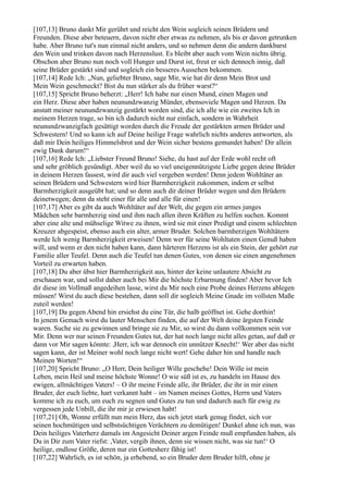 [107,13] Bruno dankt Mir gerührt und reicht den Wein sogleich seinen Brüdern und
Freunden. Diese aber beteuern, davon nicht eher etwas zu nehmen, als bis er davon getrunken
habe. Aber Bruno tut's nun einmal nicht anders, und so nehmen denn die andern dankbarst
den Wein und trinken davon nach Herzenslust. Es bleibt aber auch vom Wein nichts übrig.
Obschon aber Bruno nun noch voll Hunger und Durst ist, freut er sich dennoch innig, daß
seine Brüder gestärkt sind und sogleich ein besseres Aussehen bekommen.
[107,14] Rede Ich: „Nun, geliebter Bruno, sage Mir, wie hat dir denn Mein Brot und
Mein Wein geschmeckt? Bist du nun stärker als du früher warst?“
[107,15] Spricht Bruno beherzt: „Herr! Ich habe nur einen Mund, einen Magen und
ein Herz. Diese aber haben neunundzwanzig Münder, ebensoviele Magen und Herzen. Da
anstatt meiner neunundzwanzig gestärkt worden sind, die ich alle wie ein zweites Ich in
meinem Herzen trage, so bin ich dadurch nicht nur einfach, sondern in Wahrheit
neunundzwanzigfach gesättigt worden durch die Freude der gestärkten armen Brüder und
Schwestern! Und so kann ich auf Deine heilige Frage wahrlich nichts anderes antworten, als
daß mir Dein heiliges Himmelsbrot und der Wein sicher bestens gemundet haben! Dir allein
ewig Dank darum!“
[107,16] Rede Ich: „Liebster Freund Bruno! Siehe, du hast auf der Erde wohl recht oft
und sehr gröblich gesündigt. Aber weil du so viel uneigennützigste Liebe gegen deine Brüder
in deinem Herzen fassest, wird dir auch viel vergeben werden! Denn jedem Wohltäter an
seinen Brüdern und Schwestern wird hier Barmherzigkeit zukommen, indem er selbst
Barmherzigkeit ausgeübt hat; und so denn auch dir deiner Brüder wegen und den Brüdern
deinetwegen; denn da steht einer für alle und alle für einen!
[107,17] Aber es gibt da auch Wohltäter auf der Welt, die gegen ein armes junges
Mädchen sehr barmherzig sind und ihm nach allen ihren Kräften zu helfen suchen. Kommt
aber eine alte und mühselige Witwe zu ihnen, wird sie mit einer Predigt und einem schlechten
Kreuzer abgespeist, ebenso auch ein alter, armer Bruder. Solchen barmherzigen Wohltätern
werde Ich wenig Barmherzigkeit erweisen! Denn wer für seine Wohltaten einen Genuß haben
will, und wenn er den nicht haben kann, dann härteren Herzens ist als ein Stein, der gehört zur
Familie aller Teufel. Denn auch die Teufel tun denen Gutes, von denen sie einen angenehmen
Vorteil zu erwarten haben.
[107,18] Du aber übst hier Barmherzigkeit aus, hinter der keine unlautere Absicht zu
erschauen war, und sollst daher auch bei Mir die höchste Erbarmung finden! Aber bevor Ich
dir diese im Vollmaß angedeihen lasse, wirst du Mir noch eine Probe deines Herzens ablegen
müssen! Wirst du auch diese bestehen, dann soll dir sogleich Meine Gnade im vollsten Maße
zuteil werden!
[107,19] Da gegen Abend hin ersiehst du eine Tür, die halb geöffnet ist. Gehe dorthin!
In jenem Gemach wirst du lauter Menschen finden, die auf der Welt deine ärgsten Feinde
waren. Suche sie zu gewinnen und bringe sie zu Mir, so wirst du dann vollkommen sein vor
Mir. Denn wer nur seinen Freunden Gutes tut, der hat noch lange nicht alles getan, auf daß er
dann vor Mir sagen könnte: ,Herr, ich war dennoch ein unnützer Knecht!‘ Wer aber das nicht
sagen kann, der ist Meiner wohl noch lange nicht wert! Gehe daher hin und handle nach
Meinen Worten!“
[107,20] Spricht Bruno: „O Herr, Dein heiliger Wille geschehe! Dein Wille ist mein
Leben, mein Heil und meine höchste Wonne! O wie süß ist es, zu handeln im Hause des
ewigen, allmächtigen Vaters! – O ihr meine Feinde alle, ihr Brüder, die ihr in mir einen
Bruder, der euch liebte, hart verkannt habt – im Namen meines Gottes, Herrn und Vaters
komme ich zu euch, um euch zu segnen und Gutes zu tun und dadurch auch für ewig zu
vergessen jede Unbill, die ihr mir je erwiesen habt!
[107,21] Oh, Wonne erfüllt nun mein Herz, das sich jetzt stark genug findet, sich vor
seinen hochmütigen und selbstsüchtigen Verächtern zu demütigen! Dunkel ahne ich nun, was
Dein heiliges Vaterherz damals im Angesicht Deiner argen Feinde muß empfunden haben, als
Du in Dir zum Vater riefst: ,Vater, vergib ihnen, denn sie wissen nicht, was sie tun!‘ O
heilige, endlose Größe, deren nur ein Gottesherz fähig ist!
[107,22] Wahrlich, es ist schön, ja erhebend, so ein Bruder dem Bruder hilft, ohne je
 
