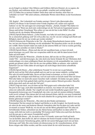 an ein Entgelt zu denken! Aber Höheres und Größeres faßt kein Himmel, als zu segnen, die
uns fluchen, und wohlzutun denen, die uns gehaßt, verachtet und verfolgt haben!
[107,23] Daher hin zu meinen Feinden! Denn diese sind wie berufen, mein Herz zu
vollenden vor Gott!“ Mit solch seltenen, erhebenden Worten stürzt Bruno zu der bezeichneten
Tür hin.

108. Kapitel – Der Liebesheld von Feinden umringt. Christi Liebe überwindet alles.
[108,01] Als Bruno in das Gemach seiner Feinde eingehen will, stellen sich sogleich
mehrere vor die Tür und sagen mit zornerregter Stimme: „Zurück, Elender! Was haben wir
mit dir zu tun? Warst uns doch stets widerwärtiger als der Tod und ein Gegenstand unseres
Hasses und tiefster Verachtung! Was sollen wir nun mit dir hier in der Hölle? Zu allen
Teufeln mit dir, du elendste Menschenbestie!“
[108,02] Spricht Bruno beherzt: „Liebe Freunde, was habe ich euch denn je getan, daß
ihr so entsetzlich gehässig seid? Ich will ja alles tun, was ihr von mir verlangt nach Recht und
Billigkeit, damit ihr mir nur wieder gut werden möchtet!“
[108,03] Schreien die Wüteriche in der Tür: „Du elende Menschenbestie kannst nichts
tun, um uns eine bessere Meinung von dir anzubinden! Wir brauchen nichts von dir als daß du
uns verläßt. Deine Gestalt widert uns mehr als die unterste Hölle an! Und so weiche gutwillig
von uns, sonst zerreißen wir dich in Stücke!“
[108,04] Spricht Bruno: „Wenn euch das mit mir aussöhnen kann, so lasse ich mich
gerne kreuzigen von euch! Aber nur versprechen müßt ihr mir, daß ihr dann keinen Groll
mehr auf mich habt!“
[108,05] Sprechen die Wüteriche: „Glaubst du denn, daß uns das zur Ehre gereichen
würde? Wir – und dich kreuzigen, das wäre doch eine barste Schande für uns! Höchstens dich
niederschlagen wie einen schäbigsten Hund, das könnten wir dir anstandshalber tun, wenn wir
gerade gut gelaunt wären! Aber mit dir uns eine größere Mühe zu nehmen, wäre wahrlich
lächerlich von uns! Fahre daher ab und ärgere uns nicht länger durch deine scheußliche
Gegenwart!“
[108,06] Spricht Bruno: „Aber schätzbarste Freunde! Es ist mir nur zu gut bekannt,
daß ihr mich auf der Welt allzeit gehaßt und wie und wo nur immer möglich, verfolgt habt.
Wie sehr ich mich bemüht habe, davon auf den Grund zu kommen, so war es dennoch
vergeblich. Ihr verfolgtet mich bloß nur, weil ich euch nicht zu Gesicht stand! Hier auf dieser
Welt aber haben wir doch alle unsere Gesichter stark verändert. Ich denke nun ganz anders,
als wie ich auf der Erde gedacht habe und bin ein ganz anderer Mensch geworden. Dasselbe
dürfte denn doch auch mit euch der Fall sein?
[108,07] Sagt mir doch, was ich denn auf der Welt gegen euch verbrochen habe? Ich
bin jetzt in der Lage, euch allen tausendfach zu ersetzen, was immer ich euch irgend, wenn
schon mir unbewußt, schulde. Nur vergebt mir und werdet freundlicher gegen mich! Ich
beanspruche keineswegs eure Freundschaft, das wäre von euch als meinen erklärten Feinden
wohl zuviel verlangt! Aber darum darf ich euch dennoch bitten, daß ihr von eurer Feindschaft
absteht, und das um so leichter, indem ihr mich ohnehin für zu gering haltet, daß ich von euch
könnte gekreuzigt werden?“
[108,08] Sprechen die Wüteriche: „Was nützt da dein Reden und dummes
Protzmaulen! Du bist einmal ein Saukerl und bleibst es in alle Ewigkeit. Ins Gesicht tust du,
als wärst du der rarste und biederste Mensch; hinterdrein aber bist du dann ein Luder und dir
ist niemals zu trauen! Weißt du, wie du mit uns auf der Börse gehandelt hast? Du sahst ein
fortwährendes Sinken, schrecktest uns die Aktien heraus und kauftest sie dann selbst! O
Lump, stelle dich nur nicht so unschuldig! Wir kennen dich! Fallen etwa auch hier die Kurse,
weil du nun gar so sehr unsere Freundschaft suchst?“
[108,09] Spricht Bruno: „Ah, da steckt es also! O Freunde, wenn euer Groll auf mich
von da herrührt, dann hoffe ich, daß wir ehestens die besten Freunde werden! Denn da kann
ich euch die treueste Versicherung geben, daß ihr mit eurem Haß gegen mich rein auf dem
Holzwege seid! Seht, fürs erste konnte ich ebensowenig wie ihr vorausbestimmen, ob die
Kurse steigen oder fallen werden; und fürs zweite könnt ihr mir nicht beweisen, ob ich
 