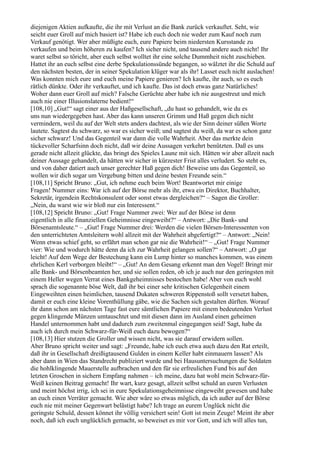 diejenigen Aktien aufkaufte, die ihr mit Verlust an die Bank zurück verkauftet. Seht, wie
seicht euer Groll auf mich basiert ist? Habe ich euch doch nie weder zum Kauf noch zum
Verkauf genötigt. Wer aber müßigte euch, eure Papiere beim niedersten Kursstande zu
verkaufen und beim höheren zu kaufen? Ich sicher nicht, und tausend andere auch nicht! Ihr
waret selbst so töricht, aber euch selbst wolltet ihr eine solche Dummheit nicht zuschieben.
Hattet ihr an euch selbst eine derbe Spekulationssünde begangen, so wälztet ihr die Schuld auf
den nächsten besten, der in seiner Spekulation klüger war als ihr! Lasset euch nicht auslachen!
Was konnten mich eure und euch meine Papiere genieren? Ich kaufte, ihr auch, so es euch
rätlich dünkte. Oder ihr verkauftet, und ich kaufte. Das ist doch etwas ganz Natürliches!
Woher dann euer Groll auf mich? Falsche Gerüchte aber habe ich nie ausgestreut und mich
auch nie einer Illusionslaterne bedient!“
[108,10] „Gut!“ sagt einer aus der Haßgesellschaft, „du hast so gehandelt, wie du es
uns nun wiedergegeben hast. Aber das kann unseren Grimm und Haß gegen dich nicht
vermindern, weil du auf der Welt stets anders dachtest, als wie der Sinn deiner süßen Worte
lautete. Sagtest du schwarz, so war es sicher weiß; und sagtest du weiß, da war es schon ganz
sicher schwarz! Und das Gegenteil war dann die volle Wahrheit. Aber das merkte dein
tückevoller Scharfsinn doch nicht, daß wir deine Aussagen verkehrt benützten. Daß es uns
gerade nicht allzeit glückte, das bringt des Spieles Laune mit sich. Hätten wir aber allzeit nach
deiner Aussage gehandelt, da hätten wir sicher in kürzester Frist alles verludert. So steht es,
und von daher datiert auch unser gerechter Haß gegen dich! Beweise uns das Gegenteil, so
wollen wir dich sogar um Vergebung bitten und deine besten Freunde sein.“
[108,11] Spricht Bruno: „Gut, ich nehme euch beim Wort! Beantwortet mir einige
Fragen! Nummer eins: War ich auf der Börse mehr als ihr, etwa ein Direktor, Buchhalter,
Sekretär, irgendein Rechtskonsulent oder sonst etwas dergleichen?“ – Sagen die Groller:
„Nein, du warst wie wir bloß nur ein Interessent.“
[108,12] Spricht Bruno: „Gut! Frage Nummer zwei: Wer auf der Börse ist denn
eigentlich in alle finanziellen Geheimnisse eingeweiht?“ – Antwort: „Die Bank- und
Börsenamtsleute.“ – „Gut! Frage Nummer drei: Werden die vielen Börsen-Interessenten von
den unterrichteten Amtsleitern wohl allzeit mit der Wahrheit abgefertigt?“ – Antwort: „Nein!
Wenn etwas schief geht, so erfährt man schon gar nie die Wahrheit!“ – „Gut! Frage Nummer
vier: Wie und wodurch hätte denn da ich zur Wahrheit gelangen sollen?“ – Antwort: „O gar
leicht! Auf dem Wege der Bestechung kann ein Lump hinter so manches kommen, was einem
ehrlichen Kerl verborgen bleibt!“ – „Gut! An dem Gesang erkennt man den Vogel! Bringt mir
alle Bank- und Börsenbeamten her, und sie sollen reden, ob ich je auch nur den geringsten mit
einem Heller wegen Verrat eines Bankgeheimnisses bestochen habe! Aber von euch wohl
sprach die sogenannte böse Welt, daß ihr bei einer sehr kritischen Gelegenheit einem
Eingeweihten einen heimlichen, tausend Dukaten schweren Rippenstoß sollt versetzt haben,
damit er euch eine kleine Vorenthüllung gäbe, wie die Sachen sich gestalten dürften. Worauf
ihr dann schon am nächsten Tage fast eure sämtlichen Papiere mit einem bedeutenden Verlust
gegen klingende Münzen umtauschtet und mit diesen dann im Ausland einen geheimen
Handel unternommen habt und dadurch zum zweitenmal eingegangen seid! Sagt, habe da
auch ich durch mein Schwarz-für-Weiß euch dazu bewogen?“
[108,13] Hier stutzen die Groller und wissen nicht, was sie darauf erwidern sollen.
Aber Bruno spricht weiter und sagt: „Freunde, habe ich euch etwa auch dazu den Rat erteilt,
daß ihr in Gesellschaft dreißigtausend Gulden in einem Keller habt einmauern lassen? Als
aber dann in Wien das Standrecht publiziert wurde und bei Hausuntersuchungen die Soldaten
die hohlklingende Mauerstelle aufbrachen und den für sie erfreulichen Fund bis auf den
letzten Groschen in sichern Empfang nahmen – ich meine, dazu hat wohl mein Schwarz-für-
Weiß keinen Beitrag gemacht! Ihr wart, kurz gesagt, allzeit selbst schuld an euren Verlusten
und meint höchst irrig, ich sei in eure Spekulationsgeheimnisse eingeweiht gewesen und habe
an euch einen Verräter gemacht. Wie aber wäre so etwas möglich, da ich außer auf der Börse
euch nie mit meiner Gegenwart belästigt habe? Ich trage an eurem Unglück nicht die
geringste Schuld, dessen könnet ihr völlig versichert sein! Gott ist mein Zeuge! Meint ihr aber
noch, daß ich euch unglücklich gemacht, so beweiset es mir vor Gott, und ich will alles tun,
 