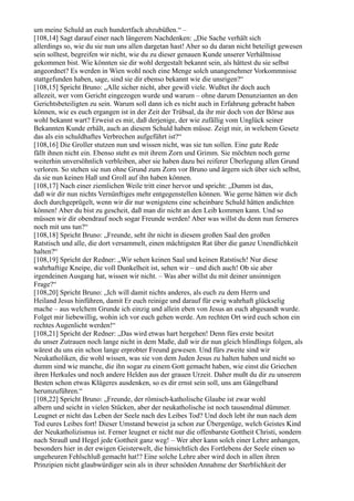 um meine Schuld an euch hundertfach abzubüßen.“ –
[108,14] Sagt darauf einer nach längerem Nachdenken: „Die Sache verhält sich
allerdings so, wie du sie nun uns allen dargetan hast! Aber so du daran nicht beteiligt gewesen
sein solltest, begreifen wir nicht, wie du zu dieser genauen Kunde unserer Verhältnisse
gekommen bist. Wie könnten sie dir wohl dergestalt bekannt sein, als hättest du sie selbst
angeordnet? Es werden in Wien wohl noch eine Menge solch unangenehmer Vorkommnisse
stattgefunden haben, sage, sind sie dir ebenso bekannt wie die unsrigen?“
[108,15] Spricht Bruno: „Alle sicher nicht, aber gewiß viele. Wußtet ihr doch auch
allezeit, wer vom Gericht eingezogen wurde und warum – ohne darum Denunzianten an den
Gerichtsbeteiligten zu sein. Warum soll dann ich es nicht auch in Erfahrung gebracht haben
können, wie es euch ergangen ist in der Zeit der Trübsal, da ihr mir doch von der Börse aus
wohl bekannt wart? Erweist es mir, daß derjenige, der wie zufällig vom Unglück seiner
Bekannten Kunde erhält, auch an diesem Schuld haben müsse. Zeigt mir, in welchem Gesetz
das als ein schuldhaftes Verbrechen aufgeführt ist?“
[108,16] Die Groller stutzen nun und wissen nicht, was sie tun sollen. Eine gute Rede
fällt ihnen nicht ein. Ebenso steht es mit ihrem Zorn und Grimm. Sie möchten noch gerne
weiterhin unversöhnlich verbleiben, aber sie haben dazu bei reiferer Überlegung allen Grund
verloren. So stehen sie nun ohne Grund zum Zorn vor Bruno und ärgern sich über sich selbst,
da sie nun keinen Haß und Groll auf ihn haben können.
[108,17] Nach einer ziemlichen Weile tritt einer hervor und spricht: „Dumm ist das,
daß wir dir nun nichts Vernünftiges mehr entgegenstellen können. Wie gerne hätten wir dich
doch durchgeprügelt, wenn wir dir nur wenigstens eine scheinbare Schuld hätten andichten
können! Aber du bist zu gescheit, daß man dir nicht an den Leib kommen kann. Und so
müssen wir dir obendrauf noch sogar Freunde werden! Aber was willst du denn nun ferneres
noch mit uns tun?“
[108,18] Spricht Bruno: „Freunde, seht ihr nicht in diesem großen Saal den großen
Ratstisch und alle, die dort versammelt, einen mächtigsten Rat über die ganze Unendlichkeit
halten?“
[108,19] Spricht der Redner: „Wir sehen keinen Saal und keinen Ratstisch! Nur diese
wahrhaftige Kneipe, die voll Dunkelheit ist, sehen wir – und dich auch! Ob sie aber
irgendeinen Ausgang hat, wissen wir nicht. – Was aber willst du mit deiner unsinnigen
Frage?“
[108,20] Spricht Bruno: „Ich will damit nichts anderes, als euch zu dem Herrn und
Heiland Jesus hinführen, damit Er euch reinige und darauf für ewig wahrhaft glückselig
mache – aus welchem Grunde ich einzig und allein eben von Jesus an euch abgesandt wurde.
Folget mir liebewillig, wohin ich vor euch gehen werde. Am rechten Ort wird euch schon ein
rechtes Augenlicht werden!“
[108,21] Spricht der Redner: „Das wird etwas hart hergehen! Denn fürs erste besitzt
du unser Zutrauen noch lange nicht in dem Maße, daß wir dir nun gleich blindlings folgen, als
wärest du uns ein schon lange erprobter Freund gewesen. Und fürs zweite sind wir
Neukatholiken, die wohl wissen, was sie von dem Juden Jesus zu halten haben und nicht so
dumm sind wie manche, die ihn sogar zu einem Gott gemacht haben, wie einst die Griechen
ihren Herkules und noch andere Helden aus der grauen Urzeit. Daher mußt du dir zu unserem
Besten schon etwas Klügeres ausdenken, so es dir ernst sein soll, uns am Gängelband
herumzuführen.“
[108,22] Spricht Bruno: „Freunde, der römisch-katholische Glaube ist zwar wohl
albern und seicht in vielen Stücken, aber der neukatholische ist noch tausendmal dümmer.
Leugnet er nicht das Leben der Seele nach des Leibes Tod? Und doch lebt ihr nun nach dem
Tod eures Leibes fort! Dieser Umstand beweist ja schon zur Übergenüge, welch Geistes Kind
der Neukatholizismus ist. Ferner leugnet er nicht nur die offenbarste Gottheit Christi, sondern
nach Strauß und Hegel jede Gottheit ganz weg! – Wer aber kann solch einer Lehre anhangen,
besonders hier in der ewigen Geisterwelt, die hinsichtlich des Fortlebens der Seele einen so
ungeheuren Fehlschluß gemacht hat!? Eine solche Lehre aber wird doch in allen ihren
Prinzipien nicht glaubwürdiger sein als in ihrer schnöden Annahme der Sterblichkeit der
 