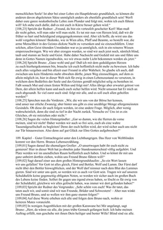 menschlichen Seele! Ist aber bei einer Lehre ein Hauptlehrsatz grundfalsch, so können die
anderen davon abgeleiteten Sätze unmöglich anders als ebenfalls grundfalsch sein! Werft
daher eure ganze neukatholische Lehre zum Plunder und folgt mir, wohin ich euch führen
will! Ich stehe euch dafür, daß es mit euch in Kürze besser gehen wird.“
[108,23] Spricht der Redner: „Freund, du bist ein verteufelt gescheiter Kerl! Man muß
dir recht geben, will man oder will man nicht. Es tut mir nun von Herzen leid, daß wir dir
früher so hart und beleidigend entgegengekommen sind. Aber ich hoffe, du wirst uns das
wohl vergeben können! Bedenke, wie in Wien alles, Pfaff und Beamte, so bestellt war, die
arme Menschheit in des Geistes dickste Nacht zu versenken und sie einzuschläfern. Unter
solchen, allen Geist tötenden Umständen war es ja unmöglich, sich in ein reineres Wissen
emporzuschwingen. Wie wir aber erzogen wurden, so sind wir auch jetzt noch, nämlich blind,
taub und stumm an Seele und Geist. Habe daher Nachsicht und Geduld mit uns und führe uns
denn in Gottes Namen irgendwohin, wo wir etwas mehr Licht bekommen werden als jetzt.“
[108,24] Spricht Bruno: „Ganz wohl und gut! Daß ich mit dem geduldigsten Herzen
zu euch hierhergekommen bin, brauche ich euch hoffentlich nicht mehr zu beweisen. Ich habe
euch alles vergeben und bin allzeit euer Freund in aller Wahrheit. So glaube ich auch, daß
zwischen uns kein Hindernis mehr obwalten dürfte, jenen Weg einzuschlagen, auf dem es
allein möglich ist, hier in dieser Welt sich für ewig in einen Lebenszustand zu versetzen, in
welchem dem Bedürfnis der Seele und des Geistes gemäß möglichst selig zu bestehen ist.
Faßt sonach Mut und einen festen Willen und folgt mir! Alles übrige aber erwartet getrost von
Dem, der allein helfen kann und auch euch sicher helfen wird. Nicht umsonst hat Er mich an
euch abgesandt. So viel eurer auch sind: folgt mir alle, und es soll euch allen geholfen
werden!“
[108,25] Sprechen nun die Vorderen: „Wir, die wir uns von der Börse her kennen,
sind unser nur etliche Zwanzig; aber hinter uns gibt es eine unzählige Menge allergemeinsten
Gesindels. Ob diese dir auch folgen werden, ist eine andere Frage. Möglich, aber wenig
wahrscheinlich, denn die sind zu tief in der Nacht zurück. Versuche es! Uns ist es ein
Gleiches, ob sie mitziehen oder nicht.“
[108,26] Sagen die vielen Hintergründler: „Gar so dumm, wie die Herren da vorne
meinen, sind wir nicht! Daher werden wir auch so frei sein, euch als eine wahre
Tausendgesellschaft zu begleiten! Denn der euch helfen wird, der wird sicher auch uns nicht
zur Tür hinausweisen. Also denn auf gut Glück zur Ehre Gottes aufgebrochen!“

109. Kapitel – Guter Eintrachtsgeist unter den Lichthungrigen. Das Heer von Weltblinden
kommt vor den Herrn. Brunos Lebenserzählung.
[109,01] Sagen darauf die ehemaligen Groller: „O unsertwegen habt ihr euch nicht zu
genieren! Hier in dieser Welt hat ja ohnehin jeder Standesunterschied völlig aufgehört. Und
Platz werden wir im unendlichen Raum hoffentlich auch haben. Und so könnt ihr mit uns
ganz unbeirrt dorthin ziehen, wohin uns Freund Bruno führen will!“
[109,02] Sagt darauf einer aus dem großen Hintergrundshaufen: „So ein Wort lassen
wir uns gefallen! Vor Gott ist alles gleich, Fürst und Bettler, Wolf und Lamm. Der Fürst darf
nicht über den Bettler hinwegblicken, und der Wolf darf nimmer nach dem Blut des Lammes
gieren. Sind wir unter uns quitt, so werden wir es auch vor Gott sein. Tragen wir auf unseren
Schuldtafeln keine gegenseitig obligaten Noten, so werden wir sicher auch im großen Buch
des Lebens keine finden. Solltet ihr gegen uns irgend etwas haben, so löscht es für ewig von
der Schuldtafel, gleichwie wir alles gelöscht haben, was immer wir dort gefunden haben!“
[109,03] Spricht der Redner des Vorgrundes: „Sehr schön von euch! Was ihr tatet, das
taten auch wir, und somit sind wir nun Freunde, Brüder und Schwestern! – Aber nun winkt
uns Freund Bruno, und so wollen wir ihm ganz stumm folgen!“
[109,04] Auf diese Worte erheben sich alle und folgen dem Bruno nach, wohin er
heiteren Mutes voranzieht.
[109,05] In wenigen Augenblicken mit der großen Karawane bei Mir angelangt, sagt
Bruno: „Herr, da wären sie alle, die jenes trübe Gemach gefangen hielt. Ich habe meinen
Auftrag erfüllt, nun geschehe mit ihnen Dein heiliger und bester Wille! Blind sind sie alle.
 