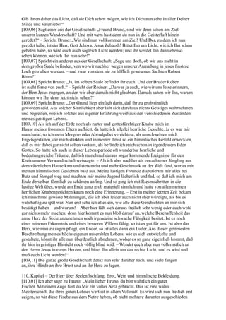 Gib ihnen daher das Licht, daß sie Dich sehen mögen, wie ich Dich nun sehe in aller Deiner
Milde und Vaterliebe!“
[109,06] Sagt einer aus der Gesellschaft: „Freund Bruno, sind wir denn schon am Ziel
unserer kurzen Wanderschaft? Und mit wem hast denn du nun in die Geisterluft hinein
geredet?“ – Spricht Bruno: „Wir sind nun vollkommen am Ziel! Und Der, zu dem ich nun
geredet habe, ist der Herr, Gott Jehova, Jesus Zebaoth! Bittet Ihn um Licht, wie ich Ihn schon
gebeten habe, so wird euch auch sogleich Licht werden; und ihr werdet Ihn dann ebenso
sehen können, wie ich Ihn nun sehe!“
[109,07] Spricht ein anderer aus der Gesellschaft: „Sage uns doch, ob wir uns nicht in
dem großen Saale befinden, von wo wir nachher wegen unserer Anmaßung in jenes finstere
Loch getrieben wurden, – und zwar von dem nie zu höflich gewesenen Sachsen Robert
Blum?“
[109,08] Spricht Bruno: „Ja, im selben Saale befindet ihr euch. Und der Bruder Robert
ist nicht ferne von euch.“ – Spricht der Redner: „Da war ja auch, wie wir uns leise erinnern,
der Herr Jesus zugegen, an den wir aber damals nicht glaubten. Damals sahen wir Ihn, warum
können wir Ihn denn jetzt nicht sehen?“
[109,09] Spricht Bruno: „Der Grund liegt einfach darin, daß ihr zu grob sinnlich
geworden seid. Aus solcher Sinnlichkeit aber läßt sich durchaus nichts Geistiges wahrnehmen
und begreifen, wie ich solches aus eigener Erfahrung weiß aus den verschiedenen Zuständen
meines geistigen Lebens.
[109,10] Als ich auf der Erde noch als zarter und gottesfürchtiger Knabe mich im
Hause meiner frommen Eltern aufhielt, da hatte ich allerlei herrliche Gesichte. Ja es war mir
manchmal, so ich mein Morgen- oder Abendgebet verrichtete, als umschwebten mich
Engelsgestalten, die mich stärkten und in meiner Brust so ein himmlisches Gefühl erweckten,
daß es mir dabei gar nicht selten vorkam, als befände ich mich schon in irgendeinem Eden
Gottes. So hatte ich auch in dieser Lebensperiode oft wunderbar herrliche und
bedeutungsreiche Träume, daß ich manchmal daraus sogar kommende Ereignisse für den
Kreis unserer Verwandtschaft weissagte. – Als ich aber nachher als erwachsener Jüngling aus
dem väterlichen Hause kam und stets mehr und mehr Geschmack an der Welt fand, war es mit
meinen himmlischen Gesichten bald aus. Meine lustigen Freunde disputierten mir alles bei
Butz und Stengel weg und machten mir meine Jugend lächerlich und fad, so daß ich mich am
Ende derselben förmlich zu schämen anfing. Und so ging ich mit Riesenschritten in die
lustige Welt über, wurde am Ende ganz grob materiell sinnlich und hatte von allen meinen
herrlichen Knabengesichten kaum noch eine Erinnerung. – Erst in meiner letzten Zeit bekam
ich manchmal gewisse Mahnungen, die ich aber leider auch nicht eher würdigte, als bis es
wahrhaftig zu spät war. Nun erst sehe ich alles ein, wie alle diese Geschichten an mir sich
bestätigt haben – und warum! – Aber hier läßt sich daraus freilich sehr wenig oder auch wohl
gar nichts mehr machen; denn hier kommt es nun bloß darauf an, welche Beschaffenheit das
arme Herz der Seele anzunehmen noch irgendeine schwache Fähigkeit besitzt. Ist es noch
einer reineren Erkenntnis und eines besseren Willens fähig, so ist es gut für uns. Ist aber das
Herz, wie man zu sagen pflegt, ein Luder, so ist alles dann ein Luder. Aus dieser getreuesten
Beschreibung meines höchsteigenen miserablen Lebens, wie es sich entwickelte und
gestaltete, könnt ihr alle nun überdeutlich abnehmen, woher es so ganz eigentlich kommt, daß
ihr hier in geistiger Hinsicht noch völlig blind seid. – Wendet euch aber nun vollernstlich an
den Herrn Jesus in euren Herzen, und bittet Ihn allein um das rechte Licht, und es wird und
muß euch Licht werden!“
[109,11] Die ganze große Gesellschaft denkt nun sehr darüber nach, und viele fangen
an, ihre Hände an ihre Brust und an ihr Herz zu legen.

110. Kapitel – Der Herr über Seelenfischfang. Brot, Wein und himmlische Bekleidung.
[110,01] Ich aber sage zu Bruno: „Mein lieber Bruno, du bist wahrlich ein guter
Fischer. Mit einem Zuge hast du Mir ein volles Netz gebracht. Das ist eine wahre
Meisterschaft, die ihres guten Lohnes wert ist in allem Vollmaß! Es wird sich nun freilich erst
zeigen, so wir diese Fische aus dem Netze heben, ob nicht mehrere darunter ausgeschieden
 