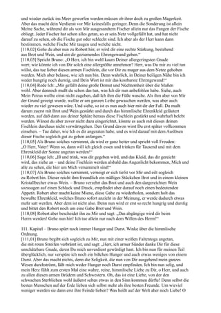 und wieder zurück ins Meer geworfen werden müssen ob ihrer doch zu großen Magerkeit.
Aber das macht dein Verdienst vor Mir keinesfalls geringer. Denn die Sonderung ist allein
Meine Sache, während dir als von Mir ausgesandtem Fischer allein nur das Fangen der Fische
obliegt. Jeder Fischer hat schon alles getan, so er sein Netz vollgefüllt hat, und hat nicht
darauf zu sehen, ob die Fische gut oder schlecht sind. Ich aber als der Herr kann dann
bestimmen, welche Fische Mir taugen und welche nicht.
[110,02] Gehe du aber nun zu Robert hin; er wird dir eine rechte Stärkung, bestehend
aus Brot und Wein, und ein dir geziemendes Ehrengewand geben.“
[110,03] Spricht Bruno: „O Herr, ich bin wohl kaum Deiner allergeringsten Gnade
wert; wie könnte ich von Dir solch eine allergrößte annehmen? Herr, was Du mir zu viel tun
willst, das tue lieber diesen armen Fischlein, die vor Dir zu mager aus dem Netze gehoben
werden. Mich aber belasse, wie ich nun bin. Denn wahrlich, in Deiner heiligen Nähe bin ich
weder hungrig noch durstig, und Dein Wort ist mir das kostbarste Ehrengewand!“
[110,04] Rede Ich: „Mir gefällt deine große Demut und Nüchternheit über die Maßen
wohl. Aber dennoch mußt du schon das tun, was Ich dir nun anbefohlen habe. Siehe, auch
Mein Petrus wollte einst nicht zugeben, daß Ich ihm die Füße wasche. Als ihm aber von Mir
der Grund gezeigt wurde, wollte er am ganzen Leibe gewaschen werden, was aber auch
wieder zu viel gewesen wäre. Und siehe, so ist es nun auch hier mit dir der Fall. Du mußt
darum zuerst mit Brot und Wein gestärkt und durch das himmlische Ehrenkleid geläutert
werden, auf daß dann aus deiner Sphäre heraus diese Fischlein gestärkt und wahrhaft belebt
werden. Wärest du aber zuvor nicht dazu eingerichtet, könnte es auch mit diesen deinen
Fischlein durchaus nicht vorwärtsgehen. Den Grund davon wirst Du erst später vollkommen
einsehen. – Tue daher, wie Ich es dir angeraten habe, und es wird darauf mit dem Auslösen
dieser Fische sogleich gut zu gehen anfangen.“
[110,05] Als Bruno solches vernimmt, da wird er ganz heiter und spricht voll Freuden:
„O Herr, Vater! Wenn so, dann will ich gleich essen und trinken für Tausend und mit dem
Ehrenkleid der Sonne angetan werden!“
[110,06] Sage Ich: „Iß und trink, was dir gegeben wird, und das Kleid, das dir gereicht
wird, das ziehe an – und deine Fischlein werden alsbald das Augenlicht bekommen, Mich und
alle zu sehen, die hier um Mich versammelt sind!“
[110,07] Als Bruno solches vernimmt, verneigt er sich tiefst vor Mir und eilt sogleich
zu Robert hin. Dieser reicht ihm freundlich ein mäßiges Stückchen Brot und in einem kleinen
Kristallbecher etwas Wein. – Bruno verzehrt das Brot und auch den dargereichten Wein
sozusagen auf einen Schluck und Druck, empfindet aber darauf noch einen bedeutenden
Appetit. Robert aber macht keine Miene, diese Gabe zu wiederholen, sondern holt das
bewußte Ehrenkleid, welches Bruno sofort anzieht in der Meinung, er werde dadurch etwas
mehr satt werden. Aber dem ist nicht also. Denn nun wird er erst so recht hungrig und durstig
und bittet den Robert noch um eine Gabe Brot und Wein.
[110,08] Robert aber bescheidet ihn zu Mir und sagt: „Das abgängige wird dir beim
Herrn werden! Gehe nun hin! Ich tue allein nur nach dem Willen des Herrn!“

111. Kapitel – Bruno spürt noch immer Hunger und Durst. Winke über die himmlische
Ordnung.
[111,01] Bruno begibt sich sogleich zu Mir, nun mit einer weißen Faltentoga angetan,
die mit roten Streifen verbrämt ist, und sagt: „Herr, ich armer Sünder danke Dir für diese
unschätzbare Gnade, deren Du mich unverdient gewürdigt hast. Ich bin nun für meinen Teil
überglücklich, nur verspüre ich noch ein bißchen Hunger und auch etwas weniges von einem
Durst. Aber das macht nichts, denn die Seligkeit, die nun von Dir ausgehend mein ganzes
Wesen durchströmt, läßt mich weder Hunger noch Durst empfinden. Ich bin nun selig, und
mein Herz fühlt zum ersten Mal eine wahre, reine, himmlische Liebe zu Dir, o Herr, und auch
zu allen diesen armen Brüdern und Schwestern. Oh, das ist eine Liebe, von der den
schwachen Sterblichen wohl äußerst selten etwas in den Sinn kommen dürfte! Denn selbst die
besten Menschen auf der Erde lieben sich selbst mehr als ihre besten Freunde. Um wieviel
weniger werden sie dann erst ihre Feinde lieben? Was heißt auf der Welt aber noch Liebe! O
 