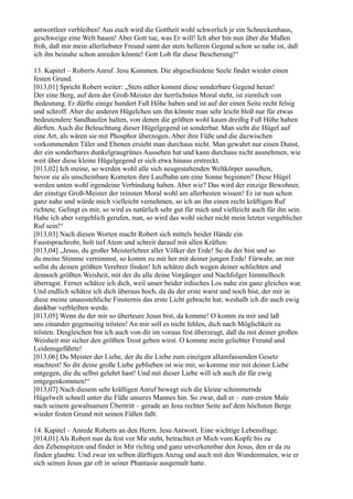 antwortleer verbleiben! Aus euch wird die Gottheit wohl schwerlich je ein Schneckenhaus,
geschweige eine Welt bauen! Aber Gott tue, was Er will! Ich aber bin nun über die Maßen
froh, daß mir mein allerliebster Freund samt der stets helleren Gegend schon so nahe ist, daß
ich ihn beinahe schon anreden könnte! Gott Lob für diese Bescherung!“

13. Kapitel – Roberts Anruf. Jesu Kommen. Die abgeschiedene Seele findet wieder einen
festen Grund.
[013,01] Spricht Robert weiter: „Stets näher kommt diese sonderbare Gegend heran!
Der eine Berg, auf dem der Groß-Meister der herrlichsten Moral steht, ist ziemlich von
Bedeutung. Er dürfte einige hundert Fuß Höhe haben und ist auf der einen Seite recht felsig
und schroff. Aber die anderen Hügelchen um ihn könnte man sehr leicht bloß nur für etwas
bedeutendere Sandhaufen halten, von denen die größten wohl kaum dreißig Fuß Höhe haben
dürften. Auch die Beleuchtung dieser Hügelgegend ist sonderbar. Man sieht die Hügel auf
eine Art, als wären sie mit Phosphor überzogen. Aber ihre Füße und die dazwischen
vorkommenden Täler und Ebenen ersieht man durchaus nicht. Man gewahrt nur einen Dunst,
der ein sonderbares dunkelgraugrünes Aussehen hat und kann durchaus nicht ausnehmen, wie
weit über diese kleine Hügelgegend er sich etwa hinaus erstreckt.
[013,02] Ich meine, so werden wohl alle sich neugestaltenden Weltkörper aussehen,
bevor sie als unscheinbare Kometen ihre Laufbahn um eine Sonne beginnen? Diese Hügel
werden unten wohl irgendeine Verbindung haben. Aber wie? Das wird der einzige Bewohner,
der einstige Groß-Meister der reinsten Moral wohl am allerbesten wissen! Er ist nun schon
ganz nahe und würde mich vielleicht vernehmen, so ich an ihn einen recht kräftigen Ruf
richtete. Gelingt es mir, so wird es natürlich sehr gut für mich und vielleicht auch für ihn sein.
Habe ich aber vergeblich gerufen, nun, so wird das wohl sicher nicht mein letzter vergeblicher
Ruf sein!“
[013,03] Nach diesen Worten macht Robert sich mittels beider Hände ein
Faustsprachrohr, holt tief Atem und schreit darauf mit allen Kräften:
[013,04] „Jesus, du großer Meisterlehrer aller Völker der Erde! So du der bist und so
du meine Stimme vernimmst, so komm zu mir her mit deiner jungen Erde! Fürwahr, an mir
sollst du deinen größten Verehrer finden! Ich schätze dich wegen deiner schlichten und
dennoch größten Weisheit, mit der du alle deine Vorgänger und Nachfolger himmelhoch
überragst. Ferner schätze ich dich, weil unser beider irdisches Los nahe ein ganz gleiches war.
Und endlich schätze ich dich überaus hoch, da du der erste warst und noch bist, der mir in
diese meine unausstehliche Finsternis das erste Licht gebracht hat; weshalb ich dir auch ewig
dankbar verbleiben werde.
[013,05] Wenn du der mir so überteure Jesus bist, da komme! O komm zu mir und laß
uns einander gegenseitig trösten! An mir soll es nicht fehlen, dich nach Möglichkeit zu
trösten. Desgleichen bin ich auch von dir im voraus fest überzeugt, daß du mit deiner großen
Weisheit mir sicher den größten Trost geben wirst. O komme mein geliebter Freund und
Leidensgefährte!
[013,06] Du Meister der Liebe, der du die Liebe zum einzigen allumfassenden Gesetz
machtest! So dir deine große Liebe geblieben ist wie mir, so komme mir mit deiner Liebe
entgegen, die du selbst gelehrt hast! Und mit dieser Liebe will ich auch dir für ewig
entgegenkommen!“
[013,07] Nach diesem sehr kräftigen Anruf bewegt sich die kleine schimmernde
Hügelwelt schnell unter die Füße unseres Mannes hin. So zwar, daß er – zum ersten Male
nach seinem gewaltsamen Übertritt – gerade an Jesu rechter Seite auf dem höchsten Berge
wieder festen Grund mit seinen Füßen faßt.

14. Kapitel – Anrede Roberts an den Herrn. Jesu Antwort. Eine wichtige Lebensfrage.
[014,01] Als Robert nun da fest vor Mir steht, betrachtet er Mich vom Kopfe bis zu
den Zehenspitzen und findet in Mir richtig und ganz unverkennbar den Jesus, den er da zu
finden glaubte. Und zwar im selben dürftigen Anzug und auch mit den Wundenmalen, wie er
sich seinen Jesus gar oft in seiner Phantasie ausgemalt hatte.
 