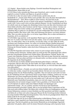 112. Kapitel – Bruno belehrt seine Zöglinge. Einwürfe betreffend Wiedergeburt und
Willensfreiheit. Bruno klärt sie auf.
[112,01] Diese Lehre umstaltet den Bruno ganz himmlisch, und er wendet sich darauf
sogleich zu seinen Fischlein und fängt an, sie gerecht zu lehren.
[112,02] Als er aber mit seiner Lehre zu Ende kommt, spricht einer, der ein
Neukatholik ist: „Freund, deine Worte waren gewählt, aber wozu alle diese theosophischen
Weisheitsphrasen? – Sieh, Moses erzählt in seiner Genesis: Als Gott Sich an das
Schöpfungswerk machte, da war es Nacht in der ganzen Unendlichkeit. Und Gott sprach: Es
werde Licht! Und es ward Licht in all den endlosen Räumen! Als die Unendlichkeit auf diese
Art erhellt ward, da erst begann der allmächtige Gottes-Geist, der über allen Gewässern und
ihrem Inhalt schwebte, diese Gewässer und ihr Chaos zu teilen und zu ordnen. Und das war
wahrlich völlig eines Gottes würdig weise gehandelt. – Du aber fängst mit uns gerade den
verkehrten Weg zu gehen an. So sprachst du viel und wohlgeordnet über Christus und Seine
alleinige Gottheit, über Seine Liebe, Güte und Erbarmung und ebenso von Seiner nächsten
Nähe. Aber was nützt uns das alles, so wir keine Augen haben, Ihn zu sehen und danach zu
beurteilen, ob Er es wirklich ist?
[112,03] Daher sage auch du, so dir irgendeine Macht eigen ist, gleich der Gottheit
über uns: Es werde Licht! Dann wird sich alles andere, wenn wir einmal geläuterten Gesichtes
sind, von selbst geben. Aber so du sprichst, was du alles siehst, wir aber außer dir nichts
erschauen und vernehmen können, wie sollen wir da deinen Worten Glauben beimessen?
Besinn dich daher und tue, was uns zuerst nottut, so wirst du hoffentlich auch nicht wider die
Ordnung der Himmel handeln, indem doch diese Ordnung das erste Werden aller Dinge
bedingte!
[112,04] Wir begreifen noch immer nicht, warum wir jetzt weniger sehen als gleich
im Anfang unseres Hierseins. Anfangs sahen wir recht gut den sehr geräumigen Saal, ebenso
auch den seinsollenden Heiland Jesus, Robert Blum, Messenhauser, Jellinek, Becher, die
Leanerl, den Pathetikus Dismas, seinen Freund Max Olaf und ein paar Dutzend der saubersten
Tänzerinnen. Und nun sehen und hören wir allesamt nichts von ihnen und den vielen anderen!
Wo liegt denn da der Hund begraben?
[112,05] Du hast uns bisher darüber keinen Bescheid geben können, wohl aber
versprochen, daß uns allen Gott, der Herr Selbst, die Augen eröffnen werde. Aber nun
geschieht von alledem nichts! Führe daher du an uns das aus, so wird sich dann alles andere
von selbst geben!“
[112,06] Spricht Bruno: „Freunde, nur noch eine kleine Geduld, und es soll euch dann
vor allem das werden, wonach ihr nun besonders dürstet. Du hast mir zwar recht weise die
Ordnung Gottes bei der Welterschaffung vorgeführt. Aber ich muß mit euch nicht wie Gott
bei der Schöpfung mit den Urgewässern Seiner ewigen Ideen verfahren, sondern nur wie eine
Wehemutter mit einem neugeborenen Kindlein. Bei dem Kind ist die Öffnung der Augen
doch auch nicht das erste, wie soll es bei euch anders sein? Laßt euch erst willig aus dem
Mutterleib eurer Sinnlichkeit herausheben, dann erst wird sich zeigen, wieviel des
Gotteslichtes ihr auf einmal ertragen werdet! Und so geschehe es im Namen des Herrn!“
[112,07] Spricht ein anderer neben dem früheren Redner mit Spottaugen und
sarkastischer Zunge: „No, no, Liebster, auf diese Art bist du ja eine himmlische
Schwerenotsmutter geworden! Schade, daß so was die heiligen Patres Liguorianer auf der
Erde noch nicht erfahren haben! Die hätten dich vielleicht schon als Gnadenpatron unter dem
Namen Hebammius coelestis in einem Hochaltar aus Holz geschnitzt und falsch vergoldet,
und hätten dir zu Ehren sich schon einige gute Messen für die Erreichung leichter Geburten
um einige hundert Silberlinge heruntergestochen. Nein, bist du ein grundgescheiter Mann! Zu
helfen weißt du dir aus jeder Verlegenheit!
[112,08] Aber sage mir als ein in allen Geburtssachen wohlerfahrener Patron, wie oft
muß denn so ganz eigentlich eine Menschenseele geboren werden, bis sie endlich einmal
sagen kann: Nun bin ich gottlob aus dem letzten Mutterleib an ein beständiges Tageslicht
gekrochen! Ich glaube, dahin wird's bei deiner Himmelsverfassung wohl ewig keine Seele
 