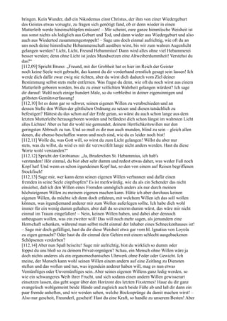 bringen. Kein Wunder, daß ein Nikodemus einst Christus, der ihm von einer Wiedergeburt
des Geistes etwas vorsagte, zu fragen sich genötigt fand, ob er denn wieder in einen
Mutterleib werde hineinschlüpfen müssen! – Mir scheint, eure ganze himmlische Weisheit ist
aus sonst nichts als lediglich aus Geburt und Tod, und dann wieder aus Wiedergeburt und also
auch aus Wiedertod zusammengestoppelt! – Sage uns doch einmal aufrichtig, wie oft du an
uns noch deine himmlische Hebammenschaft ausüben wirst, bis wir zum wahren Augenlicht
gelangen werden? Licht, Licht, Freund Hebammius! Dann wird alles ohne viel Hebammerei
besser werden; denn ohne Licht ist jedes Mundwetzen eine Altweiberdummheit! Verstehst du
das?“
[112,09] Spricht Bruno: „Freund, mit der Grobheit hat es hier im Reich der Geister
noch keine Seele weit gebracht, das kannst du dir vorderhand ernstlich gesagt sein lassen! Ich
werde dich dafür zwar ewig nie richten, aber du wirst dich dadurch vom Ziel deiner
Bestimmung selbst stets mehr entfernen. Was fragst du denn, wie oft du noch wirst aus einem
Mutterleib geboren werden, bis du zu einer vollichten Wahrheit gelangen würdest? Ich sage
dir darauf: Wohl noch einige hundert Male, so du verbleibst in deiner eigensinnigen und
gröbsten Gemütsverfassung!
[112,10] Ist es denn gar so schwer, seinen eigenen Willen zu verabschieden und an
dessen Stelle den Willen der göttlichen Ordnung zu setzen und diesen tatsächlich zu
befestigen? Hättest du das schon auf der Erde getan, so wärst du auch schon lange aus dem
letzten Mutterleibe herausgeboren worden und befändest dich schon längst im wahrsten Licht
alles Lichtes! Aber es hat dir wohl nie gemundet, deinem Herrlichkeitswillen nur den
geringsten Abbruch zu tun. Und so muß es dir nun auch munden, blind zu sein – gleich allen
denen, die ebenso beschaffen waren und noch sind, wie du es leider noch bist!
[112,11] Wolle du, was Gott will, so wirst du zum Licht gelangen! Willst du aber nur
stets, was du willst, da wird es mit dir verzweifelt lange nicht anders werden. Hast du diese
Worte wohl verstanden?“
[112,12] Spricht der Grobianus: „Ja, Bruderchen St. Hebammius, ich hab's
verstanden! Hör einmal, du bist aber sehr dumm und redest etwas daher, was weder Fuß noch
Kopf hat! Und wenn es schon irgendeinen Kopf hat, so den von einem auf Reisen begriffenen
Stockfisch!
[112,13] Sage mir, wer kann denn seinen eigenen Willen verbannen und dafür einen
fremden in seine Seele einpfropfen? Es ist merkwürdig, wie du als ein Sehender das nicht
einsiehst, daß ich den Willen eines Fremden unmöglich anders als nur durch meinen
höchsteigenen Willen zu meinem eigenen machen kann. Hätte ich aber durchaus keinen
eigenen Willen, da möchte ich denn doch erfahren, mit welchem Willen ich das soll wollen
können, was irgendjemand anderer mir zum Wollen auferlegen sollte. Ich habe dich wohl
immer für ein wenig dumm gehalten, aber daß du so enorm dumm wärst, das wäre mir nicht
einmal im Traum eingefallen! – Nein, keinen Willen haben, und dabei aber dennoch
unbeugsam wollen, was ein zweiter will! Das will noch mehr sagen, als jemandem eine
Herrschaft schenken, während man selbst nicht einmal der Inhaber eines Schneckenhauses ist!
– Sage mir doch gefälligst, hast du dir diese Weisheit etwa gar vom hl. Ignatius von Loyola
zu eigen gemacht? Oder hast du dir einmal dein Gehirn mit einem schlecht ausgebackenen
Schöpsenen verdorben?
[112,14] Aber nun Spaß beiseite! Sage mir aufrichtig, bist du wirklich so dumm oder
foppst du uns bloß so zu deinem Privatvergnügen? Schau, ein Mensch ohne Willen wäre ja
doch nichts anderes als ein organomechanisches Uhrwerk ohne Feder oder Gewicht. Ich
meine, der Mensch kann wohl seinen Willen einem andern auf eine Zeitlang zu Diensten
stellen und das wollen und tun, was irgendein anderer haben will, mag es nun etwas
Vernünftiges oder Unvernünftiges sein. Aber seines eigenen Willens ganz ledig werden, so
wie ein schwangeres Weib ihrer Frucht, und sich sodann einen andern Willen gewisserart
einsetzen lassen, das geht sogar über den Horizont des letzten Fixsternes! Haue du dir ganz
evangelisch wohlgemeint beide Hände und zugleich auch beide Füße ab und laß dir dann ein
paar fremde anheften, und wir werden sehen, welche Bockssprünge du damit machen wirst! –
Also nur gescheit, Freunderl, gescheit! Hast du eine Kraft, so handle zu unserem Besten! Aber
 