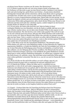 mit deinen leeren Worten verschone uns für immer, Herr Brunissimus!“
[112,15] Bruno wendet nun alles auf, sein etwas erregtes Gemüt zu beruhigen, aber
der Grobianus will ihm nicht so ganz aus dem Herzen weichen. Nachdem er sein Inneres
mehr und mehr beruhigt hat, spricht Bruno zum Grobian: „Freund, deiner absichtlich
beleidigenden Einrede habe ich klar entnommen, daß du meine Rede nicht im geringsten
verstanden hast. Ich habe euch vorerst zu einer rechten Geduld ermahnt, ohne die kein
Mensch je zu etwas Ausgezeichnetem gelangen kann. Darauf habe ich euch gezeigt, wie ein
Mensch nur dadurch vorwärts und zum erwünschten Ziele gelangt, wenn er seinen eigenen,
nichtswerten Willen dahin gefangennimmt, daß er durch ihn den Willen eines Weisen in sich
aufnimmt und dann nicht mehr den verkehrten eigenen, sondern lediglich nur den besseren
fremden Willen als Tatkraft in sich wirken läßt.
[112,16] Ich meine, die Sache sollte doch klar sein? Aber du findest in dieser
wichtigsten Wahrheit nur eine Dummheit, weil du die Sache so auffaßt, daß man zuvor sich
ganz willenlos machen müsse, um erst dann einen fremden Willen als den eigenen in sich
wirkend aufzunehmen. Wer aber hat dir je eine solche Lehre gegeben? Das weiß ich so gut
wie du und vielleicht noch etwas besser, daß man ohne Willen durchaus nicht wollen kann,
was ein zweiter will. Denn ein Mensch ohne Willen wäre entweder ein stummer Automat
oder eine bare Statue. Und so versteht es sich doch von selbst, daß ein Mensch nur so seinen
Willen in den eines andern übergehen lassen kann, wenn er eben mit dem eigenen Willen den
eines andern fest will und danach seine Handlungen einrichtet.
[112,17] Der Wille ist der Arm der menschlichen Bedürfnisse. Wer demnach seinen
Willen ändern will, muß zuvor seine Bedürfnisse ändern. Ist dem Menschen die Trägheit ein
angestammtes Bedürfnis, so bindet dies Bedürfnis der Seele die Notwendigkeit auf, nichts zu
tun. Ist dem Menschen die Befriedigung seines Fleisches ein Bedürfnis, so muß die Seele
alles aufbieten, um eine Sättigung dem Fleische zuzuführen. Der Mensch aber hat auch ein
höheres Erkenntnisvermögen, durch das er das Schädliche der groben Bedürfnisse einsieht.
Damit kann er solche unlautere Bedürfnisse bekämpfen, sie endlich ganz verbannen und an
ihre Stelle bessere, d.h. göttliche, setzen. Das heißt dann seinen materiellen Willen gegen
einen wahren göttlichen vertauschen! Das aber ist es, was ich von euch im Namen des Herrn
verlange.
[112,18] So ich aber nur das und nichts anderes von euch verlange, sage mir, aus
welchem Grunde du gegen mich so empörend roh und grob aufgetreten bist?“
[112,19] Spricht der Grobian: „Hättest du früher auch so verständlich mit uns
gesprochen, so wäre ich dir auch anders entgegengetreten. Aber du hast ehedem nur
hochweise und orthodoxisch mit uns parliert, daß wir dich selbst mit dem besten Willen nicht
anders hätten verstehen können. Und die für dich unangenehme Folge war, daß ich dir
deshalb im Namen meiner zahlreichen Brüderschaft einige Komplimente habe müssen
zukommen lassen. Ich nehme sie aber wieder zurück, weil ich aus deiner letzten
berichtigenden Rede ersehen habe, daß du doch nicht gar so einfältig bist als ich glaubte.
Nach deiner letzten Berichtigung stehen die Aktien bei weitem besser, und wir alle sehen nun
die Notwendigkeit dessen ein, was du über die Geduld und den Austausch des menschlichen
Willens geredet hast. Ja, ja, auf diese Art kann es auch gehen, wenn auch mit manchen
Schwierigkeiten; denn ein altes Pferd nimmt schwerer eine andere Dressur an als ein junges,
aber das tut nichts zur Sache, wo die Jungfrau Geduld am rechten Fleck weilt!“

113. Kapitel – Grobians Rede über die Entstellung der Religion durch das Priestertum.
[113,01] Spricht der Grobian weiter: „Daß wir Menschen nun aber so unmenschlich
dumm sind, besonders in den Dingen der Religion Christi, kann uns kein Gott für übel
nehmen! Denn das hohe und niedere Pfaffentum haben mit der lieben Lehre Christi ja doch so
gewirtschaftet, daß es am Ende sogar dem letzten Sauhalter auffallen mußte, wie die von
Wohlleben strotzenden Diener der hl. Religion den getauften Bekennern der
alleinseligmachenden römisch-katholischen Kirche nichts so sehr ans Herz legten als die liebe
himmlische Armut, Liebe, Geduld und den unbedingten Gehorsam – vorerst gegenüber der
Kirche und ihren göttlichen (oder was?) Dienern, dann aber auch gegen den Staat, sofern
 