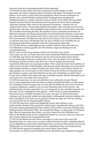 dieser die Sache der alleinseligmachenden Kirche begünstigt!
[113,02] Bin ich doch selbst oft mit den einfachsten Leutchen darüber zu reden
gekommen, die solche Lumpereien ebenso beurteilten und sagten: Die Religion sei nichts
anderes, als ein schon in alten Zeiten fein ausgedachtes Mittel, die armen Menschen zu
blenden und sie durch höllische und himmlische Vorspiegelungen und glänzende
Betrügereien dahin zu verhalten, daß diese dann aus Furcht vor der Hölle oder aus großem
Wunsch nach dem Himmel der arbeitsscheuen Priesterkaste die besten Bissen zubringen,
selbst aber schlechter leben sollen als der gemeinste Kettenhund – natürlich alles zur
,größeren Ehre Gottes‘! Woraus dann deutlichst hervorgehe, daß es entweder nie einen Jesus
gegeben habe, oder daß er doch unmöglich Gottes Sohn gewesen sein kann! Denn wenn man
die erschaffene Einrichtung der Welt, die unendlich weise ist, betrachtet und daneben die
löblichen Grundsätze der alleinseligmachenden römisch-katholischen Religion, wonach man
ganz ohne Gedanken alles glauben muß, wenn es auch noch so dumm und widersinnig wäre,
und wenn man dazu noch bekennen muß, daß nur die römische Lehre die rein christliche sei –
so muß man doch sehen, daß derselbe Gott, der alles so höchst weise erschaffen hat, zur
Erweckung des Menschen unmöglich solch eine Lehre gegeben haben kann.
[113,03] Sieh, Bruno, so philosophieren ganz einfache Leutchen! Wie sollen dann erst
wir Gebildeteren urteilen gegenüber den Dummheiten, Lügen und Betrügereien der
römischkatholischen
Kirche? Und in welch einem Ansehen muß da erst der Stifter einer solchen
Lehre stehen, die sich wie Wachs oder Gips in alle erdenklichen Mißformen umwandeln läßt?
[113,04] Man sagt freilich: Das Papsttum sehe der reinen Christuslehre ebenso ähnlich
wie ein schmutziger Stiefel einer mediceischen Venus. Aber das ändert mein Urteil übers
Christentum und dessen Stifter nicht. Denn was von Gott ausgeht, das kann keine
menschliche Selbstsucht nur im geringsten ändern. Wäre sonach die Lehre Christi göttlich, da
müßte es doch mit allen Teufeln hergehen, daß daran die elende Menschheit etwas nach ihrem
selbstsüchtigen Belieben zu ändern imstande sein sollte! Sollte es der Gottheit wirklich nur
daran gelegen sein, mit der Lehre von der vollsten Freiheit des Willens den Menschen auch
die Erlaubnis zu geben, nach ihrem Belieben mit der Lehre Schindluder zu treiben? Dann
Freund, adieu Gottheit! Denn dann muß sogar ein Blinder einsehen, daß der Menschheit solch
eine Lehre noch viel weniger nützt als gar keine!
[113,05] Ich meine aber, vor einer rein göttlichen Lehre sollte doch ein jeder Mensch
wie vor einer aufgehenden Sonne die höchste Achtung und Ehrfurcht haben, am allermeisten
der Verkündiger solcher einzigen Lehre. So aber eben die Pfaffen die reine Lehre Christi am
wenigsten respektieren, sondern sie als ein reines Menschenwerk zu ihren herrsch- und
selbstsüchtigsten Zwecken ummodeln? Ja so sie nachgerade nur das schroffste Gegenteil von
dem sind, was die ursprüngliche Lehre gebietet – muß da nicht ein jeder hellerdenkende
Mensch bei sich zu schließen anfangen: Eine Lehre, die sogar von den Priestern keine
Achtung in der Tat genießt, sondern nur durch äußere, nichtssagende Zeremonie betätigt wird,
kann nicht göttlich sein! Denn vor rein göttlichen Dingen hat sogar das Vieh eine Achtung,
um wieviel mehr der mit Vernunft begabte Mensch.
[113,06] Wer kann beim Anblick der aufgehenden Sonne ohne Achtung vor der
großen Gottheit dastehen? Wen ergreift der Anblick hoher majestätischer Gebirge nicht? Wer
kann ohne Achtung gleichgültig das Meer ansehen? Wessen Brust wird nicht erschüttert beim
mächtigen Rollen der Donner? Siehe, das sind göttliche Dinge, vor denen jeder vor Ehrfurcht
bebt. Aber das seinsollende Wort Gottes, wie sieht es denn da mit der Göttlichkeit aus? –
Wenn es den Pfaffen nichts als eine verkäufliche Pomade ist, was soll es dann uns Laien sein,
die wir keine Doktoren der Gottesgelehrtheit sind?
[113,07] So der Mensch auf diese Weise notwendig vor solch einer Lehre einen Ekel
bekommen muß, ist es dann etwa zu wundern, daß sich hernach ein jeder vernünftige Mensch
aus den Bedürfnissen seiner Natur Lebensregeln formt, nach diesen lebt und alles mit Ziel und
Maß genießt, was ihm die liebe Gottheit auf dem natürlichsten Wege zum Genuß darstellt.
[113,08] Ich habe gegen die Grundsätze der reinen Urlehre Christi nichts
einzuwenden; sie sind gut und den Bedürfnissen der Menschheit ganz naturgerecht angepaßt.
 