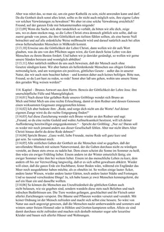 Aber was nützt das, so man sie, um ein guter Katholik zu sein, nicht anwenden kann und darf.
Da die Gottheit doch sonst alles leitet, sollte es ihr nicht auch möglich sein, ihre eigene Lehre
vor solchen Verwüstungen zu bewahren? Wo aber ist eine solche Verwahrung ersichtlich?
Freund, auf der ganzen Erde mir bekanntermaßen nirgends!
[113,09] Wenn die Sache sich aber tatsächlich so verhält, da bitten wir alle dich, zeige
uns, wo es dann stecken mag, so die Lehre Christi etwa dennoch göttlich sein sollte, daß sie
zuerst gerade von jenen, die ihre Göttlichkeit am tiefsten fühlen sollten, als eine barste Null
betrachtet und auf alle erdenkliche Weise mißbraucht wird und darauf natürlich auch bei allen
etwas hellersehenden Menschen in Mißkredit kommt.
[113,10] Erweise uns die Göttlichkeit der Lehre Christi, dann wollen wir dir aufs Wort
glauben, was du uns von den Pflichten sagen wirst, die Gott durch Seine Lehre von den
Menschen zu ihrem Besten fordert. Und haben wir je dawider gesündigt, so wollen wir gerne
unsere Sünden bereuen und womöglich abbüßen!
[113,11] Aber natürlich müßtest du uns auch beweisen, daß der Mensch auch ohne
Gesetze sündigen kann. Wir aber hatten als hellerdenkende Menschen aus obigen Gründen
notwendig kein, und am wenigsten ein positives, göttliches Gesetz – außer das in unserer
Natur, das wir auch stets beachtet haben – und konnten daher auch keines befolgen. Bitte nun,
Freund, so du Lust hast zu reden, so rede! Sonst aber laß uns gehen, wohin uns unsere Sinne
den geraden Weg weisen werden!“

114. Kapitel – Brunos Antwort aus dem Herrn. Beweis der Göttlichkeit der Lehre Jesu: ihre
unerschöpfliche Fülle und Mannigfaltigkeit.
[114,01] Nach dieser klar gefaßten Rede unseres Gröblings wendet sich Bruno an
Mich und bittet Mich um eine rechte Erleuchtung, damit er dem Redner und dessen Genossen
einen wirksamsten Gegensatz entgegenstellen könne.
[114,02] Ich aber bedeute ihm: „Rede, und sorge dich nicht um die Worte! Auf deiner
eigenen Zunge wirst du die rechte Entgegnung finden!“
[114,03] Auf diese Zusicherung wendet sich Bruno wieder an den Redner und sagt:
„Freund, so du eine rechte Geduld und wahre Aufmerksamkeit besitzest, will ich deiner
Aufforderung bereitwilligst entgegenkommen.“ – Spricht der Gröbling: „Nur zu! Daran soll
es weder mir noch jemand anders aus dieser Gesellschaft fehlen. Aber nur nicht übers Alter
Christi hinaus darfst du deine Rede dehnen!“
[114,04] Spricht Bruno: „Ganz wohl, liebe Freunde, meine Rede soll ganz kurz und
gut sein. So vernehmet mich:
[114,05] Alle zeitlichen Gaben der Gottheit an die Menschen sind so gegeben, daß der
unvollendete Mensch mit seinem Naturverstand, der die Gaben durchaus nicht zu würdigen
versteht, an ihnen stets etwas zu tadeln hat. Dem einen scheint die Sonne im Sommer zu heiß,
ihm wäre ein ewiger Frühling lieber. Einem andern ist der Winter entsetzlich lästig; ein
ewiger Sommer wäre ihm bei weitem lieber. Einem ist das menschliche Leben zu kurz, dem
andern oft bis zur Verzweiflung langweilig, daß er es sich selbst gewaltsam abkürzt. Wieder
will einer, daß die ganze Erde ein fruchtbarer, fester Boden wäre, während ein Engländer das
Meer noch ausgedehnter haben möchte, als es ohnehin ist. So wollen einige lauter Äcker,
andere lauter Wiesen, wieder andere lauter Gärten, noch andere lauter Städte und Festungen.
Und so tausend verschiedene Dinge! Ja, ich habe kaum je zwei Menschen kennengelernt, die
auf ein Haar ein und dasselbe wollten.
[114,06] So können die Menschen aus Unzufriedenheit die göttlichen Gaben auch
nicht belassen, wie sie gegeben sind, sondern wandeln diese stets nach Belieben und nach
irdischen Bedürfnissen um. Die Tiere werden gefangen, geschlachtet und ihr Fleisch unter
allerlei Zurichtungen verspeist. Die Bäume und Pflanzen werden versetzt und veredelt. Mit
keiner Ordnung ist der Mensch zufrieden und macht sich selbst eine bessere. So wäre von
Natur aus auch angezeigt gewesen, daß die Menschen nackt umherwandeln und sommers und
winters unter freiem Himmel oder in Höhlen und Grotten kampieren sollen. Allein sie sind
damit durchaus nicht zufrieden und machen sich deshalb mitunter sogar sehr luxuriöse
Kleider und bauen sich allerlei Häuser und Wohnungen.
 