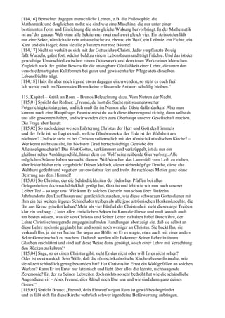 [114,16] Betrachtet dagegen menschliche Lehren, z.B. die Philosophie, die
Mathematik und dergleichen mehr: sie sind wie eine Maschine, die nur unter einer
bestimmten Form und Einrichtung die stets gleiche Wirkung hervorbringt. In der Mathematik
ist auf der ganzen Welt ohne alle Sektiererei zwei mal zwei gleich vier. Ein Aristoteles läßt
nur eine Sekte, nämlich die rein aristotelische zu, ebenso ein Wolf, ein Leibniz, ein Fichte, ein
Kant und ein Hegel; denn sie alle pflanzten nur tote Bäume!
[114,17] Nicht so verhält es sich mit der Gotteslehre Christi. Jeder verpflanzte Zweig
faßt Wurzeln, grünt fort, wächst bald zu einem Lebensbaum und trägt Früchte. Und das ist der
gewichtige Unterschied zwischen einem Gotteswerk und dem toten Werke eines Menschen.
Zugleich auch der größte Beweis für die unleugbare Göttlichkeit einer Lehre, die unter den
verschiedenartigsten Kultformen bei guter und gewissenhafter Pflege stets dieselben
Lebensfrüchte trägt.
[114,18] Habt ihr aber noch irgend etwas dagegen einzuwenden, so steht es euch frei!
Ich werde euch im Namen des Herrn keine erläuternde Antwort schuldig bleiben.“

115. Kapitel – Kritik an Rom. – Brunos Beleuchtung dazu. Vom Nutzen der Nacht.
[115,01] Spricht der Redner: „Freund, du hast die Sache mit staunenswerter
Folgerichtigkeit dargetan, und ich muß dir im Namen aller Gäste dafür danken! Aber nun
kommt noch eine Hauptfrage. Beantwortest du auch diese überzeugend richtig, dann sollst du
uns alle gewonnen haben, und wir werden dich zum Oberhaupt unserer Gesellschaft machen.
Die Frage aber lautet:
[115,02] So nach deiner weisen Erörterung Christus der Herr und Gott des Himmels
und der Erde ist, so fragt es sich, welche Glaubenssekte der Erde ist der Wahrheit am
nächsten? Und wie steht es bei Christus vollernstlich mit der römisch-katholischen Kirche? –
Wer kennt nicht das alte, im höchsten Grad herrschsüchtige Getriebe der
Alleinseligmacherin? Das Wort Gottes, verkümmert und verkrüppelt, ist da nur ein
gleißnerisches Aushängeschild, hinter dem ein Wolf seine reißende Gier verbirgt. Alle
möglichen Stürme haben versucht, diesem Wolfsdrachen das Lammfell vom Leib zu ziehen,
aber leider bisher rein vergeblich! Dieser Moloch, dieser siebenköpfige Drache, diese alte
Welthure gedeiht und vegetiert unverwüstbar fort und treibt ihr ruchloses Metier ganz ohne
Beirrung aus dem Himmel!
[115,03] So Christus, der die Schändlichkeiten der jüdischen Pfaffen bei allen
Gelegenheiten doch nachdrücklich gerügt hat, Gott ist und lebt wie wir nun nach unserer
Leiber Tod – so sage uns: Wie kann Er solchen Greueln nun schon über fünfzehn
Jahrhunderte den Lauf lassen und gemächlich zusehen, wie diese schwarzen Gottesdiener mit
Ihm ein bei weitem ärgeres Schindluder treiben als alle jene altrömischen Henkersknechte, die
Ihn ans Kreuz geheftet haben? Mehr als vier Fünftel der Christenheit sieht dieses arge Treiben
klar ein und sagt: ,Unter allen christlichen Sekten ist Rom die älteste und muß sonach auch
am besten wissen, was sie von Christus und Seiner Lehre zu halten habe! Durch ihre, der
Lehre Christi schnurgerade entgegenlaufenden Handlungen aber zeigt sie, daß sie selbst an
diese Lehre noch nie geglaubt hat und somit noch weniger an Christus. Sie backt Ihn, sie
verkauft Ihn, ja sie verfluchte Ihn sogar zur Hölle, so Er es wagte, etwa auch mit einer andern
Sekte Gemeinschaft zu machen. Dadurch werden alle Bekenner Seiner Lehre in ihrem
Glauben erschüttert und sind auf diese Weise dann genötigt, solch einer Lehre mit Verachtung
den Rücken zu kehren!‘
[115,04] Sage, so es einen Christus gibt, sieht Er das nicht oder will Er es nicht sehen?
Oder ist es etwa doch Sein Wille, daß die römisch-katholische Kirche ebenso fortwalte, wie
sie allzeit schändlich genug bestanden hat? Hat Christus im Ernst ein Wohlgefallen an solchen
Werken? Kann Er im Ernst nur lateinisch und liebt über alles die leerste, nichtssagende
Zeremonie? Er, der zu Seinen Lebzeiten doch nichts so sehr bedroht hat wie die schändliche
Augendienerei! – Also, Freund, dies Rätsel noch löse uns und wir sind dann ganz deines
Gottes!“
[115,05] Spricht Bruno: „Freund, dein Einwurf wegen Rom ist gewiß bestbegründet
und es läßt sich für diese Kirche wahrlich schwer irgendeine Befürwortung anbringen.
 