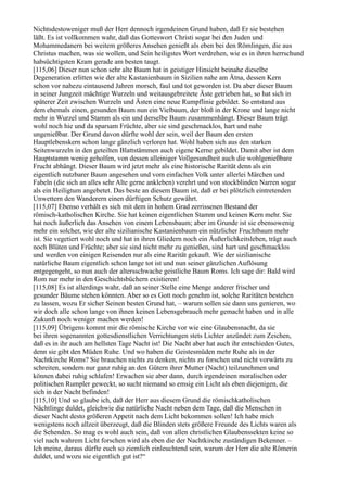 Nichtsdestoweniger muß der Herr dennoch irgendeinen Grund haben, daß Er sie bestehen
läßt. Es ist vollkommen wahr, daß das Gotteswort Christi sogar bei den Juden und
Mohammedanern bei weitem größeres Ansehen genießt als eben bei den Römlingen, die aus
Christus machen, was sie wollen, und Sein heiligstes Wort verdrehen, wie es in ihren herrschund
habsüchtigsten Kram gerade am besten taugt.
[115,06] Dieser nun schon sehr alte Baum hat in geistiger Hinsicht beinahe dieselbe
Degeneration erlitten wie der alte Kastanienbaum in Sizilien nahe am Ätna, dessen Kern
schon vor nahezu eintausend Jahren morsch, faul und tot geworden ist. Da aber dieser Baum
in seiner Jungzeit mächtige Wurzeln und weitausgebreitete Äste getrieben hat, so hat sich in
späterer Zeit zwischen Wurzeln und Ästen eine neue Rumpflinie gebildet. So entstand aus
dem ehemals einen, gesunden Baum nun ein Vielbaum, der bloß in der Krone und lange nicht
mehr in Wurzel und Stamm als ein und derselbe Baum zusammenhängt. Dieser Baum trägt
wohl noch hie und da sparsam Früchte, aber sie sind geschmacklos, hart und nahe
ungenießbar. Der Grund davon dürfte wohl der sein, weil der Baum den ersten
Hauptlebenskern schon lange gänzlich verloren hat. Wohl haben sich aus den starken
Seitenwurzeln in den geteilten Blattstämmen auch eigene Kerne gebildet. Damit aber ist dem
Hauptstamm wenig geholfen, von dessen alleiniger Vollgesundheit auch die wohlgenießbare
Frucht abhängt. Dieser Baum wird jetzt mehr als eine historische Rarität denn als ein
eigentlich nutzbarer Baum angesehen und vom einfachen Volk unter allerlei Märchen und
Fabeln (die sich an alles sehr Alte gerne ankleben) verehrt und von stockblinden Narren sogar
als ein Heiligtum angebetet. Das beste an diesem Baum ist, daß er bei plötzlich eintretenden
Unwettern den Wanderern einen dürftigen Schutz gewährt.
[115,07] Ebenso verhält es sich mit dem in hohem Grad zerrissenen Bestand der
römisch-katholischen Kirche. Sie hat keinen eigentlichen Stamm und keinen Kern mehr. Sie
hat noch äußerlich das Ansehen von einem Lebensbaum; aber im Grunde ist sie ebensowenig
mehr ein solcher, wie der alte sizilianische Kastanienbaum ein nützlicher Fruchtbaum mehr
ist. Sie vegetiert wohl noch und hat in ihren Gliedern noch ein Äußerlichkeitsleben, trägt auch
noch Blüten und Früchte; aber sie sind nicht mehr zu genießen, sind hart und geschmacklos
und werden von einigen Reisenden nur als eine Rarität gekauft. Wie der sizilianische
natürliche Baum eigentlich schon lange tot ist und nun seiner gänzlichen Auflösung
entgegengeht, so nun auch der altersschwache geistliche Baum Roms. Ich sage dir: Bald wird
Rom nur mehr in den Geschichtsbüchern existieren!
[115,08] Es ist allerdings wahr, daß an seiner Stelle eine Menge anderer frischer und
gesunder Bäume stehen könnten. Aber so es Gott noch genehm ist, solche Raritäten bestehen
zu lassen, wozu Er sicher Seinen besten Grund hat, – warum sollen sie dann uns genieren, wo
wir doch alle schon lange von ihnen keinen Lebensgebrauch mehr gemacht haben und in alle
Zukunft noch weniger machen werden!
[115,09] Übrigens kommt mir die römische Kirche vor wie eine Glaubensnacht, da sie
bei ihren sogenannten gottesdienstlichen Verrichtungen stets Lichter anzündet zum Zeichen,
daß es in ihr auch am hellsten Tage Nacht ist! Die Nacht aber hat auch ihr entschieden Gutes,
denn sie gibt den Müden Ruhe. Und wo haben die Geistesmüden mehr Ruhe als in der
Nachtkirche Roms? Sie brauchen nichts zu denken, nichts zu forschen und nicht vorwärts zu
schreiten, sondern nur ganz ruhig an den Gütern ihrer Mutter (Nacht) teilzunehmen und
können dabei ruhig schlafen! Erwachen sie aber dann, durch irgendeinen moralischen oder
politischen Rumpler geweckt, so sucht niemand so emsig ein Licht als eben diejenigen, die
sich in der Nacht befinden!
[115,10] Und so glaube ich, daß der Herr aus diesem Grund die römischkatholischen
Nächtlinge duldet, gleichwie die natürliche Nacht neben dem Tage, daß die Menschen in
dieser Nacht desto größeren Appetit nach dem Licht bekommen sollen! Ich habe mich
wenigstens noch allzeit überzeugt, daß die Blinden stets größere Freunde des Lichts waren als
die Sehenden. So mag es wohl auch sein, daß von allen christlichen Glaubenssekten keine so
viel nach wahrem Licht forschen wird als eben die der Nachtkirche zuständigen Bekenner. –
Ich meine, daraus dürfte euch so ziemlich einleuchtend sein, warum der Herr die alte Römerin
duldet, und wozu sie eigentlich gut ist?“
 