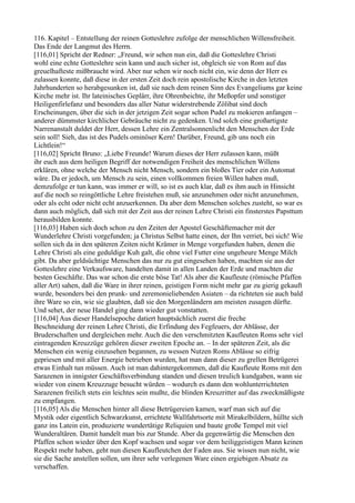 116. Kapitel – Entstellung der reinen Gotteslehre zufolge der menschlichen Willensfreiheit.
Das Ende der Langmut des Herrn.
[116,01] Spricht der Redner: „Freund, wir sehen nun ein, daß die Gotteslehre Christi
wohl eine echte Gotteslehre sein kann und auch sicher ist, obgleich sie von Rom auf das
greuelhafteste mißbraucht wird. Aber nur sehen wir noch nicht ein, wie denn der Herr es
zulassen konnte, daß diese in der ersten Zeit doch rein apostolische Kirche in den letzten
Jahrhunderten so herabgesunken ist, daß sie nach dem reinen Sinn des Evangeliums gar keine
Kirche mehr ist. Ihr lateinisches Geplärr, ihre Ohrenbeichte, ihr Meßopfer und sonstiger
Heiligenfirlefanz und besonders das aller Natur widerstrebende Zölibat sind doch
Erscheinungen, über die sich in der jetzigen Zeit sogar schon Pudel zu mokieren anfangen –
anderer dümmster kirchlicher Gebräuche nicht zu gedenken. Und solch eine großartigste
Narrenanstalt duldet der Herr, dessen Lehre ein Zentralsonnenlicht den Menschen der Erde
sein soll! Sieh, das ist des Pudels ominöser Kern! Darüber, Freund, gib uns noch ein
Lichtlein!“
[116,02] Spricht Bruno: „Liebe Freunde! Warum dieses der Herr zulassen kann, müßt
ihr euch aus dem heiligen Begriff der notwendigen Freiheit des menschlichen Willens
erklären, ohne welche der Mensch nicht Mensch, sondern ein bloßes Tier oder ein Automat
wäre. Da er jedoch, um Mensch zu sein, einen vollkommen freien Willen haben muß,
demzufolge er tun kann, was immer er will, so ist es auch klar, daß es ihm auch in Hinsicht
auf die noch so reingöttliche Lehre freistehen muß, sie anzunehmen oder nicht anzunehmen,
oder als echt oder nicht echt anzuerkennen. Da aber dem Menschen solches zusteht, so war es
dann auch möglich, daß sich mit der Zeit aus der reinen Lehre Christi ein finsterstes Papsttum
herausbilden konnte.
[116,03] Haben sich doch schon zu den Zeiten der Apostel Geschäftemacher mit der
Wunderlehre Christi vorgefunden; ja Christus Selbst hatte einen, der Ihn verriet, bei sich! Wie
sollen sich da in den späteren Zeiten nicht Krämer in Menge vorgefunden haben, denen die
Lehre Christi als eine geduldige Kuh galt, die ohne viel Futter eine ungeheure Menge Milch
gibt. Da aber geldsüchtige Menschen das nur zu gut eingesehen haben, machten sie aus der
Gotteslehre eine Verkaufsware, handelten damit in allen Landen der Erde und machten die
besten Geschäfte. Das war schon die erste böse Tat! Als aber die Kaufleute (römische Pfaffen
aller Art) sahen, daß die Ware in ihrer reinen, geistigen Form nicht mehr gar zu gierig gekauft
wurde, besonders bei den prunk- und zeremonieliebenden Asiaten – da richteten sie auch bald
ihre Ware so ein, wie sie glaubten, daß sie den Morgenländern am meisten zusagen dürfte.
Und sehet, der neue Handel ging dann wieder gut vonstatten.
[116,04] Aus dieser Handelsepoche datiert hauptsächlich zuerst die freche
Beschneidung der reinen Lehre Christi, die Erfindung des Fegfeuers, der Ablässe, der
Bruderschaften und dergleichen mehr. Auch die den verschmitzten Kaufleuten Roms sehr viel
eintragenden Kreuzzüge gehören dieser zweiten Epoche an. – In der späteren Zeit, als die
Menschen ein wenig einzusehen begannen, zu wessen Nutzen Roms Ablässe so eifrig
gepriesen und mit aller Energie betrieben wurden, hat man dann dieser zu grellen Betrügerei
etwas Einhalt tun müssen. Auch ist man dahintergekommen, daß die Kaufleute Roms mit den
Sarazenen in innigster Geschäftsverbindung standen und diesen treulich kundgaben, wann sie
wieder von einem Kreuzzuge besucht würden – wodurch es dann den wohlunterrichteten
Sarazenen freilich stets ein leichtes sein mußte, die blinden Kreuzritter auf das zweckmäßigste
zu empfangen.
[116,05] Als die Menschen hinter all diese Betrügereien kamen, warf man sich auf die
Mystik oder eigentlich Schwarzkunst, errichtete Wallfahrtsorte mit Mirakelbildern, hüllte sich
ganz ins Latein ein, produzierte wundertätige Reliquien und baute große Tempel mit viel
Wunderaltären. Damit handelt man bis zur Stunde. Aber da gegenwärtig die Menschen den
Pfaffen schon wieder über den Kopf wachsen und sogar vor dem heiliggeistigen Mann keinen
Respekt mehr haben, geht nun diesen Kaufleutchen der Faden aus. Sie wissen nun nicht, wie
sie die Sache anstellen sollen, um ihrer sehr verlegenen Ware einen ergiebigen Absatz zu
verschaffen.
 