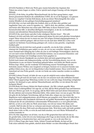 [014,02] Nachdem er Mich eine Weile ganz stumm betrachtet hat, beginnen ihm
Tränen aus seinen Augen zu rollen. Und er spricht nach einiger Fassung voll des innigsten
Mitleids:
[014,03] „O du lieber, du größter Menschenfreund, der du Herz genug hattest, sogar
deinen grausamsten Henkern die schändlichste Unbill, die sie an dir begingen, von ganzem
Herzen zu vergeben! Und das bloß darum, da du aus deiner Menschengröße ihre sicher
totalste Blindheit als den gültigen Entschuldigungsgrund annahmst!
[014,04] Aber wie hart muß dabei die Gottheit, dein so oft über alles gelobter und
angebeteter Vater sein, wenn Er irgendwo ist, – daß Er dich, den edelsten, vollkommensten
und besten aller Menschen nun schon nahe 2000 Jahre in dieser finsteren Leere
herumschweben läßt: in derselben dürftigsten Armseligkeit, in der du von Kindheit an zum
reinsten und alleredelsten Menschenfreund heranwuchsest!
[014,05] O du, mein bester und aller Liebe würdigster Meister Jesus! – Wie sehr
bedauere ich dich und liebe dich auch andererseits deiner bis jetzt noch gleichen Armseligkeit
wegen! Denn wärest du mir in einem nur zum Teil seligen Zustand entgegengekommen, so
hätte es mich wahrlich geärgert, daß ein Geist wie du nach dem Abfall des Leibes nicht
sogleich zur höchsten Auszeichnung gelangen soll, wenn es eine gerechte, vergeltende
Gottheit gibt!
[014,06] Aber da ich dich hier noch gerade so antreffe, wie du die Erde verließest,
scheinen die Verhältnisse ganz andere zu sein, als wir sie uns vorstellen. Darum erscheint
unser Zustand nach Ablegung des Leibes als eine in sich bedingte Notwendigkeit, durch die
wir erst nach weiten Zeitläufen das verwirklichen können, was in unserem Erkenntnis- und
Begehrungsvermögen als Grundlage unseres Seins gegeben ist.
[014,07] Von diesem Standpunkt aus erscheint dein und mein gegenwärtiges Sein
freilich noch immer sehr bedauernswürdig, weil die Verwirklichung dessen, was wir als
Erkenntnisse in uns zur klaren Vorstellung gebracht haben, weit hinter der Macht unseres
Willens liegt. Allein, um die werdende Verwirklichung unserer Vorstellungen mit der
Schwäche unseres Willens zum Ausgleich zu bringen, besitzen wir in unserem Gemüte zum
größten Glück etwas, das wir im bürgerlichen Leben Geduld nennen. Diese wird freilich
manchmal auf eine Probe gestellt, von der wir beide uns sicher manches werden zu erzählen
wissen!
[014,08] Liebster Freund, ich habe dir nun so gut als möglich mein wahres Bekenntnis
abgelegt. Nun gib auch du mir kund, was du nun von unserem noch sehr mißlichen Zustand
hältst? Durch gegenseitige Mitteilung werden wir uns wohl eine lange Zeitenfolge erträglicher
machen. Sei demnach so gut, edelster Menschenfreund, und öffne vor mir deinen für mich
heiligsten Mund!“
[014,09] Rede Ich (Jesus), Robert die Hand reichend: „Sei Mir vielmals gegrüßt, Mein
lieber, teurer Leidensgefährte! Ich sage dir, sei froh, daß du Mich gefunden hast und kümmere
dich ums Weitere gar nicht. Es ist genug, daß du Mich liebst und nach deinen Erkenntnissen
für den edelsten und weisesten Menschen hältst. Alles andere lasse von nun an ganz Mir über.
Ich gebe dir die heiligste Versicherung, daß am Ende alles, mögen uns was immer für
Begebnisse noch entgegenkommen, gewiß überaus gut ausgehen wird. Denn Ich habe hier in
dieser Einsamkeit alles durchdacht und kann dir mit größter Bestimmtheit sagen, daß Ich im
Gebrauch der dir am schwächsten vorkommenden Willensmacht es so weit gebracht habe,
daß Ich, so Ich es will, alles ins Werk setzen kann, was Ich nur immer Mir denke und
vorstelle. Daß Ich aber dir hier so verlassen und einsam vorkomme, davon liegt der Grund
bloß in deiner für diese Welt noch unvollkommenen Sehe. Wird diese mehr und mehr gestärkt
durch deine Liebe zu Mir, so wirst du auch bald einsehen, wie weit Meine Willenskraft zu
reichen imstande ist.
[014,10] Aber abgesehen von all dem, was du zu Mir gesprochen hast und Ich nun zu
dir geredet habe, richte Ich erst eine bedeutungsvolle Frage an dein Gemüt, die du Mir ohne
Rückhalt getreu zu beantworten hast, und zwar gerade so, wie es dir ums Herz ist.
[014,11] Diese Frage aber lautet: Siehe, liebster Freund und Bruder, du hast auf der
Erde einen redlichen Sinn gehabt, nämlich deine Brüder von dem übermäßigen Druck ihrer
 