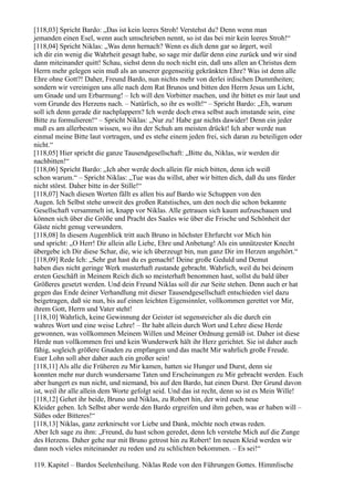 [118,03] Spricht Bardo: „Das ist kein leeres Stroh! Verstehst du? Denn wenn man
jemanden einen Esel, wenn auch umschrieben nennt, so ist das bei mir kein leeres Stroh!“
[118,04] Spricht Niklas: „Was denn hernach? Wenn es dich denn gar so ärgert, weil
ich dir ein wenig die Wahrheit gesagt habe, so sage mir dafür denn eine zurück und wir sind
dann miteinander quitt! Schau, siehst denn du noch nicht ein, daß uns allen an Christus dem
Herrn mehr gelegen sein muß als an unserer gegenseitig gekränkten Ehre? Was ist denn alle
Ehre ohne Gott?! Daher, Freund Bardo, nun nichts mehr von derlei irdischen Dummheiten;
sondern wir vereinigen uns alle nach dem Rat Brunos und bitten den Herrn Jesus um Licht,
um Gnade und um Erbarmung! – Ich will den Vorbitter machen, und ihr bittet es mir laut und
vom Grunde des Herzens nach. – Natürlich, so ihr es wollt!“ – Spricht Bardo: „Eh, warum
soll ich denn gerade dir nachplappern? Ich werde doch etwa selbst auch imstande sein, eine
Bitte zu formulieren!“ – Spricht Niklas: „Nur zu! Habe gar nichts dawider! Denn ein jeder
muß es am allerbesten wissen, wo ihn der Schuh am meisten drückt! Ich aber werde nun
einmal meine Bitte laut vortragen, und es stehe einem jeden frei, sich daran zu beteiligen oder
nicht.“
[118,05] Hier spricht die ganze Tausendgesellschaft: „Bitte du, Niklas, wir werden dir
nachbitten!“
[118,06] Spricht Bardo: „Ich aber werde doch allein für mich bitten, denn ich weiß
schon warum.“ – Spricht Niklas: „Tue was du willst, aber wir bitten dich, daß du uns fürder
nicht störst. Daher bitte in der Stille!“
[118,07] Nach diesen Worten fällt es allen bis auf Bardo wie Schuppen von den
Augen. Ich Selbst stehe unweit des großen Ratstisches, um den noch die schon bekannte
Gesellschaft versammelt ist, knapp vor Niklas. Alle getrauen sich kaum aufzuschauen und
können sich über die Größe und Pracht des Saales wie über die Frische und Schönheit der
Gäste nicht genug verwundern.
[118,08] In diesem Augenblick tritt auch Bruno in höchster Ehrfurcht vor Mich hin
und spricht: „O Herr! Dir allein alle Liebe, Ehre und Anbetung! Als ein unnützester Knecht
übergebe ich Dir diese Schar, die, wie ich überzeugt bin, nun ganz Dir im Herzen angehört.“
[118,09] Rede Ich: „Sehr gut hast du es gemacht! Deine große Geduld und Demut
haben dies nicht geringe Werk musterhaft zustande gebracht. Wahrlich, weil du bei deinem
ersten Geschäft in Meinem Reich dich so meisterhaft benommen hast, sollst du bald über
Größeres gesetzt werden. Und dein Freund Niklas soll dir zur Seite stehen. Denn auch er hat
gegen das Ende deiner Verhandlung mit dieser Tausendgesellschaft entschieden viel dazu
beigetragen, daß sie nun, bis auf einen leichten Eigensinnler, vollkommen gerettet vor Mir,
ihrem Gott, Herrn und Vater steht!
[118,10] Wahrlich, keine Gewinnung der Geister ist segensreicher als die durch ein
wahres Wort und eine weise Lehre! – Ihr habt allein durch Wort und Lehre diese Herde
gewonnen, was vollkommen Meinem Willen und Meiner Ordnung gemäß ist. Daher ist diese
Herde nun vollkommen frei und kein Wunderwerk hält ihr Herz gerichtet. Sie ist daher auch
fähig, sogleich größere Gnaden zu empfangen und das macht Mir wahrlich große Freude.
Euer Lohn soll aber daher auch ein großer sein!
[118,11] Als alle die Früheren zu Mir kamen, hatten sie Hunger und Durst, denn sie
konnten mehr nur durch wundersame Taten und Erscheinungen zu Mir gebracht werden. Euch
aber hungert es nun nicht, und niemand, bis auf den Bardo, hat einen Durst. Der Grund davon
ist, weil ihr alle allein dem Worte gefolgt seid. Und das ist recht, denn so ist es Mein Wille!
[118,12] Gehet ihr beide, Bruno und Niklas, zu Robert hin, der wird euch neue
Kleider geben. Ich Selbst aber werde den Bardo ergreifen und ihm geben, was er haben will –
Süßes oder Bitteres!“
[118,13] Niklas, ganz zerknirscht vor Liebe und Dank, möchte noch etwas reden.
Aber Ich sage zu ihm: „Freund, du hast schon geredet, denn Ich verstehe Mich auf die Zunge
des Herzens. Daher gehe nur mit Bruno getrost hin zu Robert! Im neuen Kleid werden wir
dann noch vieles miteinander zu reden und zu schlichten bekommen. – Es sei!“

119. Kapitel – Bardos Seelenheilung. Niklas Rede von den Führungen Gottes. Himmlische
 