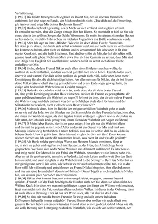 Verbrüderung.
[119,01] Die beiden bewegen sich sogleich zu Robert hin, der sie überaus freundlich
aufnimmt. Ich aber sage zu Bardo, der Mich noch nicht sieht: „Tue dich auf, du Finsterling,
gib Antwort und zeige Mir deines Hochmuts Grund!“
[119,02] Bardo erschrickt gewaltig, als er Mich vor sich erblickt und sogleich erkennt.
Er versucht zu reden, aber die Zunge versagt ihm den Dienst. So stammelt er bloß so hin wie
einer, den in den größten Sorgen der Schlaf übermannt. Er meint in seinem zitternden Herzen
nichts anderes, als daß Ich ihn schon im nächsten Augenblick zur Hölle verdammen werde.
[119,03] Aber Ich sage zu ihm: „Blinder! Wie eitel ist doch deine Furcht! Wann kam
Ich denn je zu denen, die durch sich selbst verdammt sind, um sie noch mehr zu verdammen?
Ich komme zu helfen, aber nicht zu richten und zu verdammen! Ich sehe aber in dir eine
starke Krankheit, und die heißt Hochmut. Und darüber sollst du Mir, der Ich dir helfen will,
genaue Auskunft geben. Nicht um Mich etwa über dich in Kenntnis zu setzen, denn Mir sind
alle Dinge von Ewigkeit her wohlbekannt; sondern damit du selbst dich deiner Bürde
entledigst vor Mir.
[119,04] Siehe, als dein Freund Niklas euch allen einen Bittleiter machen wollte, da
wolltest du nicht mithalten, sondern wolltest ganz für dich allein bitten. Und du batest auch,
aber wie und warum? Für dich selbst wolltest du gerade nicht viel, dafür aber desto mehr
Demütigung für alle, die dich beleidigt haben. Am allermeisten für Niklas, der dir bei Bruno
deine Volksvertreterschaft streitig gemacht hatte und es am Ende sogar gewagt hatte, dir
einige sehr bedeutende Wahrheiten ins Gesicht zu sagen.
[119,05] Bedenke aber, ob das wohl recht ist, so du dem, der dir dein bester Freund
ist, eine große Demütigung an den Hals wünschest, weil er als Freund es gewagt hatte, dir
ganz gebührendermaßen die Wahrheit zu sagen?! Solltest du dem, der dir als wahrer Freund
die Wahrheit sagt und dich dadurch von der verderblichen Stufe des Hochmuts und der
Selbstsucht zurückzieht, nicht vielmehr alles Beste wünschen?
[119,06] Meinst du denn, hier im Reiche der ewig unverhüllten Wahrheit gehe es auch
so zu wie auf der Erde, wo die Blinden nur die Schmeichler als ihre Freunde halten, jene aber,
die ihnen die Wahrheit sagen, als ihre ärgsten Feinde verfolgen – gleich wie es die Juden an
Mir taten, der Ich auch keck genug war, ihnen die nackte Wahrheit vor Augen zu führen?
[119,07] O Mein lieber Bardo, hier ist es ganz anders. Hier gilt nur die Wahrheit allein
und die mit ihr gepaarte reine Liebe! Alles andere ist ein Greuel vor Mir und muß von
Meinem Reiche ewig fernbleiben. Darum bekenne nun aus dir selbst, daß du an Niklas in
hohem Grade Unrecht geübt hast. Gehe hin und vergleiche dich mit ihm! Dann komme
wieder hierher und Ich werde dir zukommen lassen, was recht ist und was dir gebührt!“
[119,08] Als Bardo solche gewichtige Worte aus Meinem Munde vernimmt, fängt er
an, in sich zu gehen und sagt bei sich im Herzen: Ja, der Herr, der Allmächtige hat es
gesprochen. Wer kann sich wider Seine Weisheit und Allmacht auflehnen? Es ist schon so
und ewig recht! Der Mensch ist ein Feind der Wahrheit, besonders wo sie ihm zu nahe tritt.
Aber er tut ihr groß unrecht, zumal so er bedenkt, daß sein Leben endlos weit über das Grab
hinausreicht, und zwar lediglich in der Wahrheit und Liebe bedingt! – Der Herr Selbst hat es
mir gezeigt und so will ich denn, wie schwer es mir auch ankommen sollte, tun, wie es der
Herr will! Ich will mutig und entschlossen zu Freund Niklas hingehen, ihm alles bekennen
und ihn um seine Freundschaft demutsvoll bitten! – Darauf begibt er sich sogleich zu Niklas
hin, um seinem guten Vorhaben nachzukommen.
[119,09] Niklas aber kommt ihm, nun schon umgekleidet, entgegen, umarmt ihn und
spricht: „Freund! Auf der Erde benötigen die Blinden auch der Tat, denn sie sehen nicht des
Willens Kraft. Hier aber, wo man mit geöffneten Augen den Ernst des Willens wohl erschaut,
fragt man nicht nach der Tat, sondern allein nach dem Willen. Ist dieser in der Ordnung, dann
ist auch alles in Ordnung. Hier ist nur der Wille unser, alle Tat aber ist des Herrn!
[119,10] So sind wir nun die besten Freunde für ewig und alle unsere irdischen
Differenzen haben für immer aufgehört! Freund Bruno aber wollen wir auch allzeit von
ganzem Herzen lieben als einen wärmsten Freund, denn seiner großen Geduld haben wir alle
die volle Rettung vom Untergang zu danken. Natürlich, wie es sich von selbst versteht, der
 