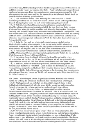 unendlichen Güte, Milde und unbegreiflichen Herablassung des Herrn zuvor! Denn Er war, ist
und bleibt ewig der Haupt- und Urgrund alles Heils! – Auch wir haben noch mehrere Freunde
hier lobend anzuerkennen. Denn sie waren ein starker Magnet, der uns schon auf der Erde
sehr angezogen hat, und waren auch hier die handgreifliche Veranlassung, daß wir durch sie
unser Heil in ihrer Wohnung gefunden haben.
[119,11] Dem Vater Jesus aber sei Dank, Anbetung und Liebe dafür, daß Er unsere
Schritte so geleitet hat, daß wir wider allen unseren Glauben nun am Ende langer Blindheit
dennoch dahin gelangten, wohin wir nach Seiner Ordnung zu gelangen hatten!
[119,12] Wahrlich, Seine Ratschlüsse sind unerforschlich und unergründlich Seine
Wege! Es geht dem Menschen wie mit einem Schiff, das ohne Segel und Ruder von den
Winden auf dem Meere hin und her getrieben wird. Wer sollte dabei denken: ,Sieh, dieses
Fahrzeug, aller leitenden Organe ledig, wird dennoch nach einem besten Plane geleitet!‘ Aber
man bedenkt dabei nicht, daß auch die Winde des Herrn sind und Er allein ihnen die Richtung
und Kraft erteilt. Das Schiff kommt endlich dennoch an ein sicheres Ufer, als hätte es der
erfahrenste Steuermann geleitet. Und das ist ein Werk des Herrn, dem darum allein Ehre und
Preis gebührt für ewig!
[119,13] So hat der Herr auch uns geleitet, daß wir durch unsere wahrlich groben
Sünden den Weg zu Ihm nehmen mußten. O wie gut und weise muß Er sein und wie
unermeßlich liebegewaltig! Nun sind wir für ewig gerettet, daher seien wir auch voll besten
Mutes und voll der innigsten Liebe zu Ihm, dem Retter aller unserer Retter!“
[119,14] Nach diesen Worten umarmen sich beide und darauf Bruno, dann Dismas
und Max Olaf, der den Dismas zurechtgebracht, hauptsächlich aber Robert, der zur endlichen
Wiederbringung des Dismas kräftig gewirkt hatte.
[119,15] Nach dieser Szene begibt sich Niklas mit Bardo zu Mir und spricht: „Herr,
wir beide stehen wie ein Herz vor Dir. Vergib auch Du uns, wie wir uns gegenseitig alles
vergeben haben, auf daß wir Dich dann wie aus einem Herzen über alles lieben können!“
[119,16] Rede Ich: „Wenn ihr miteinander gleich seid, dann ist auch alles geebnet vor
Mir und Eure Schuldtafel ist vernichtet! – Gehet aber nun mit Robert und den anderen
Freunden hin zu dem großen Goldschrank! Dort werdet ihr für diese tausend Armen eine
rechte Menge Kleider finden. Nehmt sie und teilet sie an die Armen aus, denn sie sehen noch
sehr nackt aus. Dann aber kommt, auf daß Ich euch segnen und weiterführen kann im Reiche
des Lichtes! Also sei es!“

120. Kapitel – Bekleidung im Jenseits. Segensrede des Herrn. Blum und seine Freunde
werden zur Ordnung des Speisesaals beschieden. Ihre verwunderlichen Erfahrungen.
[120,01] Alle begeben sich nun zu Robert hin. Dieser führt die große Schar zu dem
Goldschrank, öffnet ihn und teilt allen die neuen Kleider aus, die sie sogleich anziehen.
Dadurch bekommen alle ein besseres Aussehen und werden voll frohen Mutes.
[120,02] Es ist aber im Reiche der Geister ein bedeutender Unterschied zwischen
solchen, die durch ihre innerste Erkenntnis, die rein durch Liebe zu Mir erweckt wird, sich
von selbst zu Mir wenden – und jenen, die nur durch einen weisen Unterricht von außen her
zu Mir gekehrt werden. Erstere bekommen eine neue Kleidung wie von innen heraus. Die
zweiten aber müssen sichtlich ihr altes Weltkleid ausziehen und dafür ein neues, himmlisches,
wie von außen her anziehen. Diese Erläuterung deshalb, daß in der Folge niemand einen
Anstoß finden soll, da es hie und da bei anderen Szenen vorkommt, daß manche Geister
plötzlich wie aus sich heraus in eine neue Kleidung geraten, ungefähr wie ein Baum im
Frühjahr – während die Geister dieser Szene zumeist von außen her, als wären sie noch auf
der Erde, neu bekleidet werden müssen.
[120,03] Wir sehen nun vor uns die ganze Gruppe schon neu bekleidet dastehen. Alle
preisen Mich heimlich und manche können Meine Herablassung nicht tief genug bewundern.
Andere betrachten die Urväter und die Apostel mit einer gewissen heiligen Scheu. Wieder
andere wagen es ganz schüchtern, ein Gespräch mit den Aposteln anzuknüpfen. Aber Petrus
bedeutet allen, sich zuvor zu Mir hinzubegeben und den verheißenen Segen zu empfangen,
dann würden sie schon in allerlei Weisheit wie von selbst eingeführt werden. – Auf diese
 
