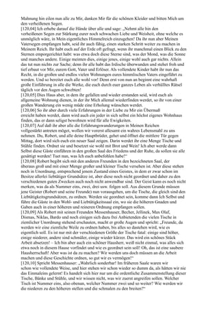 Mahnung hin eilen nun alle zu Mir, danken Mir für die schönen Kleider und bitten Mich um
den verheißenen Segen.
[120,04] Ich erhebe darauf die Hände über alle und sage: „Nehmt alle hin den
verheißenen Segen zur Stärkung eurer noch schwachen Liebe und Weisheit, ohne welche es
unmöglich wäre, in Mein eigentliches Himmelreich einzugehen! Da ihr nun aber Meinen
Vatersegen empfangen habt, seid ihr auch fähig, einen starken Schritt weiter zu machen in
Meinem Reich. Ihr habt euch auf der Erde oft gefragt, wenn ihr manchmal einen Blick zu den
Sternen emporgerichtet habt: was etwa doch diese Sterne sind, was der Mond, was die Sonne
und manches andere. Einige meinten dies, einige jenes, einige wohl auch gar nichts. Allein
das tut nun nichts zur Sache; denn ihr alle habt das Irdische überwunden und stehet froh und
tief erbaut vor Mir, eurem Gott, Vater und Erlöser. Als vollendete Kinder habt ihr nun das
Recht, in die großen und endlos vielen Wohnungen eures himmlischen Vaters eingeführt zu
werden. Und so bereitet euch alle wohl vor! Denn erst von nun an beginnt eine wahrhaft
große Einführung in alle die Werke, die euch durch euer ganzes Leben als verhülltes Rätsel
täglich vor den Augen schwebten!
[120,05] Dies Haus aber, in dem ihr gefallen und wieder erstanden seid, wird euch als
allgemeine Wohnung dienen, in der ihr Mich allemal wiederfinden werdet, so ihr von einer
großen Wanderung ein wenig müde eine Erholung wünschen werdet.
[120,06] So ihr aber durch viele Erfahrungen in der Liebe zu Mir ein Übermaß
erreicht haben werdet, dann wird auch ein jeder in sich selbst ein höchst eigenes Wohnhaus
finden, das er dann seligst bewohnen wird für alle Ewigkeiten.
[120,07] Auf daß ihr aber alle die Erfahrungswanderungen in Meinen Reichen
vollgestärkt antreten möget, wollen wir vorerst allesamt ein wahres Lebensmahl zu uns
nehmen. Du, Robert, und alle deine Hauptbrüder, gehet und öffnet die mittlere Tür gegen
Mittag, dort wird sich euch ein neuer Saal zeigen. Darin werdet ihr eine Menge Tische und
Stühle finden. Ordnet sie und besetzet sie wohl mit Brot und Wein! Ich aber werde dann
Selbst diese Gäste einführen in den großen Saal des Friedens und der Ruhe, da sollen sie alle
gesättigt werden! Tuet nun, was Ich euch anbefohlen habe!“
[120,08] Robert begibt sich mit den anderen Freunden in den bezeichneten Saal, der
überaus groß und mit einer Menge großer und kleiner Tische versehen ist. Aber diese stehen
noch in Unordnung, entsprechend jenem Zustand eines Geistes, in dem er zwar schon im
Besitze allerlei liebtätiger Grundsätze ist, aber diese noch nicht geordnet und daher zu den
verschiedenen guten Zwecken auch noch nicht anwendbar sind. Der Geist kann es noch nicht
merken, was da als Nummer eins, zwei, drei usw. folgen soll. Aus diesem Grunde müssen
jene Geister (Robert und seine Freunde) nun vorausgehen, um die Tische, die gleich sind den
Liebtätigkeitsgrundsätzen, zu ordnen. Werden sie geordnet sein, komme dann Ich Selbst und
führe die Gäste in den Wohl- und Liebtätigkeitssaal ein, wo sie die höheren Gnaden und
Gaben auch in einer höheren und reineren Ordnung empfangen sollen.
[120,09] Als Robert mit seinen Freunden Messenhauser, Becher, Jellinek, Max Olaf,
Dismas, Niklas, Bardo und noch einigen sich dazu frei Anbietenden die vielen Tische in
ziemlicher Unordnung stehend erschauten, macht er große Augen und spricht: „Freunde, da
werden wir eine ziemliche Weile zu ordnen haben, bis alles so dastehen wird, wie es
eigentlich soll. Es ist nur mit der verschiedenen Größe der Tische fatal: einige sind höher,
einige niederer, andere sind schmäler, einige wieder kürzer. Das wird ein schönes Stück
Arbeit absetzen! – Ich bin aber auch ein schöner Hausherr, weiß nicht einmal, was alles sich
etwa noch in diesem Hause vorfindet und wie es geordnet sein soll! Oh, das ist eine saubere
Hausherrschaft! Aber was ist da zu machen? Wir werden uns doch müssen an die Arbeit
machen und diese Geschichte ordnen, so gut wir es vermögen!“
[120,10] Spricht Messenhauser: „Wahrlich sonderbar! Im früheren Saale waren wir
schon wie vollendete Weise, und hier stehen wir schon wieder so dumm da, als hätten wir nie
das Einmaleins gelernt! Es handelt sich hier nur um die ordentliche Zusammenstellung dieser
Tische, Bänke und Stühle, und wir wissen nicht, was wir zuerst angreifen sollen. Welcher
Tisch ist Nummer eins, also obenan, welcher Nummer zwei und so weiter? Wie werden wir
die niederen zu den höheren stellen und die schmalen zu den breiten?“
 